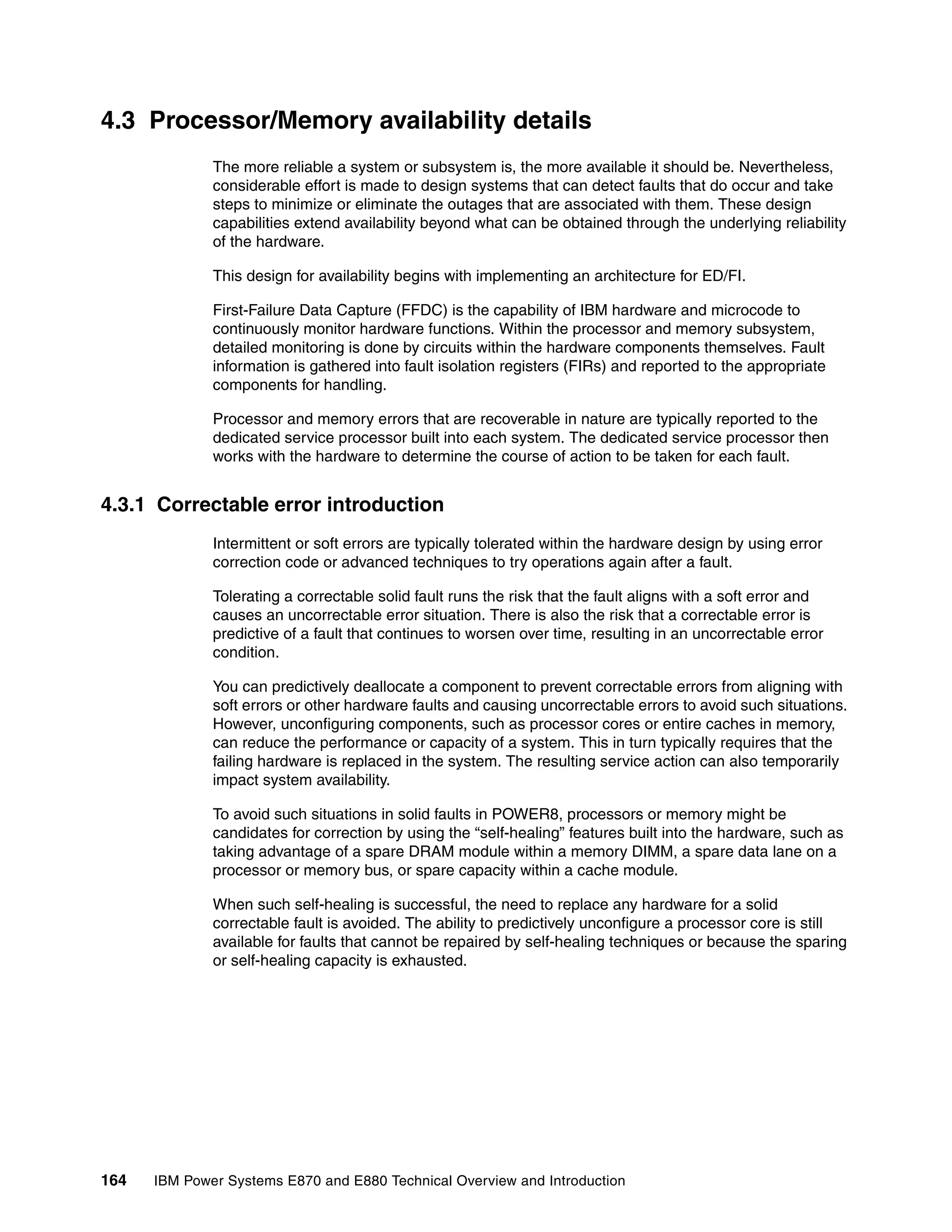 164 IBM Power Systems E870 and E880 Technical Overview and Introduction
4.3 Processor/Memory availability details
The more reliable a system or subsystem is, the more available it should be. Nevertheless,
considerable effort is made to design systems that can detect faults that do occur and take
steps to minimize or eliminate the outages that are associated with them. These design
capabilities extend availability beyond what can be obtained through the underlying reliability
of the hardware.
This design for availability begins with implementing an architecture for ED/FI.
First-Failure Data Capture (FFDC) is the capability of IBM hardware and microcode to
continuously monitor hardware functions. Within the processor and memory subsystem,
detailed monitoring is done by circuits within the hardware components themselves. Fault
information is gathered into fault isolation registers (FIRs) and reported to the appropriate
components for handling.
Processor and memory errors that are recoverable in nature are typically reported to the
dedicated service processor built into each system. The dedicated service processor then
works with the hardware to determine the course of action to be taken for each fault.
4.3.1 Correctable error introduction
Intermittent or soft errors are typically tolerated within the hardware design by using error
correction code or advanced techniques to try operations again after a fault.
Tolerating a correctable solid fault runs the risk that the fault aligns with a soft error and
causes an uncorrectable error situation. There is also the risk that a correctable error is
predictive of a fault that continues to worsen over time, resulting in an uncorrectable error
condition.
You can predictively deallocate a component to prevent correctable errors from aligning with
soft errors or other hardware faults and causing uncorrectable errors to avoid such situations.
However, unconfiguring components, such as processor cores or entire caches in memory,
can reduce the performance or capacity of a system. This in turn typically requires that the
failing hardware is replaced in the system. The resulting service action can also temporarily
impact system availability.
To avoid such situations in solid faults in POWER8, processors or memory might be
candidates for correction by using the “self-healing” features built into the hardware, such as
taking advantage of a spare DRAM module within a memory DIMM, a spare data lane on a
processor or memory bus, or spare capacity within a cache module.
When such self-healing is successful, the need to replace any hardware for a solid
correctable fault is avoided. The ability to predictively unconfigure a processor core is still
available for faults that cannot be repaired by self-healing techniques or because the sparing
or self-healing capacity is exhausted.
 