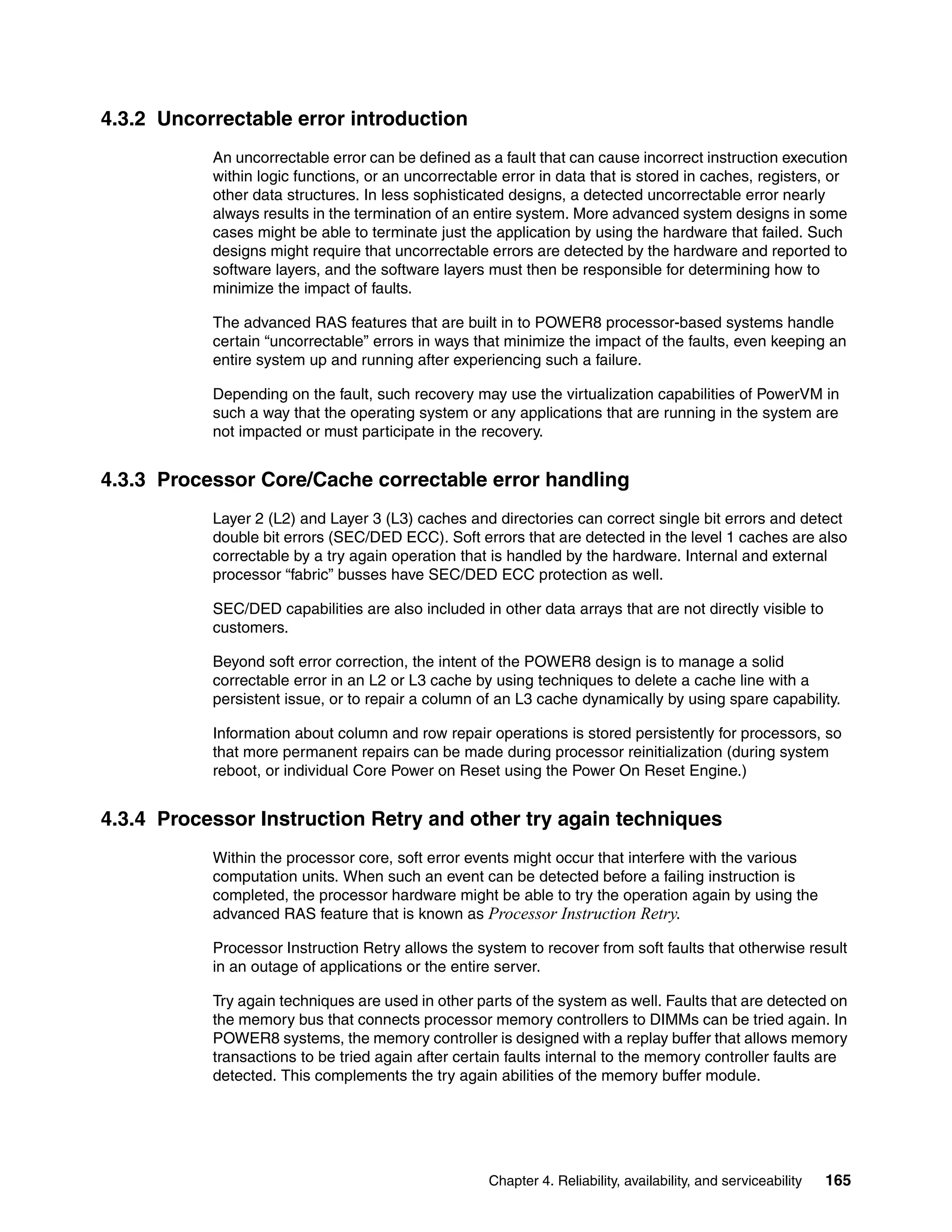 Chapter 4. Reliability, availability, and serviceability 165
4.3.2 Uncorrectable error introduction
An uncorrectable error can be defined as a fault that can cause incorrect instruction execution
within logic functions, or an uncorrectable error in data that is stored in caches, registers, or
other data structures. In less sophisticated designs, a detected uncorrectable error nearly
always results in the termination of an entire system. More advanced system designs in some
cases might be able to terminate just the application by using the hardware that failed. Such
designs might require that uncorrectable errors are detected by the hardware and reported to
software layers, and the software layers must then be responsible for determining how to
minimize the impact of faults.
The advanced RAS features that are built in to POWER8 processor-based systems handle
certain “uncorrectable” errors in ways that minimize the impact of the faults, even keeping an
entire system up and running after experiencing such a failure.
Depending on the fault, such recovery may use the virtualization capabilities of PowerVM in
such a way that the operating system or any applications that are running in the system are
not impacted or must participate in the recovery.
4.3.3 Processor Core/Cache correctable error handling
Layer 2 (L2) and Layer 3 (L3) caches and directories can correct single bit errors and detect
double bit errors (SEC/DED ECC). Soft errors that are detected in the level 1 caches are also
correctable by a try again operation that is handled by the hardware. Internal and external
processor “fabric” busses have SEC/DED ECC protection as well.
SEC/DED capabilities are also included in other data arrays that are not directly visible to
customers.
Beyond soft error correction, the intent of the POWER8 design is to manage a solid
correctable error in an L2 or L3 cache by using techniques to delete a cache line with a
persistent issue, or to repair a column of an L3 cache dynamically by using spare capability.
Information about column and row repair operations is stored persistently for processors, so
that more permanent repairs can be made during processor reinitialization (during system
reboot, or individual Core Power on Reset using the Power On Reset Engine.)
4.3.4 Processor Instruction Retry and other try again techniques
Within the processor core, soft error events might occur that interfere with the various
computation units. When such an event can be detected before a failing instruction is
completed, the processor hardware might be able to try the operation again by using the
advanced RAS feature that is known as Processor Instruction Retry.
Processor Instruction Retry allows the system to recover from soft faults that otherwise result
in an outage of applications or the entire server.
Try again techniques are used in other parts of the system as well. Faults that are detected on
the memory bus that connects processor memory controllers to DIMMs can be tried again. In
POWER8 systems, the memory controller is designed with a replay buffer that allows memory
transactions to be tried again after certain faults internal to the memory controller faults are
detected. This complements the try again abilities of the memory buffer module.
 