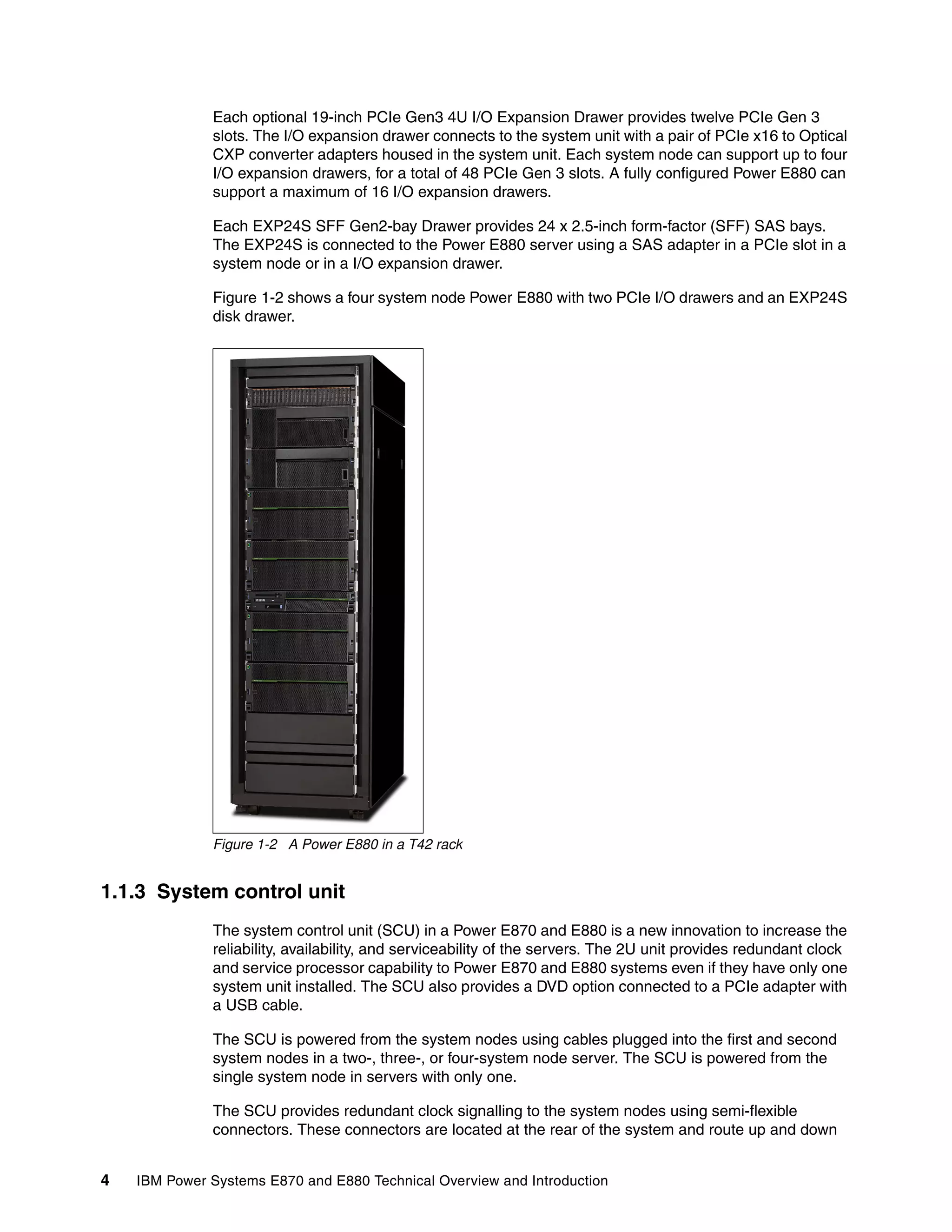 4 IBM Power Systems E870 and E880 Technical Overview and Introduction
Each optional 19-inch PCIe Gen3 4U I/O Expansion Drawer provides twelve PCIe Gen 3
slots. The I/O expansion drawer connects to the system unit with a pair of PCIe x16 to Optical
CXP converter adapters housed in the system unit. Each system node can support up to four
I/O expansion drawers, for a total of 48 PCIe Gen 3 slots. A fully configured Power E880 can
support a maximum of 16 I/O expansion drawers.
Each EXP24S SFF Gen2-bay Drawer provides 24 x 2.5-inch form-factor (SFF) SAS bays.
The EXP24S is connected to the Power E880 server using a SAS adapter in a PCIe slot in a
system node or in a I/O expansion drawer.
Figure 1-2 shows a four system node Power E880 with two PCIe I/O drawers and an EXP24S
disk drawer.
Figure 1-2 A Power E880 in a T42 rack
1.1.3 System control unit
The system control unit (SCU) in a Power E870 and E880 is a new innovation to increase the
reliability, availability, and serviceability of the servers. The 2U unit provides redundant clock
and service processor capability to Power E870 and E880 systems even if they have only one
system unit installed. The SCU also provides a DVD option connected to a PCIe adapter with
a USB cable.
The SCU is powered from the system nodes using cables plugged into the first and second
system nodes in a two-, three-, or four-system node server. The SCU is powered from the
single system node in servers with only one.
The SCU provides redundant clock signalling to the system nodes using semi-flexible
connectors. These connectors are located at the rear of the system and route up and down
 