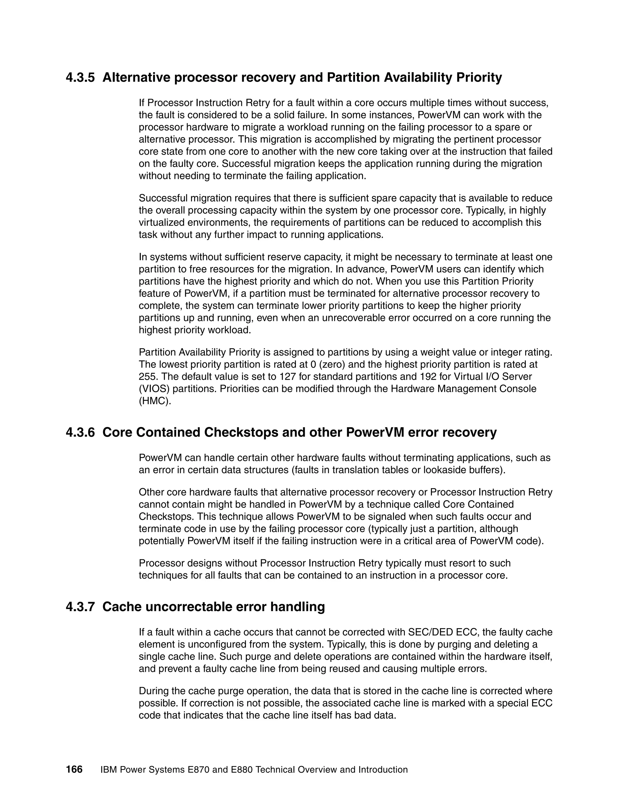 166 IBM Power Systems E870 and E880 Technical Overview and Introduction
4.3.5 Alternative processor recovery and Partition Availability Priority
If Processor Instruction Retry for a fault within a core occurs multiple times without success,
the fault is considered to be a solid failure. In some instances, PowerVM can work with the
processor hardware to migrate a workload running on the failing processor to a spare or
alternative processor. This migration is accomplished by migrating the pertinent processor
core state from one core to another with the new core taking over at the instruction that failed
on the faulty core. Successful migration keeps the application running during the migration
without needing to terminate the failing application.
Successful migration requires that there is sufficient spare capacity that is available to reduce
the overall processing capacity within the system by one processor core. Typically, in highly
virtualized environments, the requirements of partitions can be reduced to accomplish this
task without any further impact to running applications.
In systems without sufficient reserve capacity, it might be necessary to terminate at least one
partition to free resources for the migration. In advance, PowerVM users can identify which
partitions have the highest priority and which do not. When you use this Partition Priority
feature of PowerVM, if a partition must be terminated for alternative processor recovery to
complete, the system can terminate lower priority partitions to keep the higher priority
partitions up and running, even when an unrecoverable error occurred on a core running the
highest priority workload.
Partition Availability Priority is assigned to partitions by using a weight value or integer rating.
The lowest priority partition is rated at 0 (zero) and the highest priority partition is rated at
255. The default value is set to 127 for standard partitions and 192 for Virtual I/O Server
(VIOS) partitions. Priorities can be modified through the Hardware Management Console
(HMC).
4.3.6 Core Contained Checkstops and other PowerVM error recovery
PowerVM can handle certain other hardware faults without terminating applications, such as
an error in certain data structures (faults in translation tables or lookaside buffers).
Other core hardware faults that alternative processor recovery or Processor Instruction Retry
cannot contain might be handled in PowerVM by a technique called Core Contained
Checkstops. This technique allows PowerVM to be signaled when such faults occur and
terminate code in use by the failing processor core (typically just a partition, although
potentially PowerVM itself if the failing instruction were in a critical area of PowerVM code).
Processor designs without Processor Instruction Retry typically must resort to such
techniques for all faults that can be contained to an instruction in a processor core.
4.3.7 Cache uncorrectable error handling
If a fault within a cache occurs that cannot be corrected with SEC/DED ECC, the faulty cache
element is unconfigured from the system. Typically, this is done by purging and deleting a
single cache line. Such purge and delete operations are contained within the hardware itself,
and prevent a faulty cache line from being reused and causing multiple errors.
During the cache purge operation, the data that is stored in the cache line is corrected where
possible. If correction is not possible, the associated cache line is marked with a special ECC
code that indicates that the cache line itself has bad data.
 