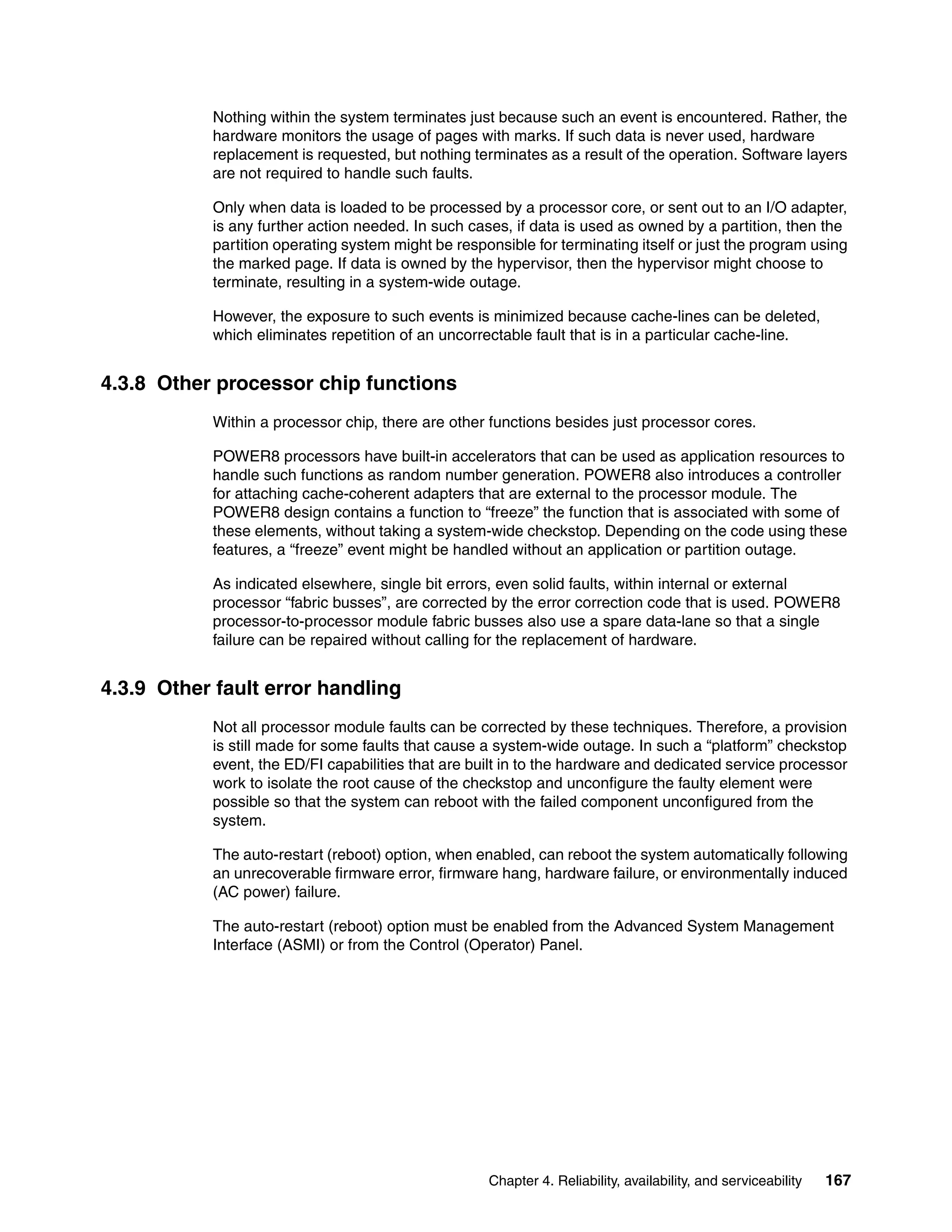 Chapter 4. Reliability, availability, and serviceability 167
Nothing within the system terminates just because such an event is encountered. Rather, the
hardware monitors the usage of pages with marks. If such data is never used, hardware
replacement is requested, but nothing terminates as a result of the operation. Software layers
are not required to handle such faults.
Only when data is loaded to be processed by a processor core, or sent out to an I/O adapter,
is any further action needed. In such cases, if data is used as owned by a partition, then the
partition operating system might be responsible for terminating itself or just the program using
the marked page. If data is owned by the hypervisor, then the hypervisor might choose to
terminate, resulting in a system-wide outage.
However, the exposure to such events is minimized because cache-lines can be deleted,
which eliminates repetition of an uncorrectable fault that is in a particular cache-line.
4.3.8 Other processor chip functions
Within a processor chip, there are other functions besides just processor cores.
POWER8 processors have built-in accelerators that can be used as application resources to
handle such functions as random number generation. POWER8 also introduces a controller
for attaching cache-coherent adapters that are external to the processor module. The
POWER8 design contains a function to “freeze” the function that is associated with some of
these elements, without taking a system-wide checkstop. Depending on the code using these
features, a “freeze” event might be handled without an application or partition outage.
As indicated elsewhere, single bit errors, even solid faults, within internal or external
processor “fabric busses”, are corrected by the error correction code that is used. POWER8
processor-to-processor module fabric busses also use a spare data-lane so that a single
failure can be repaired without calling for the replacement of hardware.
4.3.9 Other fault error handling
Not all processor module faults can be corrected by these techniques. Therefore, a provision
is still made for some faults that cause a system-wide outage. In such a “platform” checkstop
event, the ED/FI capabilities that are built in to the hardware and dedicated service processor
work to isolate the root cause of the checkstop and unconfigure the faulty element were
possible so that the system can reboot with the failed component unconfigured from the
system.
The auto-restart (reboot) option, when enabled, can reboot the system automatically following
an unrecoverable firmware error, firmware hang, hardware failure, or environmentally induced
(AC power) failure.
The auto-restart (reboot) option must be enabled from the Advanced System Management
Interface (ASMI) or from the Control (Operator) Panel.
 