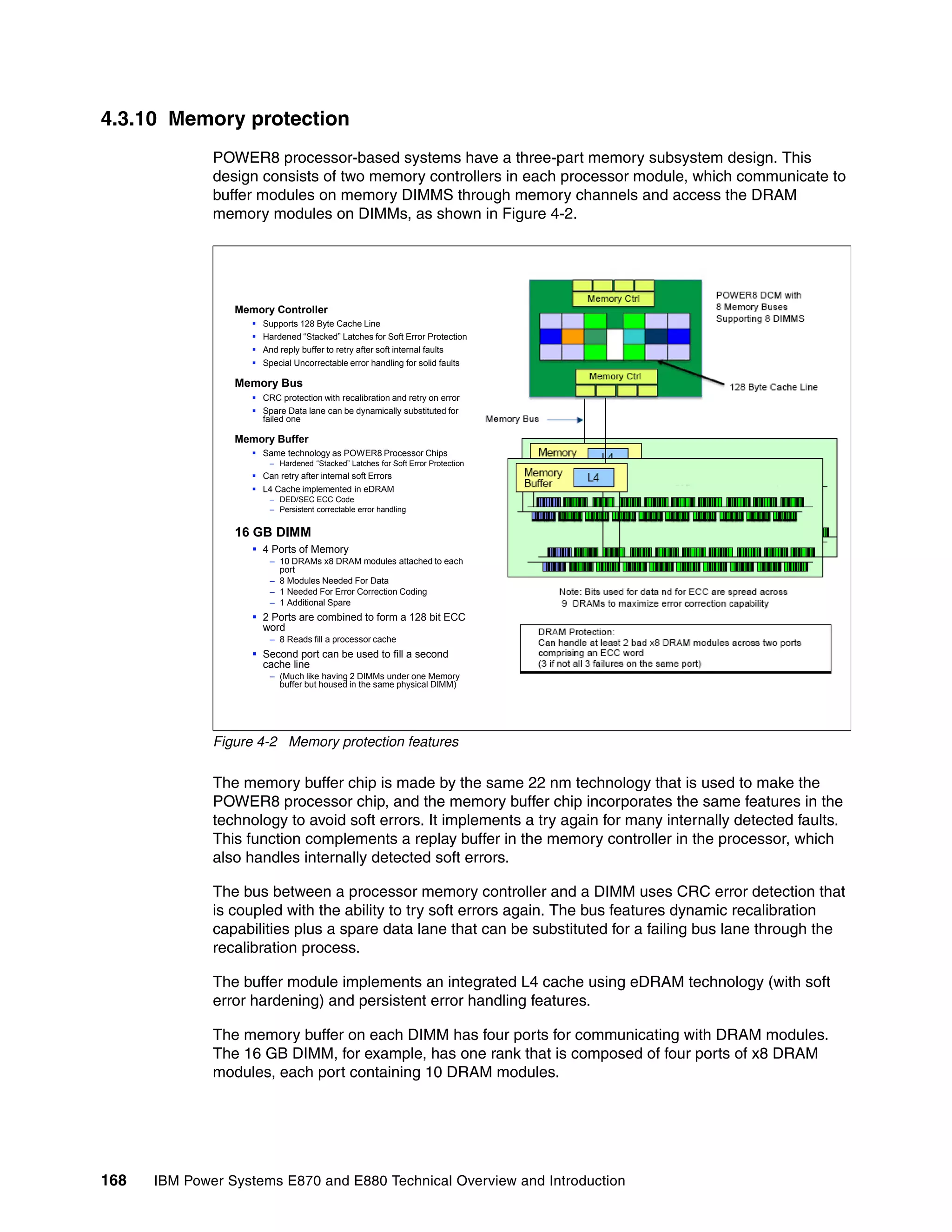 168 IBM Power Systems E870 and E880 Technical Overview and Introduction
4.3.10 Memory protection
POWER8 processor-based systems have a three-part memory subsystem design. This
design consists of two memory controllers in each processor module, which communicate to
buffer modules on memory DIMMS through memory channels and access the DRAM
memory modules on DIMMs, as shown in Figure 4-2.
Figure 4-2 Memory protection features
The memory buffer chip is made by the same 22 nm technology that is used to make the
POWER8 processor chip, and the memory buffer chip incorporates the same features in the
technology to avoid soft errors. It implements a try again for many internally detected faults.
This function complements a replay buffer in the memory controller in the processor, which
also handles internally detected soft errors.
The bus between a processor memory controller and a DIMM uses CRC error detection that
is coupled with the ability to try soft errors again. The bus features dynamic recalibration
capabilities plus a spare data lane that can be substituted for a failing bus lane through the
recalibration process.
The buffer module implements an integrated L4 cache using eDRAM technology (with soft
error hardening) and persistent error handling features.
The memory buffer on each DIMM has four ports for communicating with DRAM modules.
The 16 GB DIMM, for example, has one rank that is composed of four ports of x8 DRAM
modules, each port containing 10 DRAM modules.
Memory Controller
 Supports 128 Byte Cache Line
 Hardened “Stacked” Latches for Soft Error Protection
 And reply buffer to retry after soft internal faults
 Special Uncorrectable error handling for solid faults
Memory Bus
 CRC protection with recalibration and retry on error
 Spare Data lane can be dynamically substituted for
failed one
Memory Buffer
 Same technology as POWER8 Processor Chips
– Hardened “Stacked” Latches for Soft Error Protection
 Can retry after internal soft Errors
 L4 Cache implemented in eDRAM
– DED/SEC ECC Code
– Persistent correctable error handling
16 GB DIMM
 4 Ports of Memory
– 10 DRAMs x8 DRAM modules attached to each
port
– 8 Modules Needed For Data
– 1 Needed For Error Correction Coding
– 1 Additional Spare
 2 Ports are combined to form a 128 bit ECC
word
– 8 Reads fill a processor cache
 Second port can be used to fill a second
cache line
– (Much like having 2 DIMMs under one Memory
buffer but housed in the same physical DIMM)
 