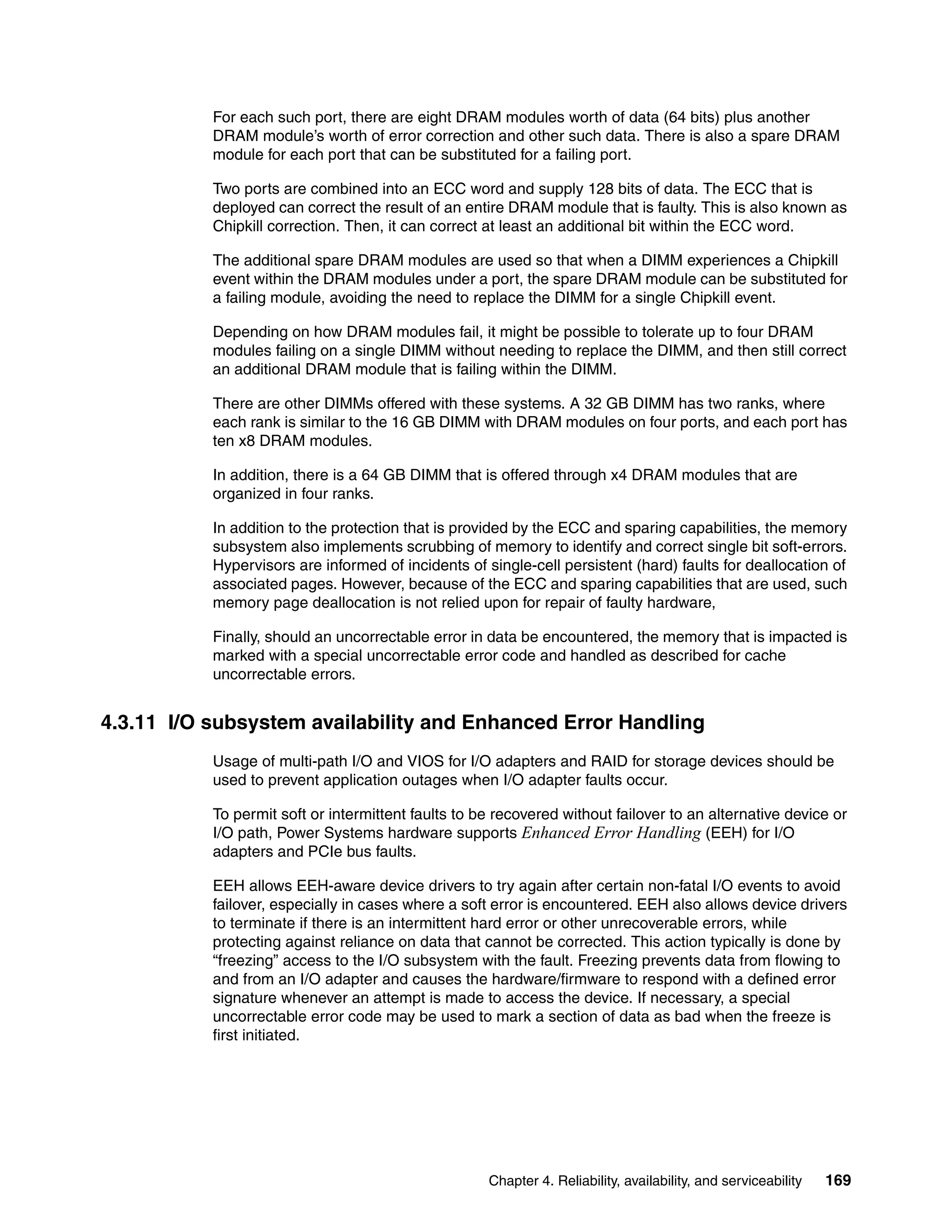 Chapter 4. Reliability, availability, and serviceability 169
For each such port, there are eight DRAM modules worth of data (64 bits) plus another
DRAM module’s worth of error correction and other such data. There is also a spare DRAM
module for each port that can be substituted for a failing port.
Two ports are combined into an ECC word and supply 128 bits of data. The ECC that is
deployed can correct the result of an entire DRAM module that is faulty. This is also known as
Chipkill correction. Then, it can correct at least an additional bit within the ECC word.
The additional spare DRAM modules are used so that when a DIMM experiences a Chipkill
event within the DRAM modules under a port, the spare DRAM module can be substituted for
a failing module, avoiding the need to replace the DIMM for a single Chipkill event.
Depending on how DRAM modules fail, it might be possible to tolerate up to four DRAM
modules failing on a single DIMM without needing to replace the DIMM, and then still correct
an additional DRAM module that is failing within the DIMM.
There are other DIMMs offered with these systems. A 32 GB DIMM has two ranks, where
each rank is similar to the 16 GB DIMM with DRAM modules on four ports, and each port has
ten x8 DRAM modules.
In addition, there is a 64 GB DIMM that is offered through x4 DRAM modules that are
organized in four ranks.
In addition to the protection that is provided by the ECC and sparing capabilities, the memory
subsystem also implements scrubbing of memory to identify and correct single bit soft-errors.
Hypervisors are informed of incidents of single-cell persistent (hard) faults for deallocation of
associated pages. However, because of the ECC and sparing capabilities that are used, such
memory page deallocation is not relied upon for repair of faulty hardware,
Finally, should an uncorrectable error in data be encountered, the memory that is impacted is
marked with a special uncorrectable error code and handled as described for cache
uncorrectable errors.
4.3.11 I/O subsystem availability and Enhanced Error Handling
Usage of multi-path I/O and VIOS for I/O adapters and RAID for storage devices should be
used to prevent application outages when I/O adapter faults occur.
To permit soft or intermittent faults to be recovered without failover to an alternative device or
I/O path, Power Systems hardware supports Enhanced Error Handling (EEH) for I/O
adapters and PCIe bus faults.
EEH allows EEH-aware device drivers to try again after certain non-fatal I/O events to avoid
failover, especially in cases where a soft error is encountered. EEH also allows device drivers
to terminate if there is an intermittent hard error or other unrecoverable errors, while
protecting against reliance on data that cannot be corrected. This action typically is done by
“freezing” access to the I/O subsystem with the fault. Freezing prevents data from flowing to
and from an I/O adapter and causes the hardware/firmware to respond with a defined error
signature whenever an attempt is made to access the device. If necessary, a special
uncorrectable error code may be used to mark a section of data as bad when the freeze is
first initiated.
 
