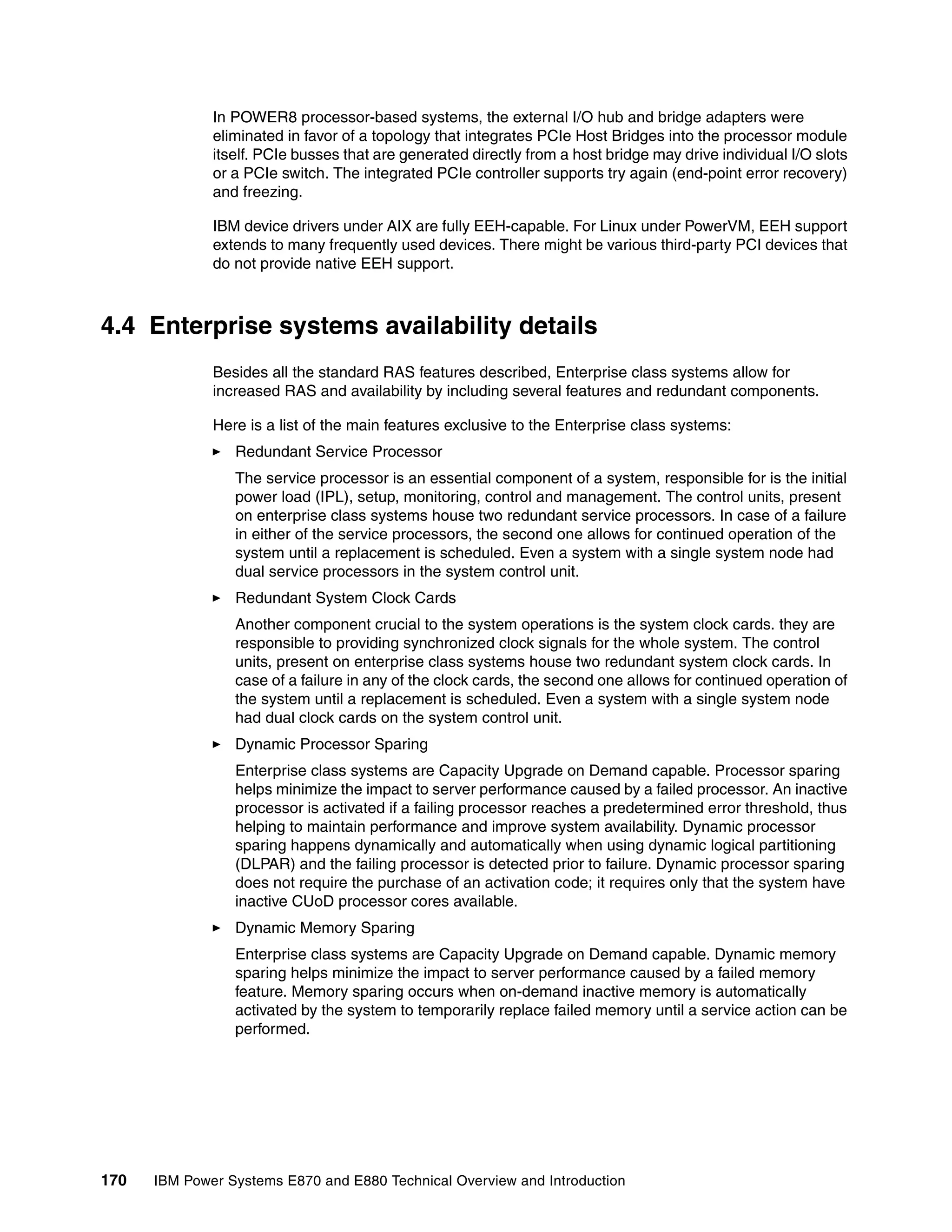 170 IBM Power Systems E870 and E880 Technical Overview and Introduction
In POWER8 processor-based systems, the external I/O hub and bridge adapters were
eliminated in favor of a topology that integrates PCIe Host Bridges into the processor module
itself. PCIe busses that are generated directly from a host bridge may drive individual I/O slots
or a PCIe switch. The integrated PCIe controller supports try again (end-point error recovery)
and freezing.
IBM device drivers under AIX are fully EEH-capable. For Linux under PowerVM, EEH support
extends to many frequently used devices. There might be various third-party PCI devices that
do not provide native EEH support.
4.4 Enterprise systems availability details
Besides all the standard RAS features described, Enterprise class systems allow for
increased RAS and availability by including several features and redundant components.
Here is a list of the main features exclusive to the Enterprise class systems:
Redundant Service Processor
The service processor is an essential component of a system, responsible for is the initial
power load (IPL), setup, monitoring, control and management. The control units, present
on enterprise class systems house two redundant service processors. In case of a failure
in either of the service processors, the second one allows for continued operation of the
system until a replacement is scheduled. Even a system with a single system node had
dual service processors in the system control unit.
Redundant System Clock Cards
Another component crucial to the system operations is the system clock cards. they are
responsible to providing synchronized clock signals for the whole system. The control
units, present on enterprise class systems house two redundant system clock cards. In
case of a failure in any of the clock cards, the second one allows for continued operation of
the system until a replacement is scheduled. Even a system with a single system node
had dual clock cards on the system control unit.
Dynamic Processor Sparing
Enterprise class systems are Capacity Upgrade on Demand capable. Processor sparing
helps minimize the impact to server performance caused by a failed processor. An inactive
processor is activated if a failing processor reaches a predetermined error threshold, thus
helping to maintain performance and improve system availability. Dynamic processor
sparing happens dynamically and automatically when using dynamic logical partitioning
(DLPAR) and the failing processor is detected prior to failure. Dynamic processor sparing
does not require the purchase of an activation code; it requires only that the system have
inactive CUoD processor cores available.
Dynamic Memory Sparing
Enterprise class systems are Capacity Upgrade on Demand capable. Dynamic memory
sparing helps minimize the impact to server performance caused by a failed memory
feature. Memory sparing occurs when on-demand inactive memory is automatically
activated by the system to temporarily replace failed memory until a service action can be
performed.
 