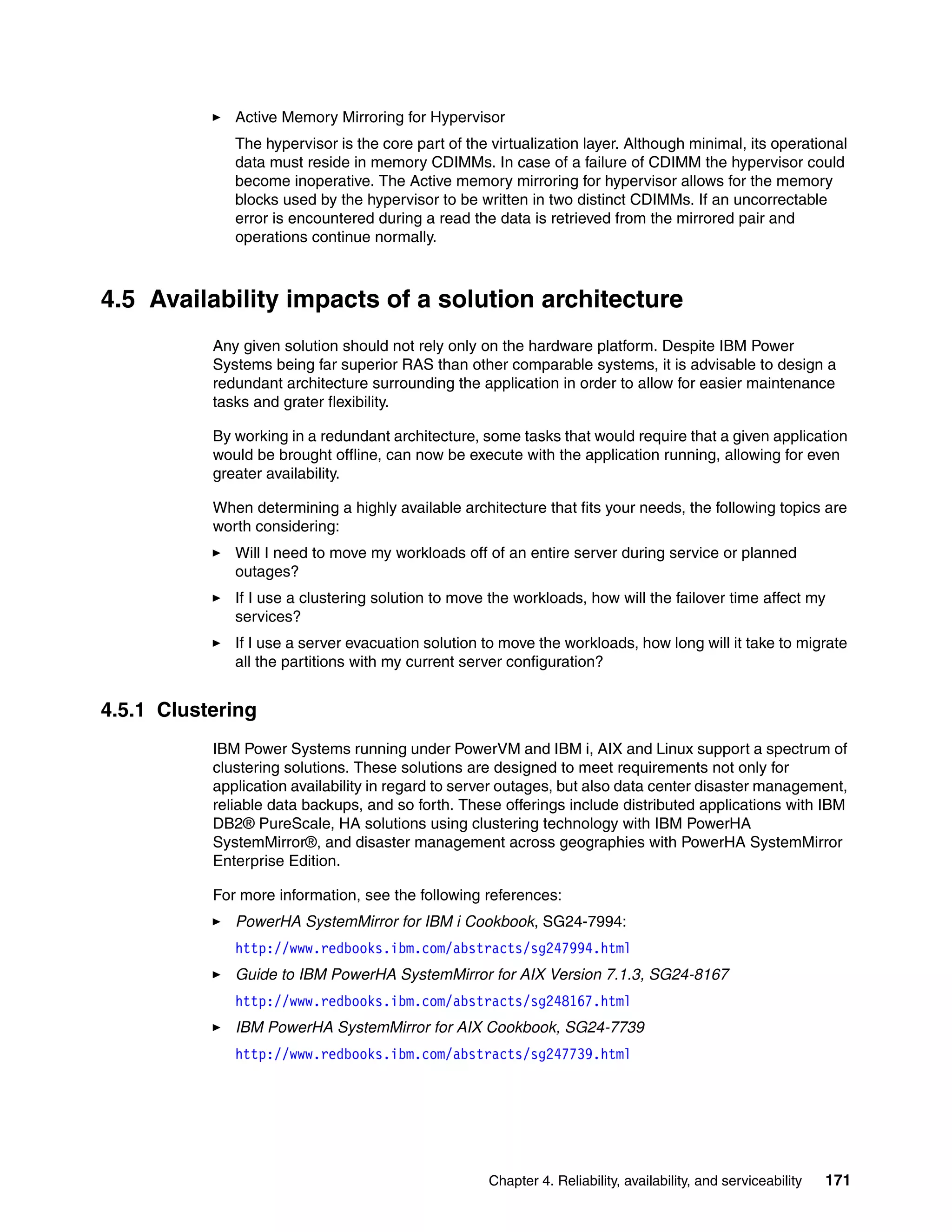 Chapter 4. Reliability, availability, and serviceability 171
Active Memory Mirroring for Hypervisor
The hypervisor is the core part of the virtualization layer. Although minimal, its operational
data must reside in memory CDIMMs. In case of a failure of CDIMM the hypervisor could
become inoperative. The Active memory mirroring for hypervisor allows for the memory
blocks used by the hypervisor to be written in two distinct CDIMMs. If an uncorrectable
error is encountered during a read the data is retrieved from the mirrored pair and
operations continue normally.
4.5 Availability impacts of a solution architecture
Any given solution should not rely only on the hardware platform. Despite IBM Power
Systems being far superior RAS than other comparable systems, it is advisable to design a
redundant architecture surrounding the application in order to allow for easier maintenance
tasks and grater flexibility.
By working in a redundant architecture, some tasks that would require that a given application
would be brought offline, can now be execute with the application running, allowing for even
greater availability.
When determining a highly available architecture that fits your needs, the following topics are
worth considering:
Will I need to move my workloads off of an entire server during service or planned
outages?
If I use a clustering solution to move the workloads, how will the failover time affect my
services?
If I use a server evacuation solution to move the workloads, how long will it take to migrate
all the partitions with my current server configuration?
4.5.1 Clustering
IBM Power Systems running under PowerVM and IBM i, AIX and Linux support a spectrum of
clustering solutions. These solutions are designed to meet requirements not only for
application availability in regard to server outages, but also data center disaster management,
reliable data backups, and so forth. These offerings include distributed applications with IBM
DB2® PureScale, HA solutions using clustering technology with IBM PowerHA
SystemMirror®, and disaster management across geographies with PowerHA SystemMirror
Enterprise Edition.
For more information, see the following references:
PowerHA SystemMirror for IBM i Cookbook, SG24-7994:
http://www.redbooks.ibm.com/abstracts/sg247994.html
Guide to IBM PowerHA SystemMirror for AIX Version 7.1.3, SG24-8167
http://www.redbooks.ibm.com/abstracts/sg248167.html
IBM PowerHA SystemMirror for AIX Cookbook, SG24-7739
http://www.redbooks.ibm.com/abstracts/sg247739.html
 