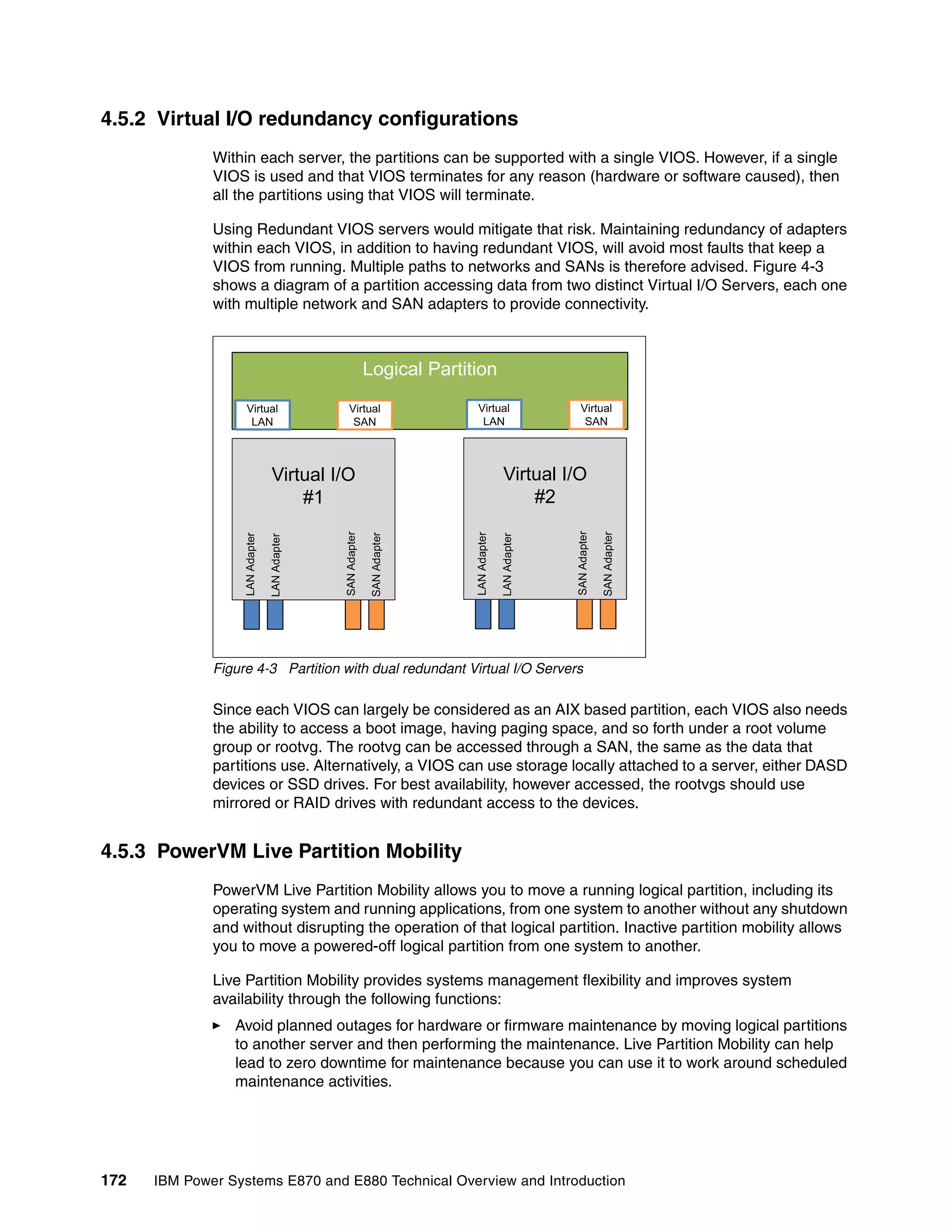 172 IBM Power Systems E870 and E880 Technical Overview and Introduction
4.5.2 Virtual I/O redundancy configurations
Within each server, the partitions can be supported with a single VIOS. However, if a single
VIOS is used and that VIOS terminates for any reason (hardware or software caused), then
all the partitions using that VIOS will terminate.
Using Redundant VIOS servers would mitigate that risk. Maintaining redundancy of adapters
within each VIOS, in addition to having redundant VIOS, will avoid most faults that keep a
VIOS from running. Multiple paths to networks and SANs is therefore advised. Figure 4-3
shows a diagram of a partition accessing data from two distinct Virtual I/O Servers, each one
with multiple network and SAN adapters to provide connectivity.
Figure 4-3 Partition with dual redundant Virtual I/O Servers
Since each VIOS can largely be considered as an AIX based partition, each VIOS also needs
the ability to access a boot image, having paging space, and so forth under a root volume
group or rootvg. The rootvg can be accessed through a SAN, the same as the data that
partitions use. Alternatively, a VIOS can use storage locally attached to a server, either DASD
devices or SSD drives. For best availability, however accessed, the rootvgs should use
mirrored or RAID drives with redundant access to the devices.
4.5.3 PowerVM Live Partition Mobility
PowerVM Live Partition Mobility allows you to move a running logical partition, including its
operating system and running applications, from one system to another without any shutdown
and without disrupting the operation of that logical partition. Inactive partition mobility allows
you to move a powered-off logical partition from one system to another.
Live Partition Mobility provides systems management flexibility and improves system
availability through the following functions:
Avoid planned outages for hardware or firmware maintenance by moving logical partitions
to another server and then performing the maintenance. Live Partition Mobility can help
lead to zero downtime for maintenance because you can use it to work around scheduled
maintenance activities.
Virtual I/O
#1
Logical Partition
LANAdapter
LANAdapter
SANAdapter
SANAdapter
Virtual
LAN
Virtual
SAN
Virtual I/O
#2
LANAdapter
LANAdapter
SANAdapter
SANAdapter
Virtual
LAN
Virtual
SAN
 