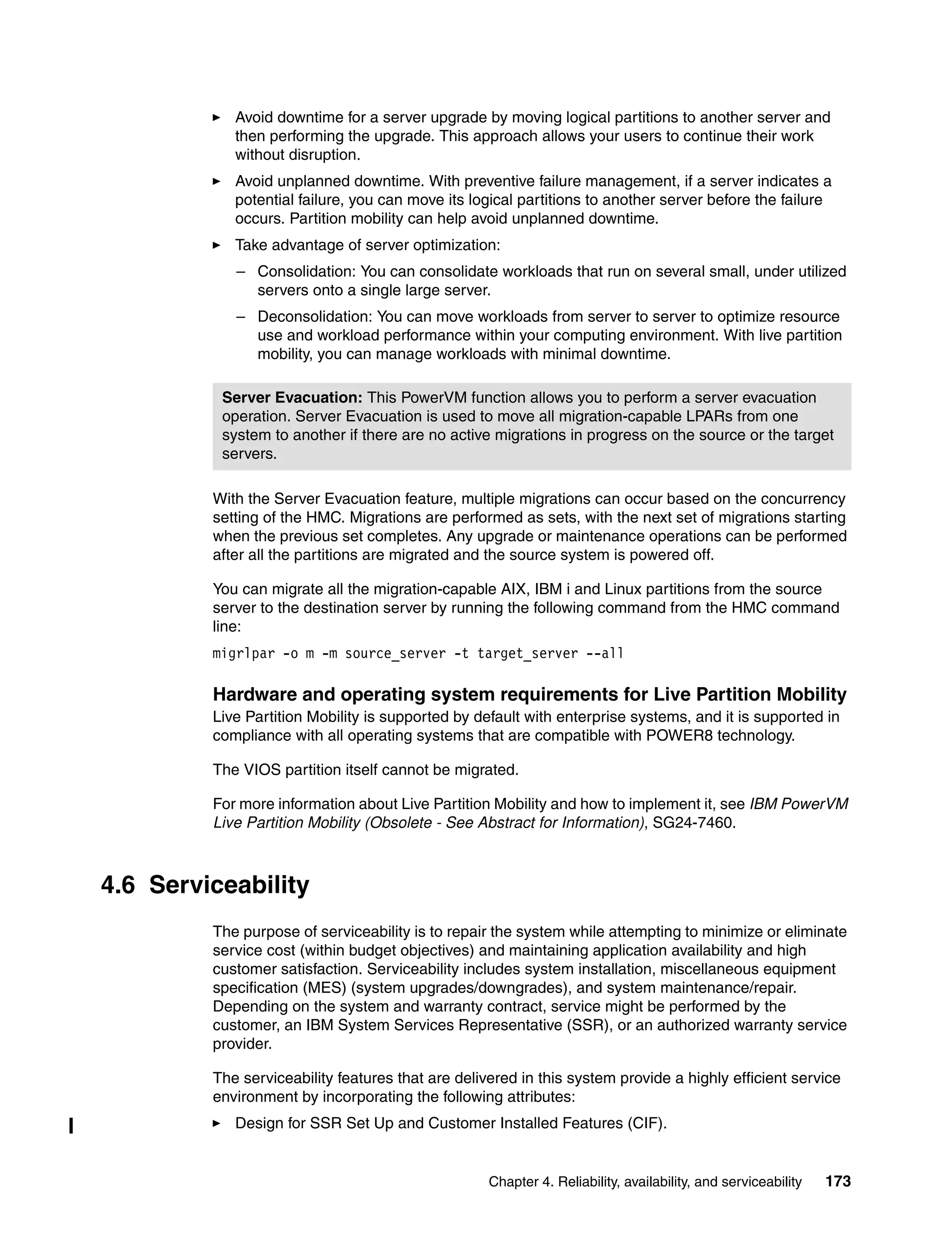 Chapter 4. Reliability, availability, and serviceability 173
Avoid downtime for a server upgrade by moving logical partitions to another server and
then performing the upgrade. This approach allows your users to continue their work
without disruption.
Avoid unplanned downtime. With preventive failure management, if a server indicates a
potential failure, you can move its logical partitions to another server before the failure
occurs. Partition mobility can help avoid unplanned downtime.
Take advantage of server optimization:
– Consolidation: You can consolidate workloads that run on several small, under utilized
servers onto a single large server.
– Deconsolidation: You can move workloads from server to server to optimize resource
use and workload performance within your computing environment. With live partition
mobility, you can manage workloads with minimal downtime.
With the Server Evacuation feature, multiple migrations can occur based on the concurrency
setting of the HMC. Migrations are performed as sets, with the next set of migrations starting
when the previous set completes. Any upgrade or maintenance operations can be performed
after all the partitions are migrated and the source system is powered off.
You can migrate all the migration-capable AIX, IBM i and Linux partitions from the source
server to the destination server by running the following command from the HMC command
line:
migrlpar -o m -m source_server -t target_server --all
Hardware and operating system requirements for Live Partition Mobility
Live Partition Mobility is supported by default with enterprise systems, and it is supported in
compliance with all operating systems that are compatible with POWER8 technology.
The VIOS partition itself cannot be migrated.
For more information about Live Partition Mobility and how to implement it, see IBM PowerVM
Live Partition Mobility (Obsolete - See Abstract for Information), SG24-7460.
4.6 Serviceability
The purpose of serviceability is to repair the system while attempting to minimize or eliminate
service cost (within budget objectives) and maintaining application availability and high
customer satisfaction. Serviceability includes system installation, miscellaneous equipment
specification (MES) (system upgrades/downgrades), and system maintenance/repair.
Depending on the system and warranty contract, service might be performed by the
customer, an IBM System Services Representative (SSR), or an authorized warranty service
provider.
The serviceability features that are delivered in this system provide a highly efficient service
environment by incorporating the following attributes:
Design for SSR Set Up and Customer Installed Features (CIF).
Server Evacuation: This PowerVM function allows you to perform a server evacuation
operation. Server Evacuation is used to move all migration-capable LPARs from one
system to another if there are no active migrations in progress on the source or the target
servers.
 