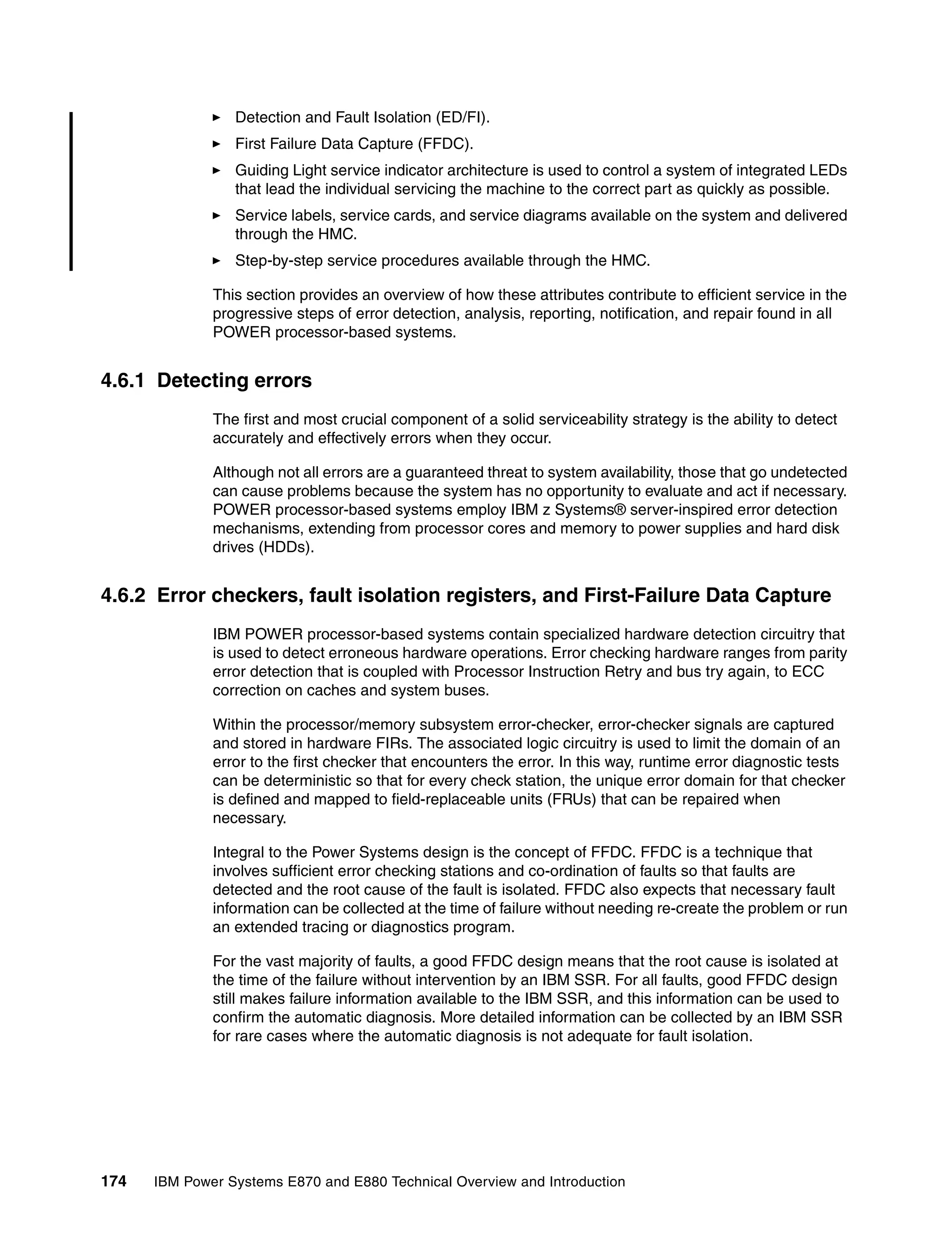 174 IBM Power Systems E870 and E880 Technical Overview and Introduction
Detection and Fault Isolation (ED/FI).
First Failure Data Capture (FFDC).
Guiding Light service indicator architecture is used to control a system of integrated LEDs
that lead the individual servicing the machine to the correct part as quickly as possible.
Service labels, service cards, and service diagrams available on the system and delivered
through the HMC.
Step-by-step service procedures available through the HMC.
This section provides an overview of how these attributes contribute to efficient service in the
progressive steps of error detection, analysis, reporting, notification, and repair found in all
POWER processor-based systems.
4.6.1 Detecting errors
The first and most crucial component of a solid serviceability strategy is the ability to detect
accurately and effectively errors when they occur.
Although not all errors are a guaranteed threat to system availability, those that go undetected
can cause problems because the system has no opportunity to evaluate and act if necessary.
POWER processor-based systems employ IBM z Systems® server-inspired error detection
mechanisms, extending from processor cores and memory to power supplies and hard disk
drives (HDDs).
4.6.2 Error checkers, fault isolation registers, and First-Failure Data Capture
IBM POWER processor-based systems contain specialized hardware detection circuitry that
is used to detect erroneous hardware operations. Error checking hardware ranges from parity
error detection that is coupled with Processor Instruction Retry and bus try again, to ECC
correction on caches and system buses.
Within the processor/memory subsystem error-checker, error-checker signals are captured
and stored in hardware FIRs. The associated logic circuitry is used to limit the domain of an
error to the first checker that encounters the error. In this way, runtime error diagnostic tests
can be deterministic so that for every check station, the unique error domain for that checker
is defined and mapped to field-replaceable units (FRUs) that can be repaired when
necessary.
Integral to the Power Systems design is the concept of FFDC. FFDC is a technique that
involves sufficient error checking stations and co-ordination of faults so that faults are
detected and the root cause of the fault is isolated. FFDC also expects that necessary fault
information can be collected at the time of failure without needing re-create the problem or run
an extended tracing or diagnostics program.
For the vast majority of faults, a good FFDC design means that the root cause is isolated at
the time of the failure without intervention by an IBM SSR. For all faults, good FFDC design
still makes failure information available to the IBM SSR, and this information can be used to
confirm the automatic diagnosis. More detailed information can be collected by an IBM SSR
for rare cases where the automatic diagnosis is not adequate for fault isolation.
 