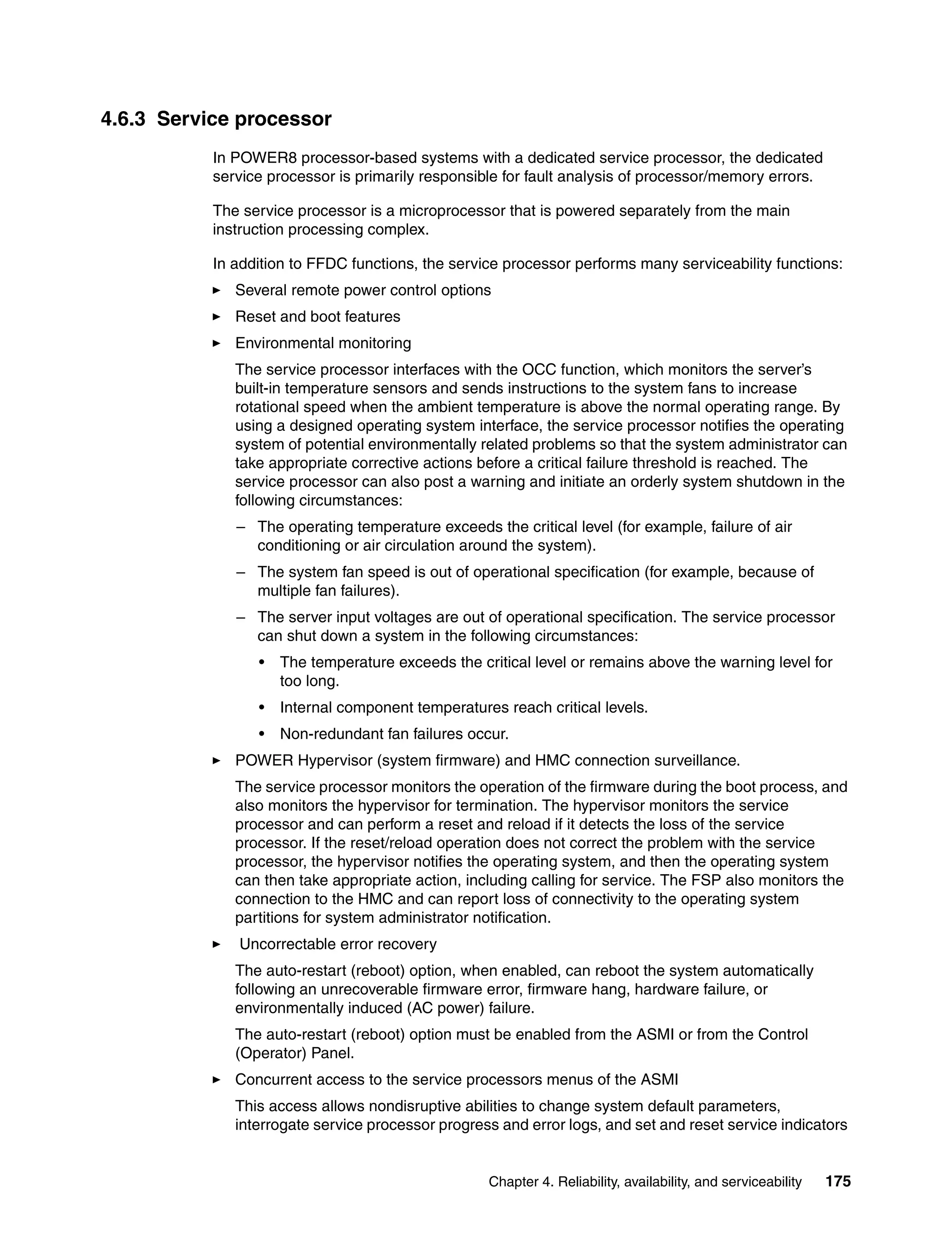 Chapter 4. Reliability, availability, and serviceability 175
4.6.3 Service processor
In POWER8 processor-based systems with a dedicated service processor, the dedicated
service processor is primarily responsible for fault analysis of processor/memory errors.
The service processor is a microprocessor that is powered separately from the main
instruction processing complex.
In addition to FFDC functions, the service processor performs many serviceability functions:
Several remote power control options
Reset and boot features
Environmental monitoring
The service processor interfaces with the OCC function, which monitors the server’s
built-in temperature sensors and sends instructions to the system fans to increase
rotational speed when the ambient temperature is above the normal operating range. By
using a designed operating system interface, the service processor notifies the operating
system of potential environmentally related problems so that the system administrator can
take appropriate corrective actions before a critical failure threshold is reached. The
service processor can also post a warning and initiate an orderly system shutdown in the
following circumstances:
– The operating temperature exceeds the critical level (for example, failure of air
conditioning or air circulation around the system).
– The system fan speed is out of operational specification (for example, because of
multiple fan failures).
– The server input voltages are out of operational specification. The service processor
can shut down a system in the following circumstances:
• The temperature exceeds the critical level or remains above the warning level for
too long.
• Internal component temperatures reach critical levels.
• Non-redundant fan failures occur.
POWER Hypervisor (system firmware) and HMC connection surveillance.
The service processor monitors the operation of the firmware during the boot process, and
also monitors the hypervisor for termination. The hypervisor monitors the service
processor and can perform a reset and reload if it detects the loss of the service
processor. If the reset/reload operation does not correct the problem with the service
processor, the hypervisor notifies the operating system, and then the operating system
can then take appropriate action, including calling for service. The FSP also monitors the
connection to the HMC and can report loss of connectivity to the operating system
partitions for system administrator notification.
Uncorrectable error recovery
The auto-restart (reboot) option, when enabled, can reboot the system automatically
following an unrecoverable firmware error, firmware hang, hardware failure, or
environmentally induced (AC power) failure.
The auto-restart (reboot) option must be enabled from the ASMI or from the Control
(Operator) Panel.
Concurrent access to the service processors menus of the ASMI
This access allows nondisruptive abilities to change system default parameters,
interrogate service processor progress and error logs, and set and reset service indicators
 