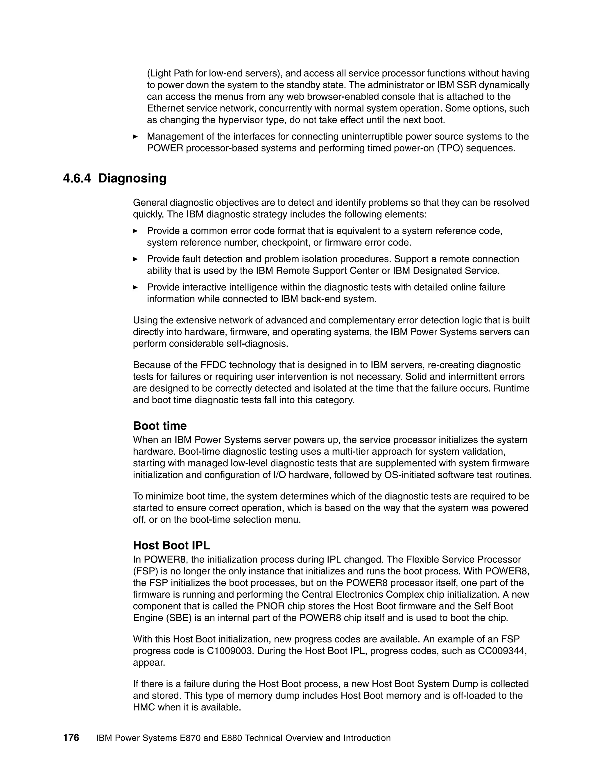 176 IBM Power Systems E870 and E880 Technical Overview and Introduction
(Light Path for low-end servers), and access all service processor functions without having
to power down the system to the standby state. The administrator or IBM SSR dynamically
can access the menus from any web browser-enabled console that is attached to the
Ethernet service network, concurrently with normal system operation. Some options, such
as changing the hypervisor type, do not take effect until the next boot.
Management of the interfaces for connecting uninterruptible power source systems to the
POWER processor-based systems and performing timed power-on (TPO) sequences.
4.6.4 Diagnosing
General diagnostic objectives are to detect and identify problems so that they can be resolved
quickly. The IBM diagnostic strategy includes the following elements:
Provide a common error code format that is equivalent to a system reference code,
system reference number, checkpoint, or firmware error code.
Provide fault detection and problem isolation procedures. Support a remote connection
ability that is used by the IBM Remote Support Center or IBM Designated Service.
Provide interactive intelligence within the diagnostic tests with detailed online failure
information while connected to IBM back-end system.
Using the extensive network of advanced and complementary error detection logic that is built
directly into hardware, firmware, and operating systems, the IBM Power Systems servers can
perform considerable self-diagnosis.
Because of the FFDC technology that is designed in to IBM servers, re-creating diagnostic
tests for failures or requiring user intervention is not necessary. Solid and intermittent errors
are designed to be correctly detected and isolated at the time that the failure occurs. Runtime
and boot time diagnostic tests fall into this category.
Boot time
When an IBM Power Systems server powers up, the service processor initializes the system
hardware. Boot-time diagnostic testing uses a multi-tier approach for system validation,
starting with managed low-level diagnostic tests that are supplemented with system firmware
initialization and configuration of I/O hardware, followed by OS-initiated software test routines.
To minimize boot time, the system determines which of the diagnostic tests are required to be
started to ensure correct operation, which is based on the way that the system was powered
off, or on the boot-time selection menu.
Host Boot IPL
In POWER8, the initialization process during IPL changed. The Flexible Service Processor
(FSP) is no longer the only instance that initializes and runs the boot process. With POWER8,
the FSP initializes the boot processes, but on the POWER8 processor itself, one part of the
firmware is running and performing the Central Electronics Complex chip initialization. A new
component that is called the PNOR chip stores the Host Boot firmware and the Self Boot
Engine (SBE) is an internal part of the POWER8 chip itself and is used to boot the chip.
With this Host Boot initialization, new progress codes are available. An example of an FSP
progress code is C1009003. During the Host Boot IPL, progress codes, such as CC009344,
appear.
If there is a failure during the Host Boot process, a new Host Boot System Dump is collected
and stored. This type of memory dump includes Host Boot memory and is off-loaded to the
HMC when it is available.
 