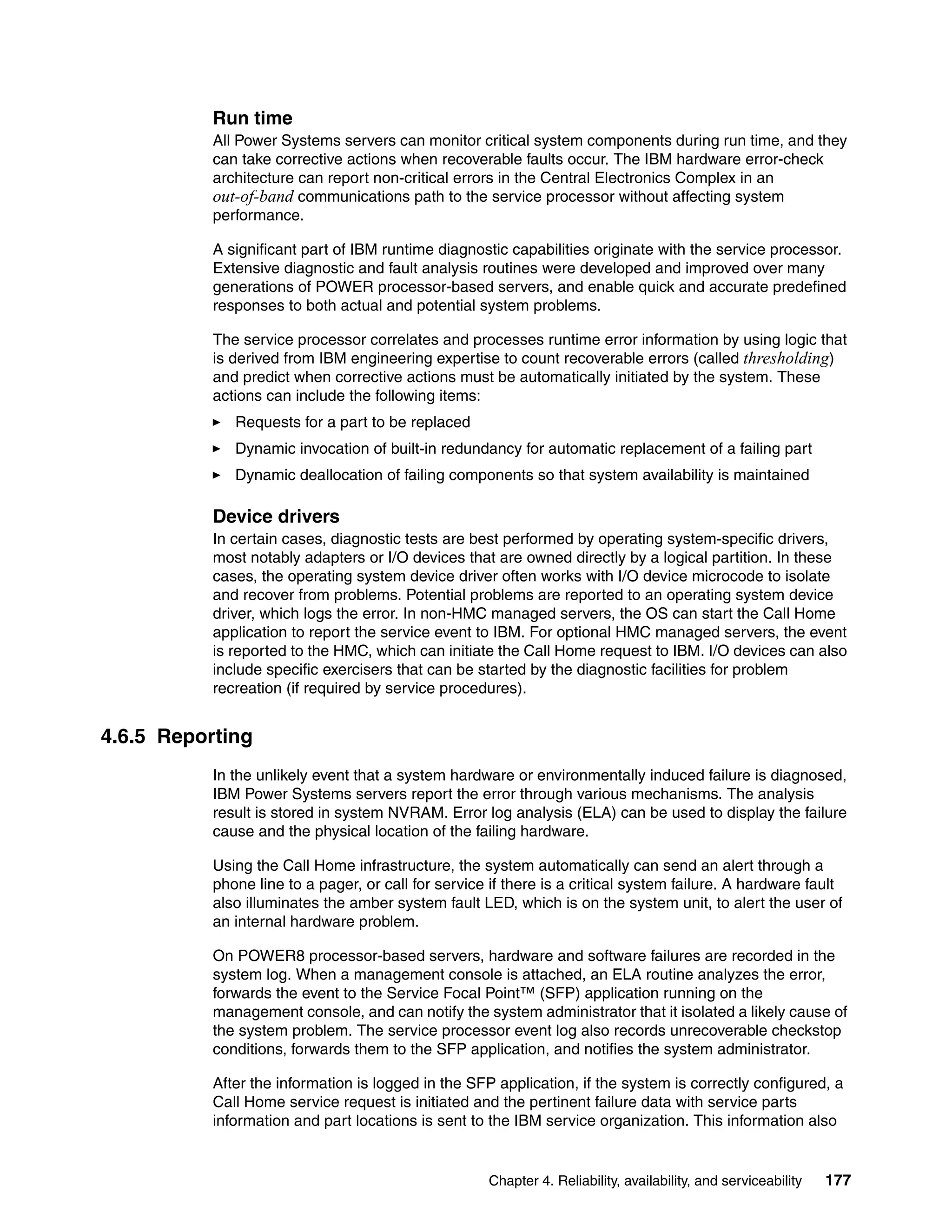 Chapter 4. Reliability, availability, and serviceability 177
Run time
All Power Systems servers can monitor critical system components during run time, and they
can take corrective actions when recoverable faults occur. The IBM hardware error-check
architecture can report non-critical errors in the Central Electronics Complex in an
out-of-band communications path to the service processor without affecting system
performance.
A significant part of IBM runtime diagnostic capabilities originate with the service processor.
Extensive diagnostic and fault analysis routines were developed and improved over many
generations of POWER processor-based servers, and enable quick and accurate predefined
responses to both actual and potential system problems.
The service processor correlates and processes runtime error information by using logic that
is derived from IBM engineering expertise to count recoverable errors (called thresholding)
and predict when corrective actions must be automatically initiated by the system. These
actions can include the following items:
Requests for a part to be replaced
Dynamic invocation of built-in redundancy for automatic replacement of a failing part
Dynamic deallocation of failing components so that system availability is maintained
Device drivers
In certain cases, diagnostic tests are best performed by operating system-specific drivers,
most notably adapters or I/O devices that are owned directly by a logical partition. In these
cases, the operating system device driver often works with I/O device microcode to isolate
and recover from problems. Potential problems are reported to an operating system device
driver, which logs the error. In non-HMC managed servers, the OS can start the Call Home
application to report the service event to IBM. For optional HMC managed servers, the event
is reported to the HMC, which can initiate the Call Home request to IBM. I/O devices can also
include specific exercisers that can be started by the diagnostic facilities for problem
recreation (if required by service procedures).
4.6.5 Reporting
In the unlikely event that a system hardware or environmentally induced failure is diagnosed,
IBM Power Systems servers report the error through various mechanisms. The analysis
result is stored in system NVRAM. Error log analysis (ELA) can be used to display the failure
cause and the physical location of the failing hardware.
Using the Call Home infrastructure, the system automatically can send an alert through a
phone line to a pager, or call for service if there is a critical system failure. A hardware fault
also illuminates the amber system fault LED, which is on the system unit, to alert the user of
an internal hardware problem.
On POWER8 processor-based servers, hardware and software failures are recorded in the
system log. When a management console is attached, an ELA routine analyzes the error,
forwards the event to the Service Focal Point™ (SFP) application running on the
management console, and can notify the system administrator that it isolated a likely cause of
the system problem. The service processor event log also records unrecoverable checkstop
conditions, forwards them to the SFP application, and notifies the system administrator.
After the information is logged in the SFP application, if the system is correctly configured, a
Call Home service request is initiated and the pertinent failure data with service parts
information and part locations is sent to the IBM service organization. This information also
 