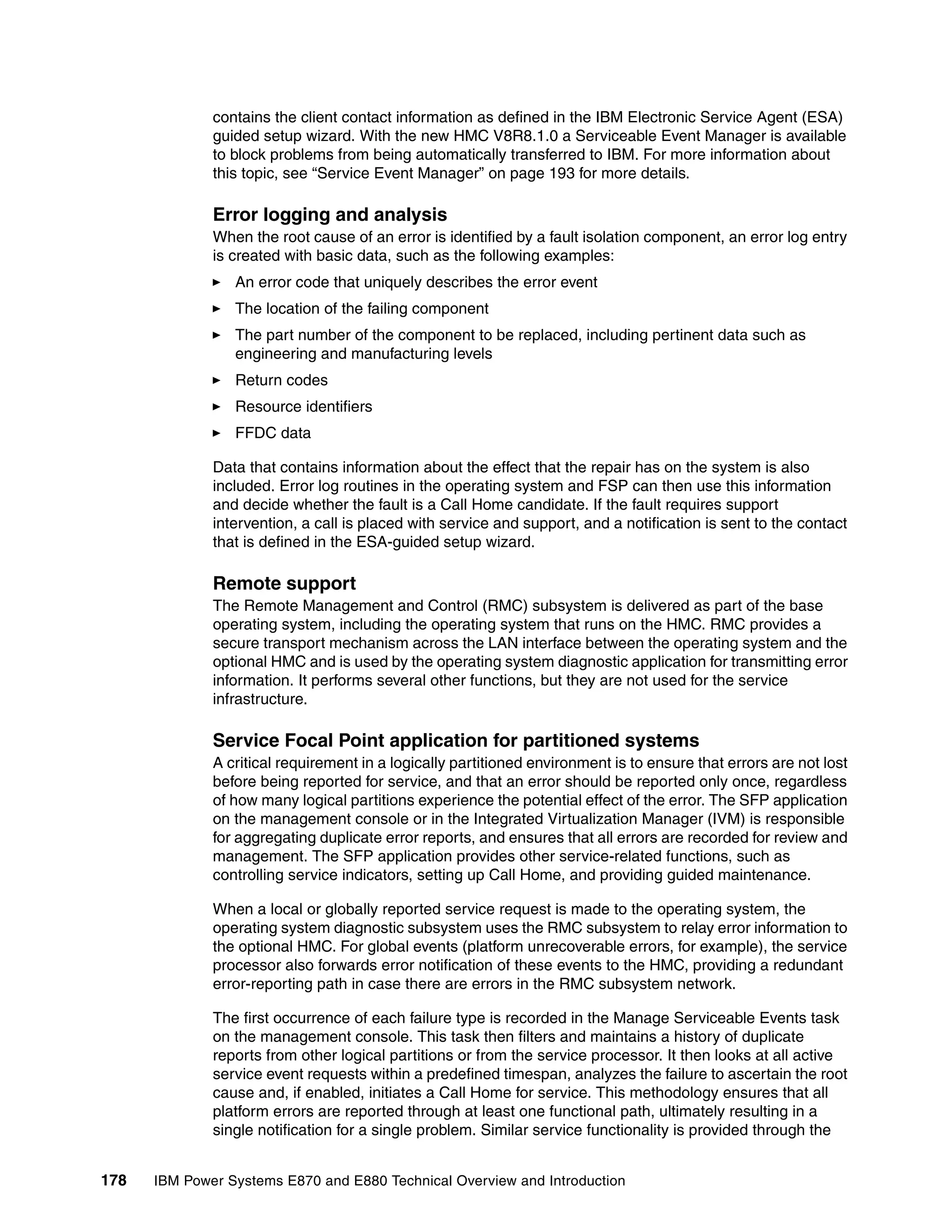 178 IBM Power Systems E870 and E880 Technical Overview and Introduction
contains the client contact information as defined in the IBM Electronic Service Agent (ESA)
guided setup wizard. With the new HMC V8R8.1.0 a Serviceable Event Manager is available
to block problems from being automatically transferred to IBM. For more information about
this topic, see “Service Event Manager” on page 193 for more details.
Error logging and analysis
When the root cause of an error is identified by a fault isolation component, an error log entry
is created with basic data, such as the following examples:
An error code that uniquely describes the error event
The location of the failing component
The part number of the component to be replaced, including pertinent data such as
engineering and manufacturing levels
Return codes
Resource identifiers
FFDC data
Data that contains information about the effect that the repair has on the system is also
included. Error log routines in the operating system and FSP can then use this information
and decide whether the fault is a Call Home candidate. If the fault requires support
intervention, a call is placed with service and support, and a notification is sent to the contact
that is defined in the ESA-guided setup wizard.
Remote support
The Remote Management and Control (RMC) subsystem is delivered as part of the base
operating system, including the operating system that runs on the HMC. RMC provides a
secure transport mechanism across the LAN interface between the operating system and the
optional HMC and is used by the operating system diagnostic application for transmitting error
information. It performs several other functions, but they are not used for the service
infrastructure.
Service Focal Point application for partitioned systems
A critical requirement in a logically partitioned environment is to ensure that errors are not lost
before being reported for service, and that an error should be reported only once, regardless
of how many logical partitions experience the potential effect of the error. The SFP application
on the management console or in the Integrated Virtualization Manager (IVM) is responsible
for aggregating duplicate error reports, and ensures that all errors are recorded for review and
management. The SFP application provides other service-related functions, such as
controlling service indicators, setting up Call Home, and providing guided maintenance.
When a local or globally reported service request is made to the operating system, the
operating system diagnostic subsystem uses the RMC subsystem to relay error information to
the optional HMC. For global events (platform unrecoverable errors, for example), the service
processor also forwards error notification of these events to the HMC, providing a redundant
error-reporting path in case there are errors in the RMC subsystem network.
The first occurrence of each failure type is recorded in the Manage Serviceable Events task
on the management console. This task then filters and maintains a history of duplicate
reports from other logical partitions or from the service processor. It then looks at all active
service event requests within a predefined timespan, analyzes the failure to ascertain the root
cause and, if enabled, initiates a Call Home for service. This methodology ensures that all
platform errors are reported through at least one functional path, ultimately resulting in a
single notification for a single problem. Similar service functionality is provided through the
 