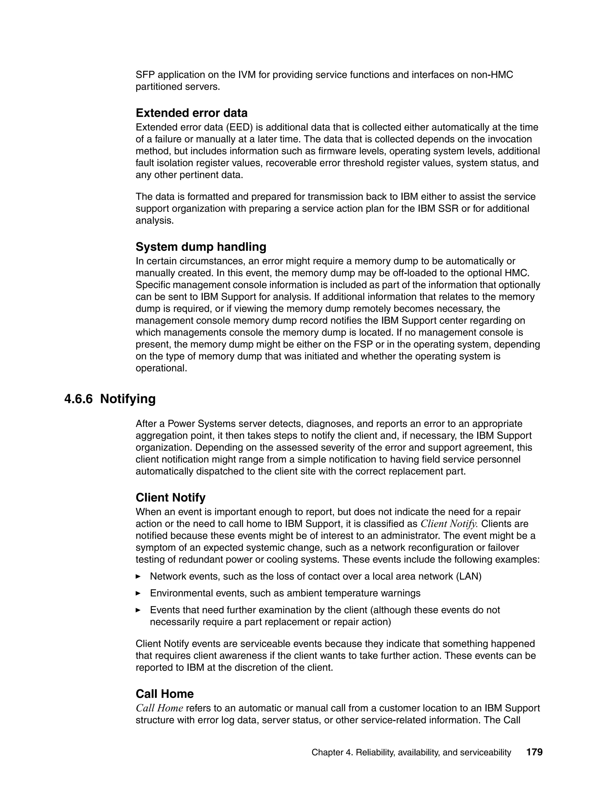 Chapter 4. Reliability, availability, and serviceability 179
SFP application on the IVM for providing service functions and interfaces on non-HMC
partitioned servers.
Extended error data
Extended error data (EED) is additional data that is collected either automatically at the time
of a failure or manually at a later time. The data that is collected depends on the invocation
method, but includes information such as firmware levels, operating system levels, additional
fault isolation register values, recoverable error threshold register values, system status, and
any other pertinent data.
The data is formatted and prepared for transmission back to IBM either to assist the service
support organization with preparing a service action plan for the IBM SSR or for additional
analysis.
System dump handling
In certain circumstances, an error might require a memory dump to be automatically or
manually created. In this event, the memory dump may be off-loaded to the optional HMC.
Specific management console information is included as part of the information that optionally
can be sent to IBM Support for analysis. If additional information that relates to the memory
dump is required, or if viewing the memory dump remotely becomes necessary, the
management console memory dump record notifies the IBM Support center regarding on
which managements console the memory dump is located. If no management console is
present, the memory dump might be either on the FSP or in the operating system, depending
on the type of memory dump that was initiated and whether the operating system is
operational.
4.6.6 Notifying
After a Power Systems server detects, diagnoses, and reports an error to an appropriate
aggregation point, it then takes steps to notify the client and, if necessary, the IBM Support
organization. Depending on the assessed severity of the error and support agreement, this
client notification might range from a simple notification to having field service personnel
automatically dispatched to the client site with the correct replacement part.
Client Notify
When an event is important enough to report, but does not indicate the need for a repair
action or the need to call home to IBM Support, it is classified as Client Notify. Clients are
notified because these events might be of interest to an administrator. The event might be a
symptom of an expected systemic change, such as a network reconfiguration or failover
testing of redundant power or cooling systems. These events include the following examples:
Network events, such as the loss of contact over a local area network (LAN)
Environmental events, such as ambient temperature warnings
Events that need further examination by the client (although these events do not
necessarily require a part replacement or repair action)
Client Notify events are serviceable events because they indicate that something happened
that requires client awareness if the client wants to take further action. These events can be
reported to IBM at the discretion of the client.
Call Home
Call Home refers to an automatic or manual call from a customer location to an IBM Support
structure with error log data, server status, or other service-related information. The Call
 