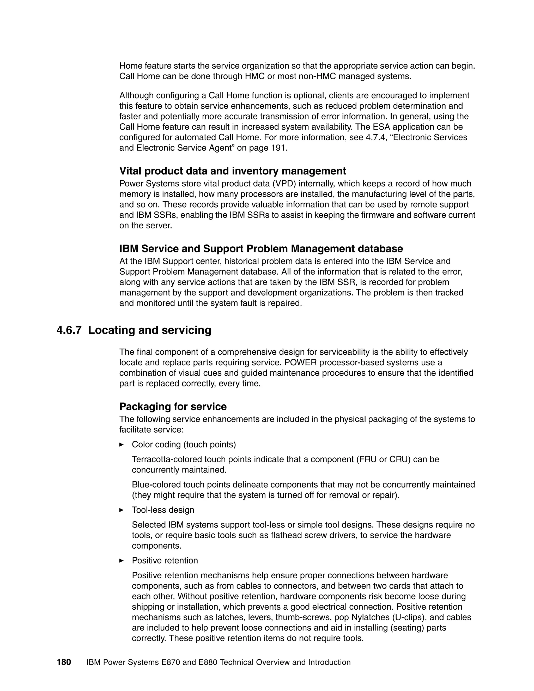 180 IBM Power Systems E870 and E880 Technical Overview and Introduction
Home feature starts the service organization so that the appropriate service action can begin.
Call Home can be done through HMC or most non-HMC managed systems.
Although configuring a Call Home function is optional, clients are encouraged to implement
this feature to obtain service enhancements, such as reduced problem determination and
faster and potentially more accurate transmission of error information. In general, using the
Call Home feature can result in increased system availability. The ESA application can be
configured for automated Call Home. For more information, see 4.7.4, “Electronic Services
and Electronic Service Agent” on page 191.
Vital product data and inventory management
Power Systems store vital product data (VPD) internally, which keeps a record of how much
memory is installed, how many processors are installed, the manufacturing level of the parts,
and so on. These records provide valuable information that can be used by remote support
and IBM SSRs, enabling the IBM SSRs to assist in keeping the firmware and software current
on the server.
IBM Service and Support Problem Management database
At the IBM Support center, historical problem data is entered into the IBM Service and
Support Problem Management database. All of the information that is related to the error,
along with any service actions that are taken by the IBM SSR, is recorded for problem
management by the support and development organizations. The problem is then tracked
and monitored until the system fault is repaired.
4.6.7 Locating and servicing
The final component of a comprehensive design for serviceability is the ability to effectively
locate and replace parts requiring service. POWER processor-based systems use a
combination of visual cues and guided maintenance procedures to ensure that the identified
part is replaced correctly, every time.
Packaging for service
The following service enhancements are included in the physical packaging of the systems to
facilitate service:
Color coding (touch points)
Terracotta-colored touch points indicate that a component (FRU or CRU) can be
concurrently maintained.
Blue-colored touch points delineate components that may not be concurrently maintained
(they might require that the system is turned off for removal or repair).
Tool-less design
Selected IBM systems support tool-less or simple tool designs. These designs require no
tools, or require basic tools such as flathead screw drivers, to service the hardware
components.
Positive retention
Positive retention mechanisms help ensure proper connections between hardware
components, such as from cables to connectors, and between two cards that attach to
each other. Without positive retention, hardware components risk become loose during
shipping or installation, which prevents a good electrical connection. Positive retention
mechanisms such as latches, levers, thumb-screws, pop Nylatches (U-clips), and cables
are included to help prevent loose connections and aid in installing (seating) parts
correctly. These positive retention items do not require tools.
 