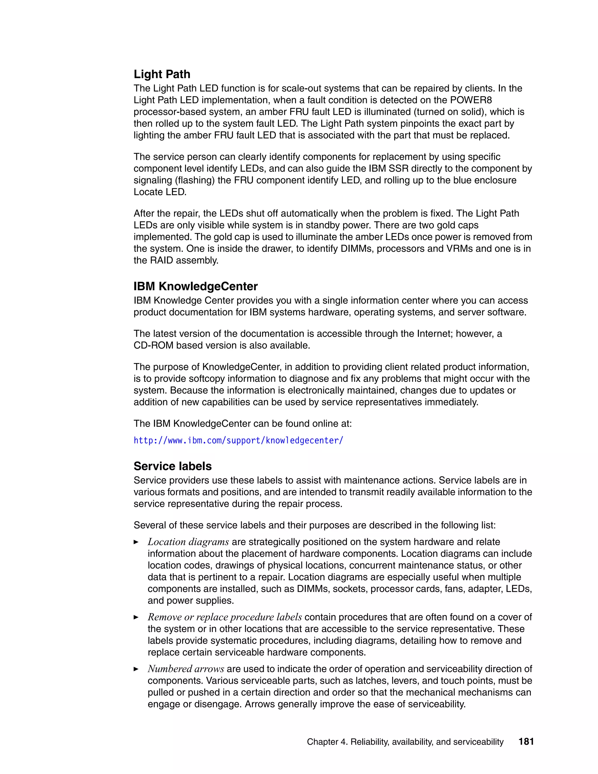 Chapter 4. Reliability, availability, and serviceability 181
Light Path
The Light Path LED function is for scale-out systems that can be repaired by clients. In the
Light Path LED implementation, when a fault condition is detected on the POWER8
processor-based system, an amber FRU fault LED is illuminated (turned on solid), which is
then rolled up to the system fault LED. The Light Path system pinpoints the exact part by
lighting the amber FRU fault LED that is associated with the part that must be replaced.
The service person can clearly identify components for replacement by using specific
component level identify LEDs, and can also guide the IBM SSR directly to the component by
signaling (flashing) the FRU component identify LED, and rolling up to the blue enclosure
Locate LED.
After the repair, the LEDs shut off automatically when the problem is fixed. The Light Path
LEDs are only visible while system is in standby power. There are two gold caps
implemented. The gold cap is used to illuminate the amber LEDs once power is removed from
the system. One is inside the drawer, to identify DIMMs, processors and VRMs and one is in
the RAID assembly.
IBM KnowledgeCenter
IBM Knowledge Center provides you with a single information center where you can access
product documentation for IBM systems hardware, operating systems, and server software.
The latest version of the documentation is accessible through the Internet; however, a
CD-ROM based version is also available.
The purpose of KnowledgeCenter, in addition to providing client related product information,
is to provide softcopy information to diagnose and fix any problems that might occur with the
system. Because the information is electronically maintained, changes due to updates or
addition of new capabilities can be used by service representatives immediately.
The IBM KnowledgeCenter can be found online at:
http://www.ibm.com/support/knowledgecenter/
Service labels
Service providers use these labels to assist with maintenance actions. Service labels are in
various formats and positions, and are intended to transmit readily available information to the
service representative during the repair process.
Several of these service labels and their purposes are described in the following list:
Location diagrams are strategically positioned on the system hardware and relate
information about the placement of hardware components. Location diagrams can include
location codes, drawings of physical locations, concurrent maintenance status, or other
data that is pertinent to a repair. Location diagrams are especially useful when multiple
components are installed, such as DIMMs, sockets, processor cards, fans, adapter, LEDs,
and power supplies.
Remove or replace procedure labels contain procedures that are often found on a cover of
the system or in other locations that are accessible to the service representative. These
labels provide systematic procedures, including diagrams, detailing how to remove and
replace certain serviceable hardware components.
Numbered arrows are used to indicate the order of operation and serviceability direction of
components. Various serviceable parts, such as latches, levers, and touch points, must be
pulled or pushed in a certain direction and order so that the mechanical mechanisms can
engage or disengage. Arrows generally improve the ease of serviceability.
 