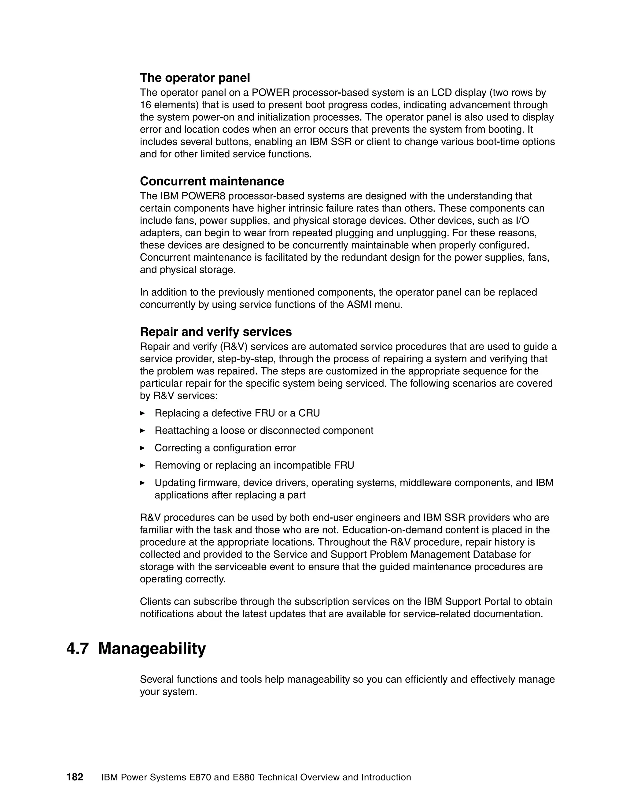 182 IBM Power Systems E870 and E880 Technical Overview and Introduction
The operator panel
The operator panel on a POWER processor-based system is an LCD display (two rows by
16 elements) that is used to present boot progress codes, indicating advancement through
the system power-on and initialization processes. The operator panel is also used to display
error and location codes when an error occurs that prevents the system from booting. It
includes several buttons, enabling an IBM SSR or client to change various boot-time options
and for other limited service functions.
Concurrent maintenance
The IBM POWER8 processor-based systems are designed with the understanding that
certain components have higher intrinsic failure rates than others. These components can
include fans, power supplies, and physical storage devices. Other devices, such as I/O
adapters, can begin to wear from repeated plugging and unplugging. For these reasons,
these devices are designed to be concurrently maintainable when properly configured.
Concurrent maintenance is facilitated by the redundant design for the power supplies, fans,
and physical storage.
In addition to the previously mentioned components, the operator panel can be replaced
concurrently by using service functions of the ASMI menu.
Repair and verify services
Repair and verify (R&V) services are automated service procedures that are used to guide a
service provider, step-by-step, through the process of repairing a system and verifying that
the problem was repaired. The steps are customized in the appropriate sequence for the
particular repair for the specific system being serviced. The following scenarios are covered
by R&V services:
Replacing a defective FRU or a CRU
Reattaching a loose or disconnected component
Correcting a configuration error
Removing or replacing an incompatible FRU
Updating firmware, device drivers, operating systems, middleware components, and IBM
applications after replacing a part
R&V procedures can be used by both end-user engineers and IBM SSR providers who are
familiar with the task and those who are not. Education-on-demand content is placed in the
procedure at the appropriate locations. Throughout the R&V procedure, repair history is
collected and provided to the Service and Support Problem Management Database for
storage with the serviceable event to ensure that the guided maintenance procedures are
operating correctly.
Clients can subscribe through the subscription services on the IBM Support Portal to obtain
notifications about the latest updates that are available for service-related documentation.
4.7 Manageability
Several functions and tools help manageability so you can efficiently and effectively manage
your system.
 
