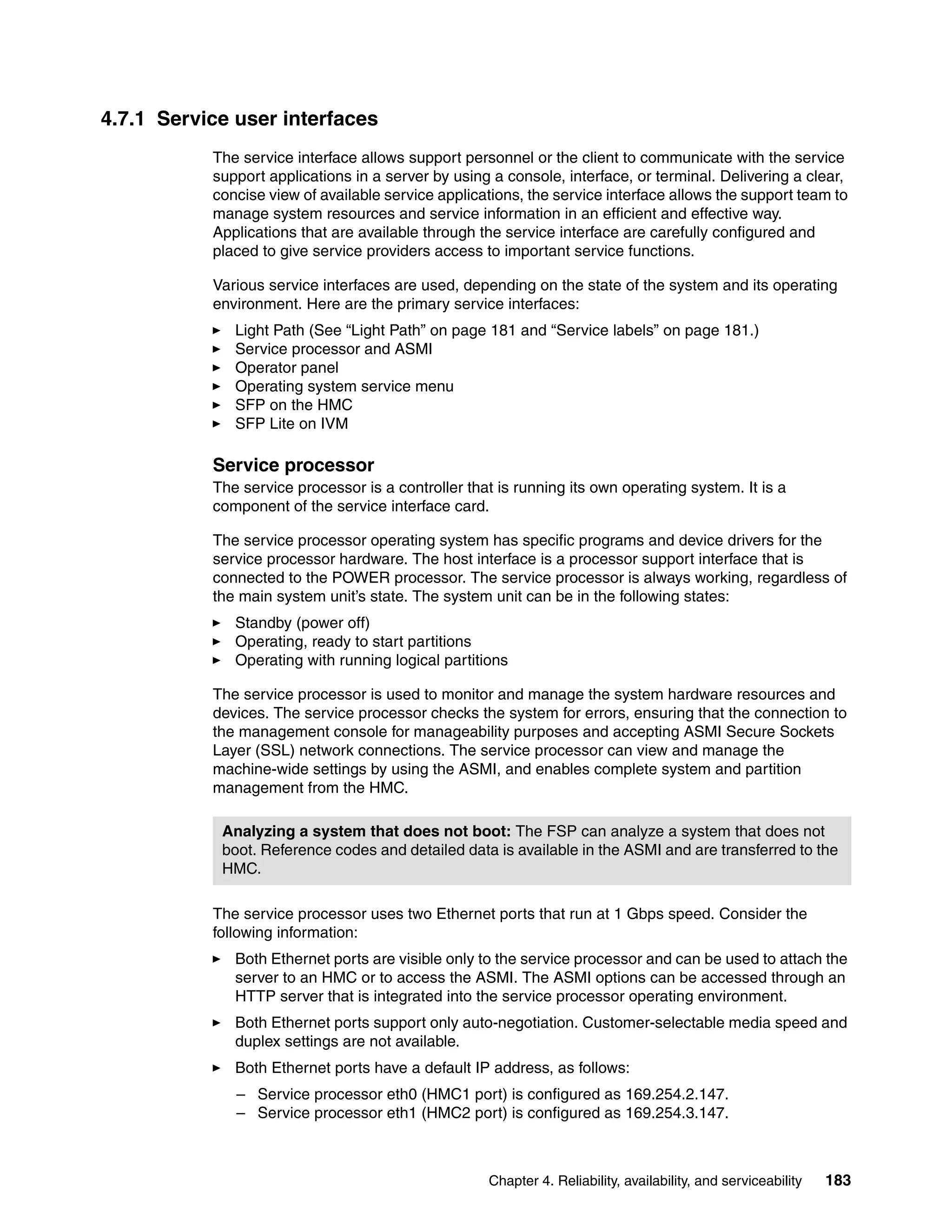 Chapter 4. Reliability, availability, and serviceability 183
4.7.1 Service user interfaces
The service interface allows support personnel or the client to communicate with the service
support applications in a server by using a console, interface, or terminal. Delivering a clear,
concise view of available service applications, the service interface allows the support team to
manage system resources and service information in an efficient and effective way.
Applications that are available through the service interface are carefully configured and
placed to give service providers access to important service functions.
Various service interfaces are used, depending on the state of the system and its operating
environment. Here are the primary service interfaces:
Light Path (See “Light Path” on page 181 and “Service labels” on page 181.)
Service processor and ASMI
Operator panel
Operating system service menu
SFP on the HMC
SFP Lite on IVM
Service processor
The service processor is a controller that is running its own operating system. It is a
component of the service interface card.
The service processor operating system has specific programs and device drivers for the
service processor hardware. The host interface is a processor support interface that is
connected to the POWER processor. The service processor is always working, regardless of
the main system unit’s state. The system unit can be in the following states:
Standby (power off)
Operating, ready to start partitions
Operating with running logical partitions
The service processor is used to monitor and manage the system hardware resources and
devices. The service processor checks the system for errors, ensuring that the connection to
the management console for manageability purposes and accepting ASMI Secure Sockets
Layer (SSL) network connections. The service processor can view and manage the
machine-wide settings by using the ASMI, and enables complete system and partition
management from the HMC.
The service processor uses two Ethernet ports that run at 1 Gbps speed. Consider the
following information:
Both Ethernet ports are visible only to the service processor and can be used to attach the
server to an HMC or to access the ASMI. The ASMI options can be accessed through an
HTTP server that is integrated into the service processor operating environment.
Both Ethernet ports support only auto-negotiation. Customer-selectable media speed and
duplex settings are not available.
Both Ethernet ports have a default IP address, as follows:
– Service processor eth0 (HMC1 port) is configured as 169.254.2.147.
– Service processor eth1 (HMC2 port) is configured as 169.254.3.147.
Analyzing a system that does not boot: The FSP can analyze a system that does not
boot. Reference codes and detailed data is available in the ASMI and are transferred to the
HMC.
 