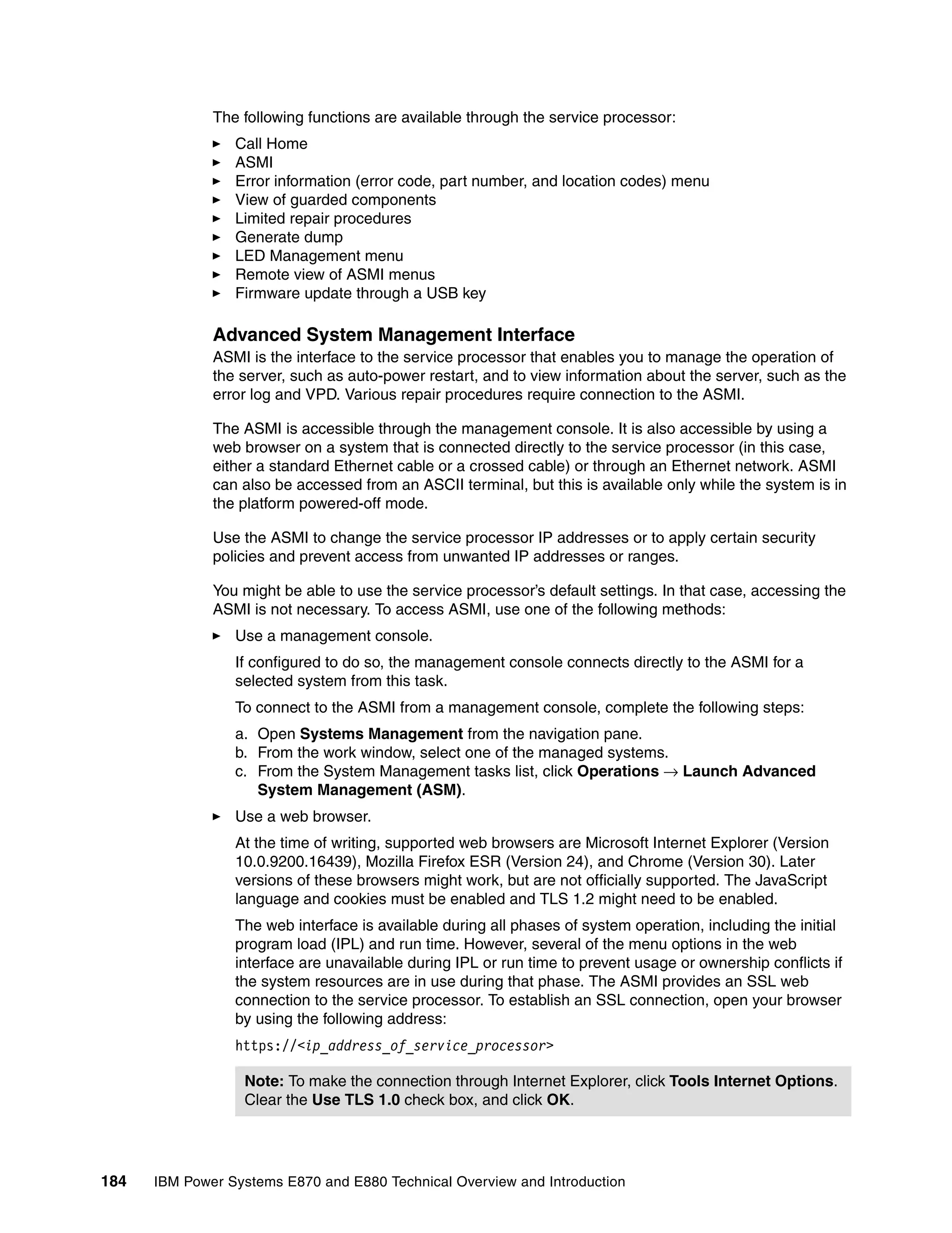184 IBM Power Systems E870 and E880 Technical Overview and Introduction
The following functions are available through the service processor:
Call Home
ASMI
Error information (error code, part number, and location codes) menu
View of guarded components
Limited repair procedures
Generate dump
LED Management menu
Remote view of ASMI menus
Firmware update through a USB key
Advanced System Management Interface
ASMI is the interface to the service processor that enables you to manage the operation of
the server, such as auto-power restart, and to view information about the server, such as the
error log and VPD. Various repair procedures require connection to the ASMI.
The ASMI is accessible through the management console. It is also accessible by using a
web browser on a system that is connected directly to the service processor (in this case,
either a standard Ethernet cable or a crossed cable) or through an Ethernet network. ASMI
can also be accessed from an ASCII terminal, but this is available only while the system is in
the platform powered-off mode.
Use the ASMI to change the service processor IP addresses or to apply certain security
policies and prevent access from unwanted IP addresses or ranges.
You might be able to use the service processor’s default settings. In that case, accessing the
ASMI is not necessary. To access ASMI, use one of the following methods:
Use a management console.
If configured to do so, the management console connects directly to the ASMI for a
selected system from this task.
To connect to the ASMI from a management console, complete the following steps:
a. Open Systems Management from the navigation pane.
b. From the work window, select one of the managed systems.
c. From the System Management tasks list, click Operations → Launch Advanced
System Management (ASM).
Use a web browser.
At the time of writing, supported web browsers are Microsoft Internet Explorer (Version
10.0.9200.16439), Mozilla Firefox ESR (Version 24), and Chrome (Version 30). Later
versions of these browsers might work, but are not officially supported. The JavaScript
language and cookies must be enabled and TLS 1.2 might need to be enabled.
The web interface is available during all phases of system operation, including the initial
program load (IPL) and run time. However, several of the menu options in the web
interface are unavailable during IPL or run time to prevent usage or ownership conflicts if
the system resources are in use during that phase. The ASMI provides an SSL web
connection to the service processor. To establish an SSL connection, open your browser
by using the following address:
https://<ip_address_of_service_processor>
Note: To make the connection through Internet Explorer, click Tools Internet Options.
Clear the Use TLS 1.0 check box, and click OK.
 