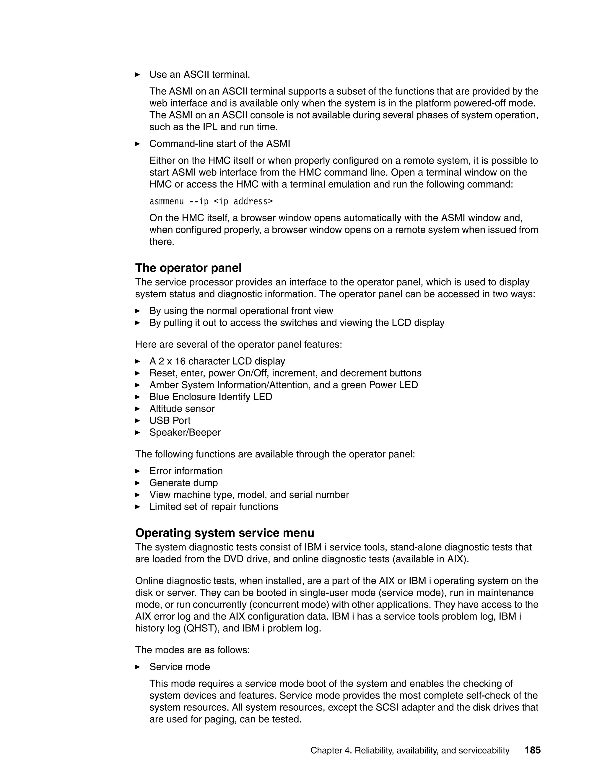 Chapter 4. Reliability, availability, and serviceability 185
Use an ASCII terminal.
The ASMI on an ASCII terminal supports a subset of the functions that are provided by the
web interface and is available only when the system is in the platform powered-off mode.
The ASMI on an ASCII console is not available during several phases of system operation,
such as the IPL and run time.
Command-line start of the ASMI
Either on the HMC itself or when properly configured on a remote system, it is possible to
start ASMI web interface from the HMC command line. Open a terminal window on the
HMC or access the HMC with a terminal emulation and run the following command:
asmmenu --ip <ip address>
On the HMC itself, a browser window opens automatically with the ASMI window and,
when configured properly, a browser window opens on a remote system when issued from
there.
The operator panel
The service processor provides an interface to the operator panel, which is used to display
system status and diagnostic information. The operator panel can be accessed in two ways:
By using the normal operational front view
By pulling it out to access the switches and viewing the LCD display
Here are several of the operator panel features:
A 2 x 16 character LCD display
Reset, enter, power On/Off, increment, and decrement buttons
Amber System Information/Attention, and a green Power LED
Blue Enclosure Identify LED
Altitude sensor
USB Port
Speaker/Beeper
The following functions are available through the operator panel:
Error information
Generate dump
View machine type, model, and serial number
Limited set of repair functions
Operating system service menu
The system diagnostic tests consist of IBM i service tools, stand-alone diagnostic tests that
are loaded from the DVD drive, and online diagnostic tests (available in AIX).
Online diagnostic tests, when installed, are a part of the AIX or IBM i operating system on the
disk or server. They can be booted in single-user mode (service mode), run in maintenance
mode, or run concurrently (concurrent mode) with other applications. They have access to the
AIX error log and the AIX configuration data. IBM i has a service tools problem log, IBM i
history log (QHST), and IBM i problem log.
The modes are as follows:
Service mode
This mode requires a service mode boot of the system and enables the checking of
system devices and features. Service mode provides the most complete self-check of the
system resources. All system resources, except the SCSI adapter and the disk drives that
are used for paging, can be tested.
 