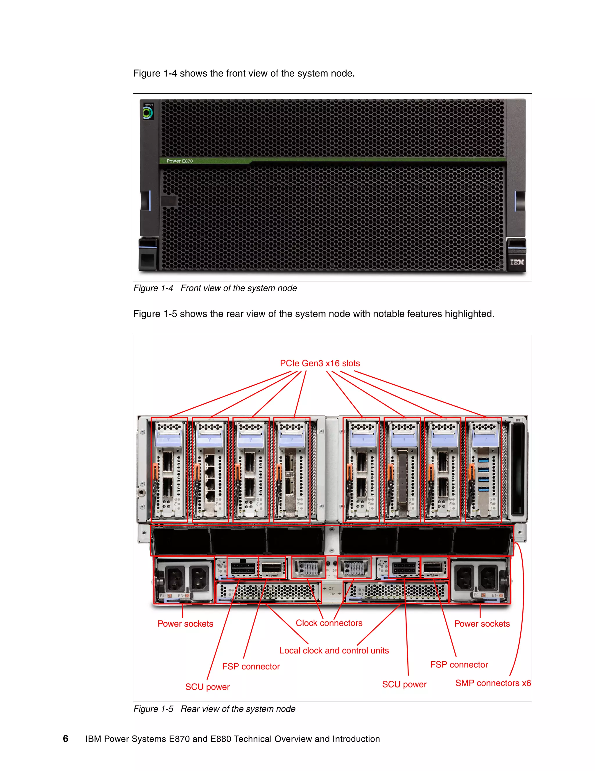 6 IBM Power Systems E870 and E880 Technical Overview and Introduction
Figure 1-4 shows the front view of the system node.
Figure 1-4 Front view of the system node
Figure 1-5 shows the rear view of the system node with notable features highlighted.
Figure 1-5 Rear view of the system node
PCIe Gen3 x16 slots
Clock connectors
Local clock and control units
Power sockets
FSP connector
SCU power
FSP connector
SCU power SMP connectors x6
Power sockets Power sockets
 