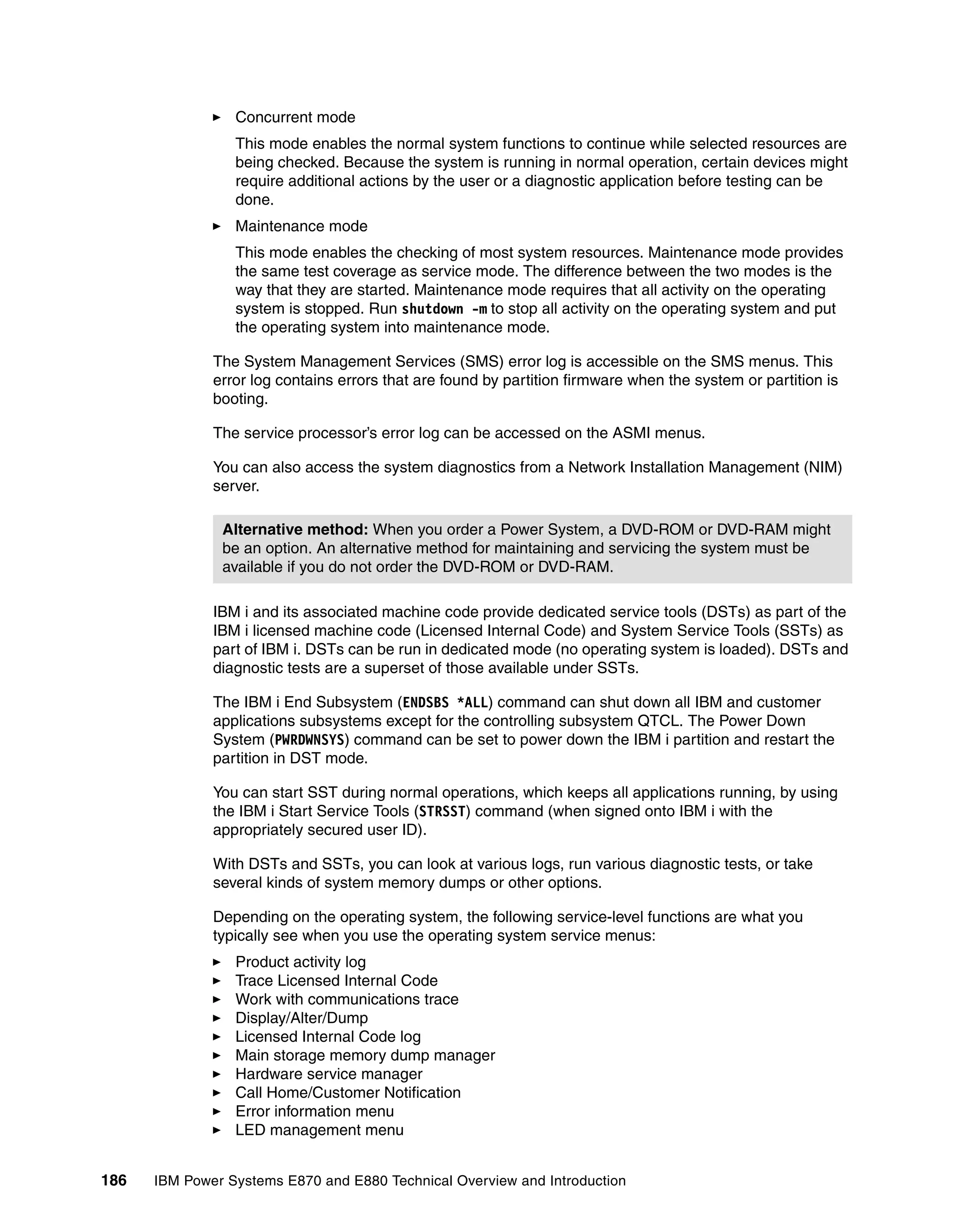 186 IBM Power Systems E870 and E880 Technical Overview and Introduction
Concurrent mode
This mode enables the normal system functions to continue while selected resources are
being checked. Because the system is running in normal operation, certain devices might
require additional actions by the user or a diagnostic application before testing can be
done.
Maintenance mode
This mode enables the checking of most system resources. Maintenance mode provides
the same test coverage as service mode. The difference between the two modes is the
way that they are started. Maintenance mode requires that all activity on the operating
system is stopped. Run shutdown -m to stop all activity on the operating system and put
the operating system into maintenance mode.
The System Management Services (SMS) error log is accessible on the SMS menus. This
error log contains errors that are found by partition firmware when the system or partition is
booting.
The service processor’s error log can be accessed on the ASMI menus.
You can also access the system diagnostics from a Network Installation Management (NIM)
server.
IBM i and its associated machine code provide dedicated service tools (DSTs) as part of the
IBM i licensed machine code (Licensed Internal Code) and System Service Tools (SSTs) as
part of IBM i. DSTs can be run in dedicated mode (no operating system is loaded). DSTs and
diagnostic tests are a superset of those available under SSTs.
The IBM i End Subsystem (ENDSBS *ALL) command can shut down all IBM and customer
applications subsystems except for the controlling subsystem QTCL. The Power Down
System (PWRDWNSYS) command can be set to power down the IBM i partition and restart the
partition in DST mode.
You can start SST during normal operations, which keeps all applications running, by using
the IBM i Start Service Tools (STRSST) command (when signed onto IBM i with the
appropriately secured user ID).
With DSTs and SSTs, you can look at various logs, run various diagnostic tests, or take
several kinds of system memory dumps or other options.
Depending on the operating system, the following service-level functions are what you
typically see when you use the operating system service menus:
Product activity log
Trace Licensed Internal Code
Work with communications trace
Display/Alter/Dump
Licensed Internal Code log
Main storage memory dump manager
Hardware service manager
Call Home/Customer Notification
Error information menu
LED management menu
Alternative method: When you order a Power System, a DVD-ROM or DVD-RAM might
be an option. An alternative method for maintaining and servicing the system must be
available if you do not order the DVD-ROM or DVD-RAM.
 