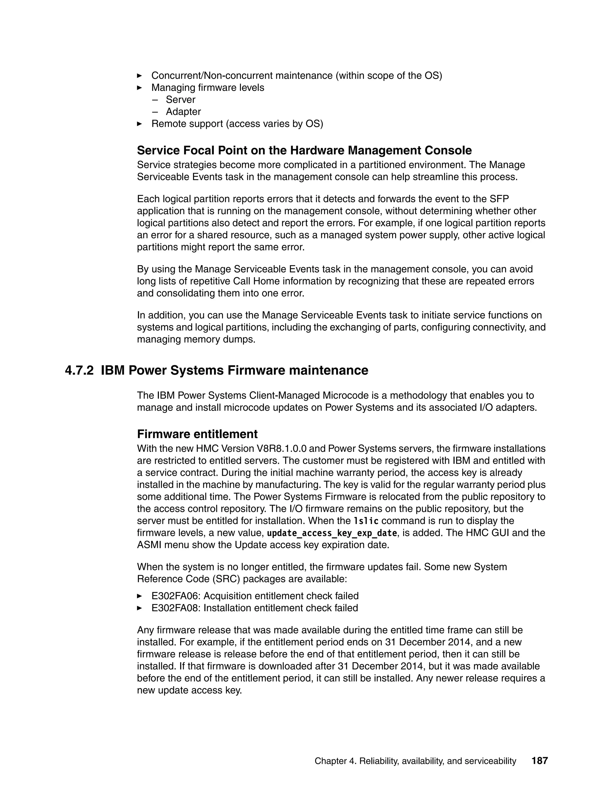 Chapter 4. Reliability, availability, and serviceability 187
Concurrent/Non-concurrent maintenance (within scope of the OS)
Managing firmware levels
– Server
– Adapter
Remote support (access varies by OS)
Service Focal Point on the Hardware Management Console
Service strategies become more complicated in a partitioned environment. The Manage
Serviceable Events task in the management console can help streamline this process.
Each logical partition reports errors that it detects and forwards the event to the SFP
application that is running on the management console, without determining whether other
logical partitions also detect and report the errors. For example, if one logical partition reports
an error for a shared resource, such as a managed system power supply, other active logical
partitions might report the same error.
By using the Manage Serviceable Events task in the management console, you can avoid
long lists of repetitive Call Home information by recognizing that these are repeated errors
and consolidating them into one error.
In addition, you can use the Manage Serviceable Events task to initiate service functions on
systems and logical partitions, including the exchanging of parts, configuring connectivity, and
managing memory dumps.
4.7.2 IBM Power Systems Firmware maintenance
The IBM Power Systems Client-Managed Microcode is a methodology that enables you to
manage and install microcode updates on Power Systems and its associated I/O adapters.
Firmware entitlement
With the new HMC Version V8R8.1.0.0 and Power Systems servers, the firmware installations
are restricted to entitled servers. The customer must be registered with IBM and entitled with
a service contract. During the initial machine warranty period, the access key is already
installed in the machine by manufacturing. The key is valid for the regular warranty period plus
some additional time. The Power Systems Firmware is relocated from the public repository to
the access control repository. The I/O firmware remains on the public repository, but the
server must be entitled for installation. When the lslic command is run to display the
firmware levels, a new value, update_access_key_exp_date, is added. The HMC GUI and the
ASMI menu show the Update access key expiration date.
When the system is no longer entitled, the firmware updates fail. Some new System
Reference Code (SRC) packages are available:
E302FA06: Acquisition entitlement check failed
E302FA08: Installation entitlement check failed
Any firmware release that was made available during the entitled time frame can still be
installed. For example, if the entitlement period ends on 31 December 2014, and a new
firmware release is release before the end of that entitlement period, then it can still be
installed. If that firmware is downloaded after 31 December 2014, but it was made available
before the end of the entitlement period, it can still be installed. Any newer release requires a
new update access key.
 