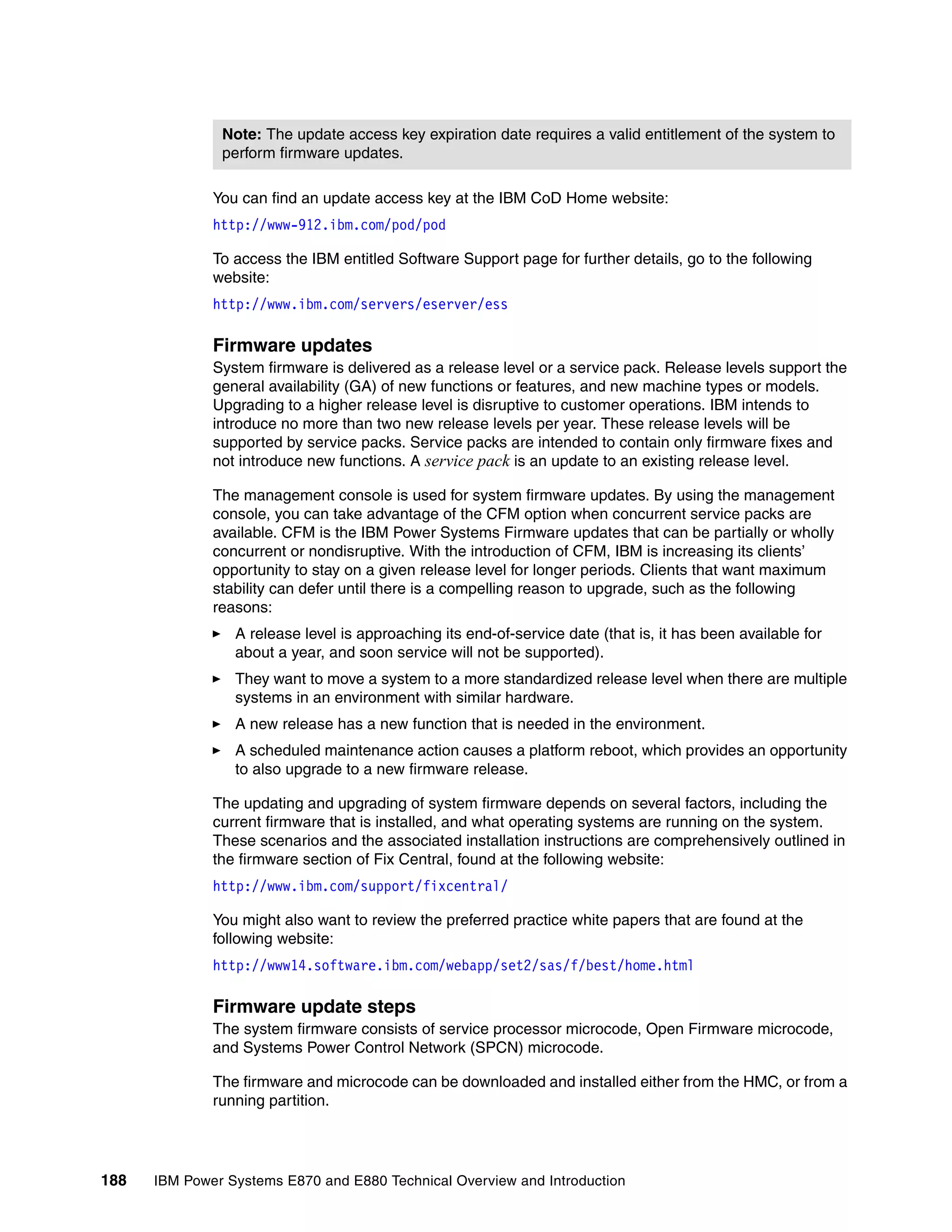 188 IBM Power Systems E870 and E880 Technical Overview and Introduction
You can find an update access key at the IBM CoD Home website:
http://www-912.ibm.com/pod/pod
To access the IBM entitled Software Support page for further details, go to the following
website:
http://www.ibm.com/servers/eserver/ess
Firmware updates
System firmware is delivered as a release level or a service pack. Release levels support the
general availability (GA) of new functions or features, and new machine types or models.
Upgrading to a higher release level is disruptive to customer operations. IBM intends to
introduce no more than two new release levels per year. These release levels will be
supported by service packs. Service packs are intended to contain only firmware fixes and
not introduce new functions. A service pack is an update to an existing release level.
The management console is used for system firmware updates. By using the management
console, you can take advantage of the CFM option when concurrent service packs are
available. CFM is the IBM Power Systems Firmware updates that can be partially or wholly
concurrent or nondisruptive. With the introduction of CFM, IBM is increasing its clients’
opportunity to stay on a given release level for longer periods. Clients that want maximum
stability can defer until there is a compelling reason to upgrade, such as the following
reasons:
A release level is approaching its end-of-service date (that is, it has been available for
about a year, and soon service will not be supported).
They want to move a system to a more standardized release level when there are multiple
systems in an environment with similar hardware.
A new release has a new function that is needed in the environment.
A scheduled maintenance action causes a platform reboot, which provides an opportunity
to also upgrade to a new firmware release.
The updating and upgrading of system firmware depends on several factors, including the
current firmware that is installed, and what operating systems are running on the system.
These scenarios and the associated installation instructions are comprehensively outlined in
the firmware section of Fix Central, found at the following website:
http://www.ibm.com/support/fixcentral/
You might also want to review the preferred practice white papers that are found at the
following website:
http://www14.software.ibm.com/webapp/set2/sas/f/best/home.html
Firmware update steps
The system firmware consists of service processor microcode, Open Firmware microcode,
and Systems Power Control Network (SPCN) microcode.
The firmware and microcode can be downloaded and installed either from the HMC, or from a
running partition.
Note: The update access key expiration date requires a valid entitlement of the system to
perform firmware updates.
 