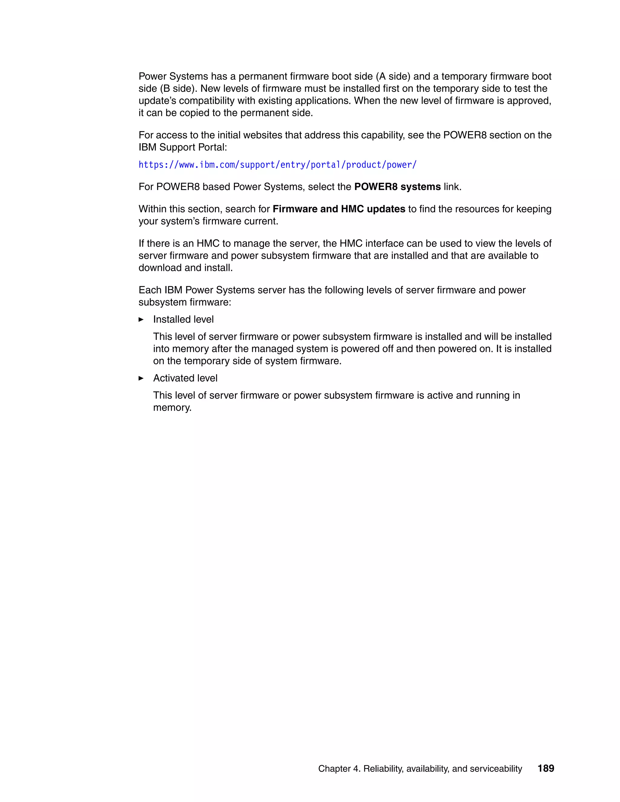 Chapter 4. Reliability, availability, and serviceability 189
Power Systems has a permanent firmware boot side (A side) and a temporary firmware boot
side (B side). New levels of firmware must be installed first on the temporary side to test the
update’s compatibility with existing applications. When the new level of firmware is approved,
it can be copied to the permanent side.
For access to the initial websites that address this capability, see the POWER8 section on the
IBM Support Portal:
https://www.ibm.com/support/entry/portal/product/power/
For POWER8 based Power Systems, select the POWER8 systems link.
Within this section, search for Firmware and HMC updates to find the resources for keeping
your system’s firmware current.
If there is an HMC to manage the server, the HMC interface can be used to view the levels of
server firmware and power subsystem firmware that are installed and that are available to
download and install.
Each IBM Power Systems server has the following levels of server firmware and power
subsystem firmware:
Installed level
This level of server firmware or power subsystem firmware is installed and will be installed
into memory after the managed system is powered off and then powered on. It is installed
on the temporary side of system firmware.
Activated level
This level of server firmware or power subsystem firmware is active and running in
memory.
 