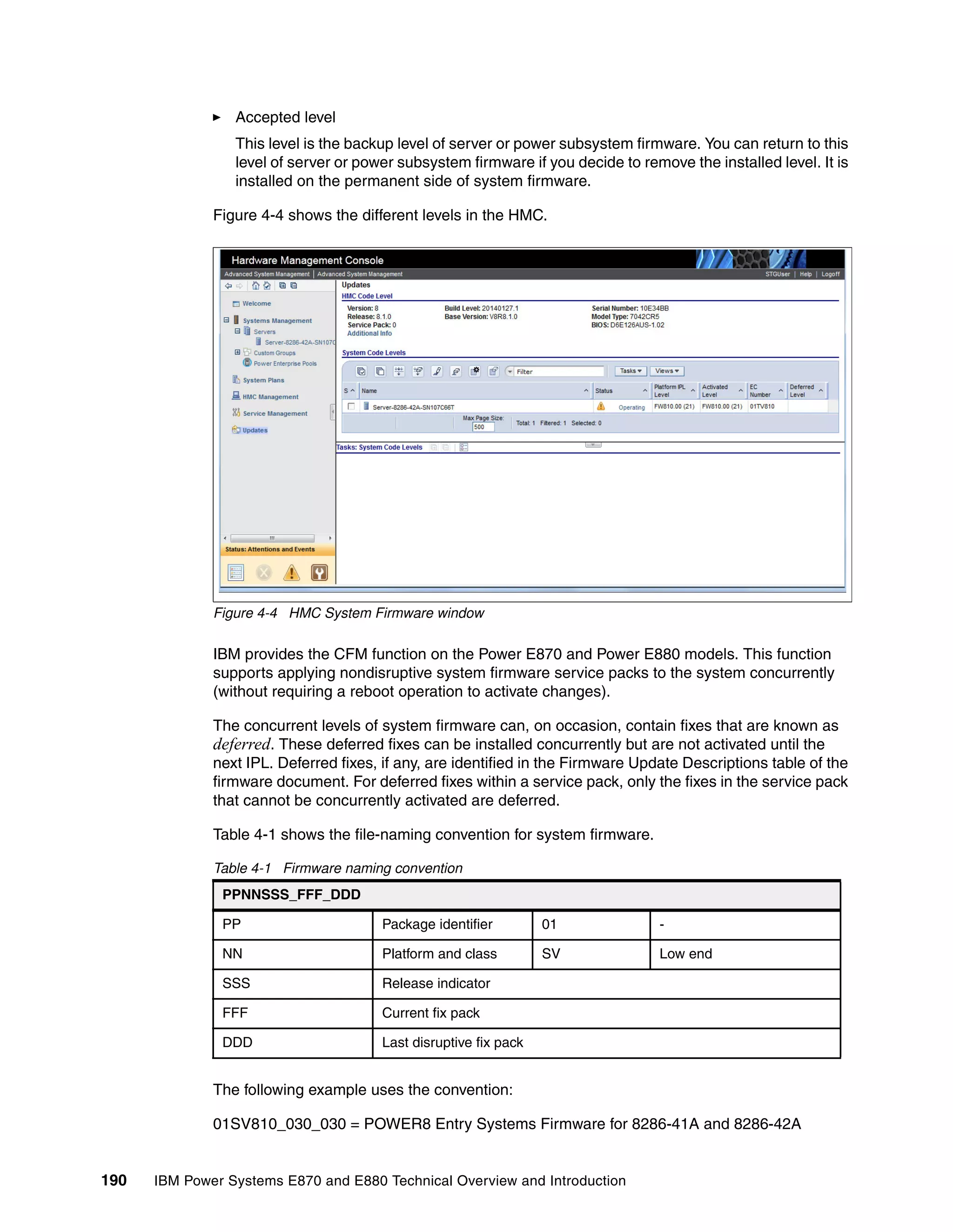 190 IBM Power Systems E870 and E880 Technical Overview and Introduction
Accepted level
This level is the backup level of server or power subsystem firmware. You can return to this
level of server or power subsystem firmware if you decide to remove the installed level. It is
installed on the permanent side of system firmware.
Figure 4-4 shows the different levels in the HMC.
Figure 4-4 HMC System Firmware window
IBM provides the CFM function on the Power E870 and Power E880 models. This function
supports applying nondisruptive system firmware service packs to the system concurrently
(without requiring a reboot operation to activate changes).
The concurrent levels of system firmware can, on occasion, contain fixes that are known as
deferred. These deferred fixes can be installed concurrently but are not activated until the
next IPL. Deferred fixes, if any, are identified in the Firmware Update Descriptions table of the
firmware document. For deferred fixes within a service pack, only the fixes in the service pack
that cannot be concurrently activated are deferred.
Table 4-1 shows the file-naming convention for system firmware.
Table 4-1 Firmware naming convention
The following example uses the convention:
01SV810_030_030 = POWER8 Entry Systems Firmware for 8286-41A and 8286-42A
PPNNSSS_FFF_DDD
PP Package identifier 01 -
NN Platform and class SV Low end
SSS Release indicator
FFF Current fix pack
DDD Last disruptive fix pack
 