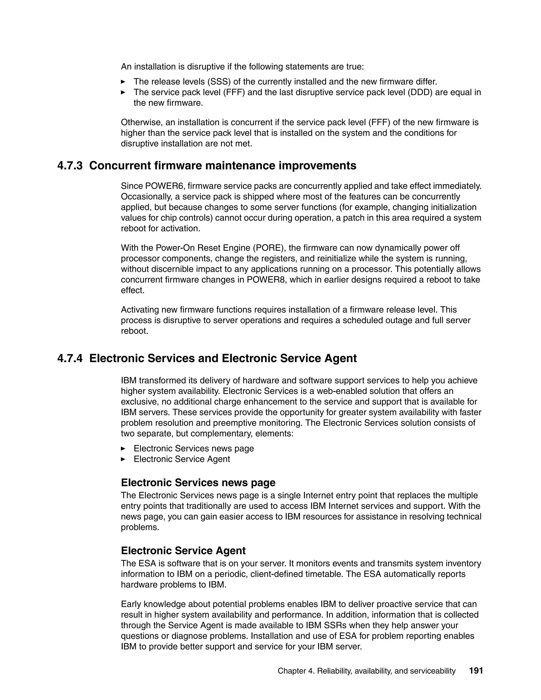 Chapter 4. Reliability, availability, and serviceability 191
An installation is disruptive if the following statements are true:
The release levels (SSS) of the currently installed and the new firmware differ.
The service pack level (FFF) and the last disruptive service pack level (DDD) are equal in
the new firmware.
Otherwise, an installation is concurrent if the service pack level (FFF) of the new firmware is
higher than the service pack level that is installed on the system and the conditions for
disruptive installation are not met.
4.7.3 Concurrent firmware maintenance improvements
Since POWER6, firmware service packs are concurrently applied and take effect immediately.
Occasionally, a service pack is shipped where most of the features can be concurrently
applied, but because changes to some server functions (for example, changing initialization
values for chip controls) cannot occur during operation, a patch in this area required a system
reboot for activation.
With the Power-On Reset Engine (PORE), the firmware can now dynamically power off
processor components, change the registers, and reinitialize while the system is running,
without discernible impact to any applications running on a processor. This potentially allows
concurrent firmware changes in POWER8, which in earlier designs required a reboot to take
effect.
Activating new firmware functions requires installation of a firmware release level. This
process is disruptive to server operations and requires a scheduled outage and full server
reboot.
4.7.4 Electronic Services and Electronic Service Agent
IBM transformed its delivery of hardware and software support services to help you achieve
higher system availability. Electronic Services is a web-enabled solution that offers an
exclusive, no additional charge enhancement to the service and support that is available for
IBM servers. These services provide the opportunity for greater system availability with faster
problem resolution and preemptive monitoring. The Electronic Services solution consists of
two separate, but complementary, elements:
Electronic Services news page
Electronic Service Agent
Electronic Services news page
The Electronic Services news page is a single Internet entry point that replaces the multiple
entry points that traditionally are used to access IBM Internet services and support. With the
news page, you can gain easier access to IBM resources for assistance in resolving technical
problems.
Electronic Service Agent
The ESA is software that is on your server. It monitors events and transmits system inventory
information to IBM on a periodic, client-defined timetable. The ESA automatically reports
hardware problems to IBM.
Early knowledge about potential problems enables IBM to deliver proactive service that can
result in higher system availability and performance. In addition, information that is collected
through the Service Agent is made available to IBM SSRs when they help answer your
questions or diagnose problems. Installation and use of ESA for problem reporting enables
IBM to provide better support and service for your IBM server.
 