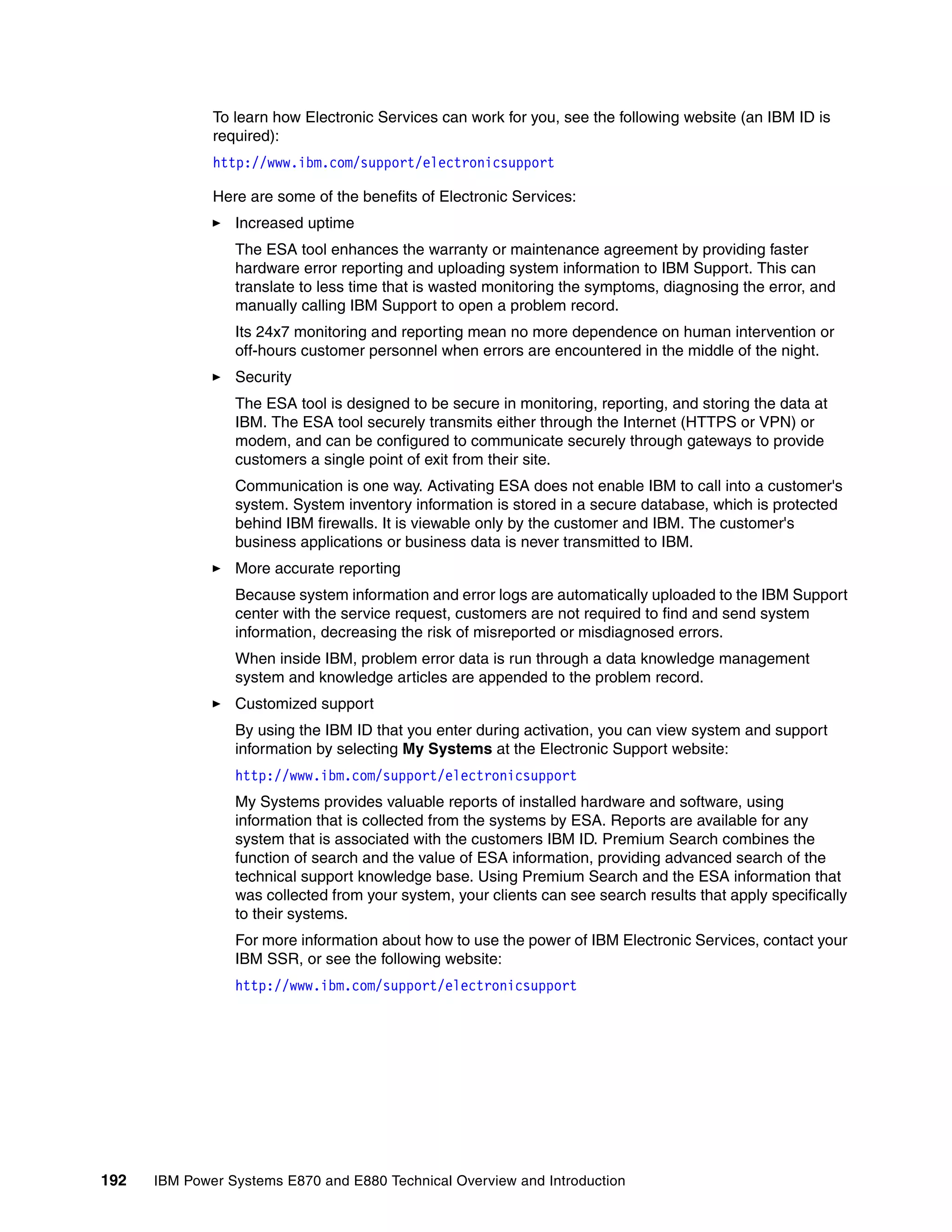 192 IBM Power Systems E870 and E880 Technical Overview and Introduction
To learn how Electronic Services can work for you, see the following website (an IBM ID is
required):
http://www.ibm.com/support/electronicsupport
Here are some of the benefits of Electronic Services:
Increased uptime
The ESA tool enhances the warranty or maintenance agreement by providing faster
hardware error reporting and uploading system information to IBM Support. This can
translate to less time that is wasted monitoring the symptoms, diagnosing the error, and
manually calling IBM Support to open a problem record.
Its 24x7 monitoring and reporting mean no more dependence on human intervention or
off-hours customer personnel when errors are encountered in the middle of the night.
Security
The ESA tool is designed to be secure in monitoring, reporting, and storing the data at
IBM. The ESA tool securely transmits either through the Internet (HTTPS or VPN) or
modem, and can be configured to communicate securely through gateways to provide
customers a single point of exit from their site.
Communication is one way. Activating ESA does not enable IBM to call into a customer's
system. System inventory information is stored in a secure database, which is protected
behind IBM firewalls. It is viewable only by the customer and IBM. The customer's
business applications or business data is never transmitted to IBM.
More accurate reporting
Because system information and error logs are automatically uploaded to the IBM Support
center with the service request, customers are not required to find and send system
information, decreasing the risk of misreported or misdiagnosed errors.
When inside IBM, problem error data is run through a data knowledge management
system and knowledge articles are appended to the problem record.
Customized support
By using the IBM ID that you enter during activation, you can view system and support
information by selecting My Systems at the Electronic Support website:
http://www.ibm.com/support/electronicsupport
My Systems provides valuable reports of installed hardware and software, using
information that is collected from the systems by ESA. Reports are available for any
system that is associated with the customers IBM ID. Premium Search combines the
function of search and the value of ESA information, providing advanced search of the
technical support knowledge base. Using Premium Search and the ESA information that
was collected from your system, your clients can see search results that apply specifically
to their systems.
For more information about how to use the power of IBM Electronic Services, contact your
IBM SSR, or see the following website:
http://www.ibm.com/support/electronicsupport
 