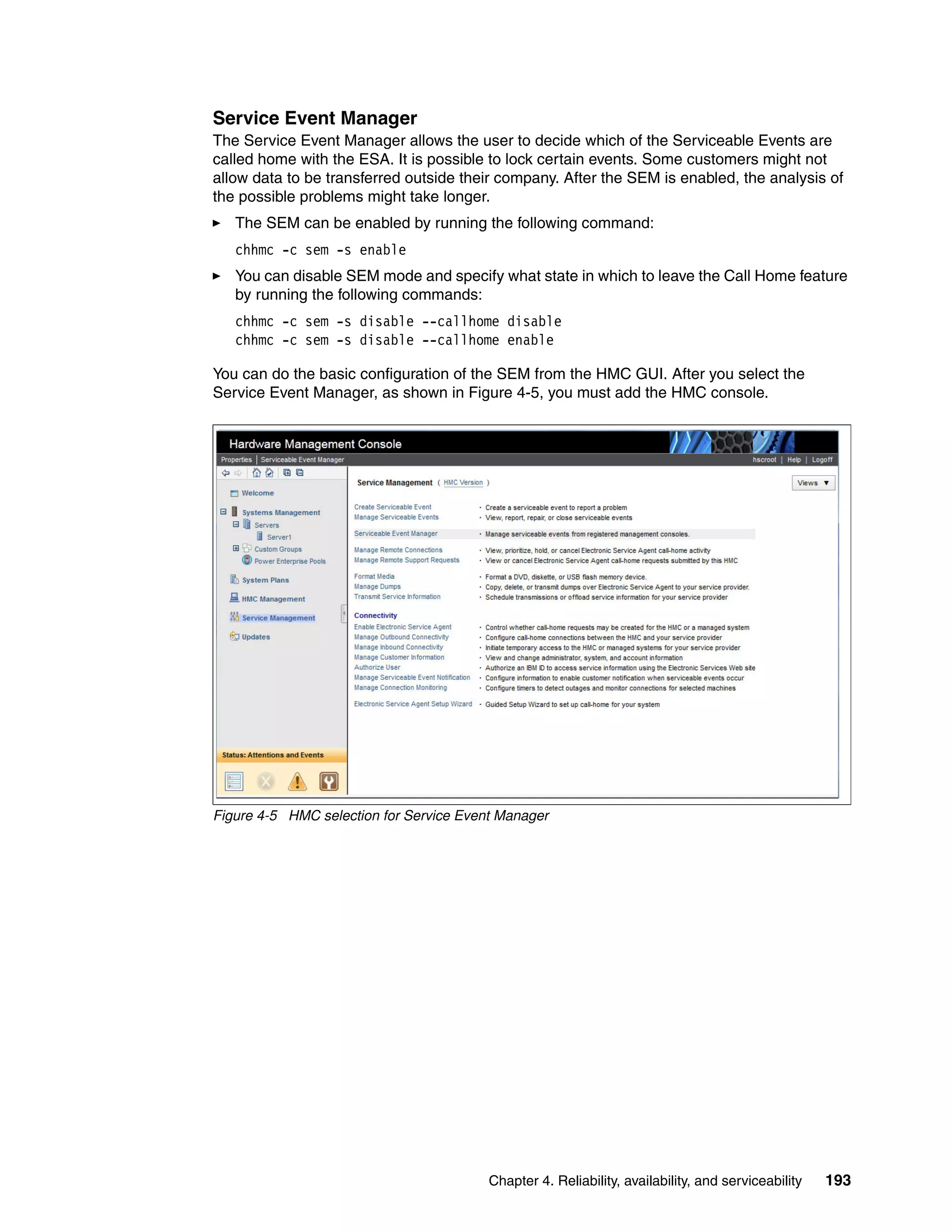 Chapter 4. Reliability, availability, and serviceability 193
Service Event Manager
The Service Event Manager allows the user to decide which of the Serviceable Events are
called home with the ESA. It is possible to lock certain events. Some customers might not
allow data to be transferred outside their company. After the SEM is enabled, the analysis of
the possible problems might take longer.
The SEM can be enabled by running the following command:
chhmc -c sem -s enable
You can disable SEM mode and specify what state in which to leave the Call Home feature
by running the following commands:
chhmc -c sem -s disable --callhome disable
chhmc -c sem -s disable --callhome enable
You can do the basic configuration of the SEM from the HMC GUI. After you select the
Service Event Manager, as shown in Figure 4-5, you must add the HMC console.
Figure 4-5 HMC selection for Service Event Manager
 