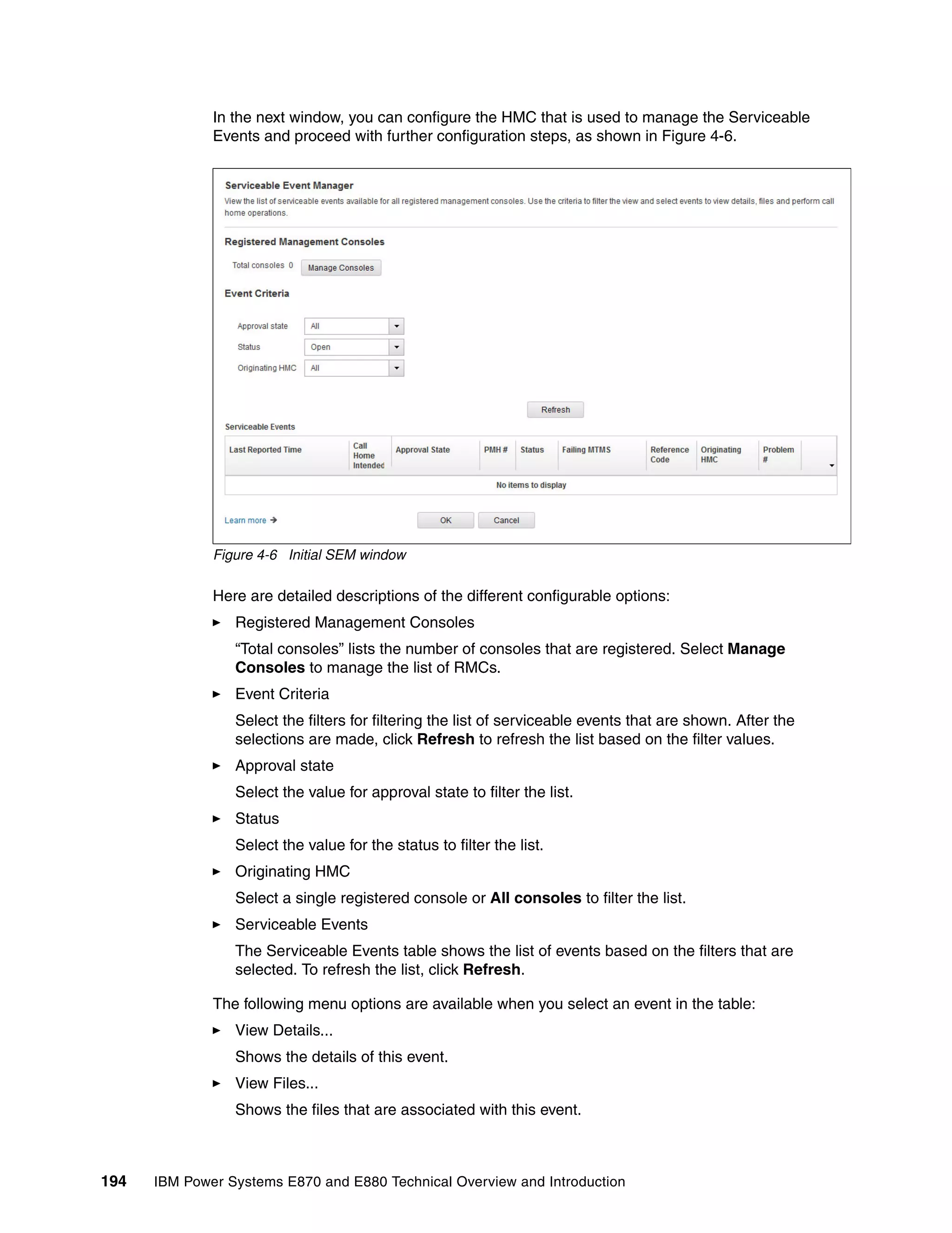194 IBM Power Systems E870 and E880 Technical Overview and Introduction
In the next window, you can configure the HMC that is used to manage the Serviceable
Events and proceed with further configuration steps, as shown in Figure 4-6.
Figure 4-6 Initial SEM window
Here are detailed descriptions of the different configurable options:
Registered Management Consoles
“Total consoles” lists the number of consoles that are registered. Select Manage
Consoles to manage the list of RMCs.
Event Criteria
Select the filters for filtering the list of serviceable events that are shown. After the
selections are made, click Refresh to refresh the list based on the filter values.
Approval state
Select the value for approval state to filter the list.
Status
Select the value for the status to filter the list.
Originating HMC
Select a single registered console or All consoles to filter the list.
Serviceable Events
The Serviceable Events table shows the list of events based on the filters that are
selected. To refresh the list, click Refresh.
The following menu options are available when you select an event in the table:
View Details...
Shows the details of this event.
View Files...
Shows the files that are associated with this event.
 