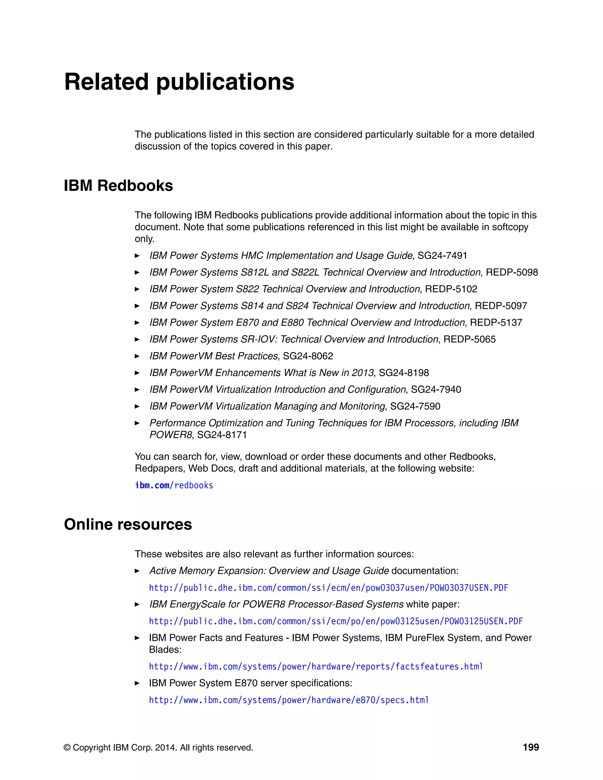 © Copyright IBM Corp. 2014. All rights reserved. 199
Related publications
The publications listed in this section are considered particularly suitable for a more detailed
discussion of the topics covered in this paper.
IBM Redbooks
The following IBM Redbooks publications provide additional information about the topic in this
document. Note that some publications referenced in this list might be available in softcopy
only.
IBM Power Systems HMC Implementation and Usage Guide, SG24-7491
IBM Power Systems S812L and S822L Technical Overview and Introduction, REDP-5098
IBM Power System S822 Technical Overview and Introduction, REDP-5102
IBM Power Systems S814 and S824 Technical Overview and Introduction, REDP-5097
IBM Power System E870 and E880 Technical Overview and Introduction, REDP-5137
IBM Power Systems SR-IOV: Technical Overview and Introduction, REDP-5065
IBM PowerVM Best Practices, SG24-8062
IBM PowerVM Enhancements What is New in 2013, SG24-8198
IBM PowerVM Virtualization Introduction and Configuration, SG24-7940
IBM PowerVM Virtualization Managing and Monitoring, SG24-7590
Performance Optimization and Tuning Techniques for IBM Processors, including IBM
POWER8, SG24-8171
You can search for, view, download or order these documents and other Redbooks,
Redpapers, Web Docs, draft and additional materials, at the following website:
ibm.com/redbooks
Online resources
These websites are also relevant as further information sources:
Active Memory Expansion: Overview and Usage Guide documentation:
http://public.dhe.ibm.com/common/ssi/ecm/en/pow03037usen/POW03037USEN.PDF
IBM EnergyScale for POWER8 Processor-Based Systems white paper:
http://public.dhe.ibm.com/common/ssi/ecm/po/en/pow03125usen/POW03125USEN.PDF
IBM Power Facts and Features - IBM Power Systems, IBM PureFlex System, and Power
Blades:
http://www.ibm.com/systems/power/hardware/reports/factsfeatures.html
IBM Power System E870 server specifications:
http://www.ibm.com/systems/power/hardware/e870/specs.html
 
