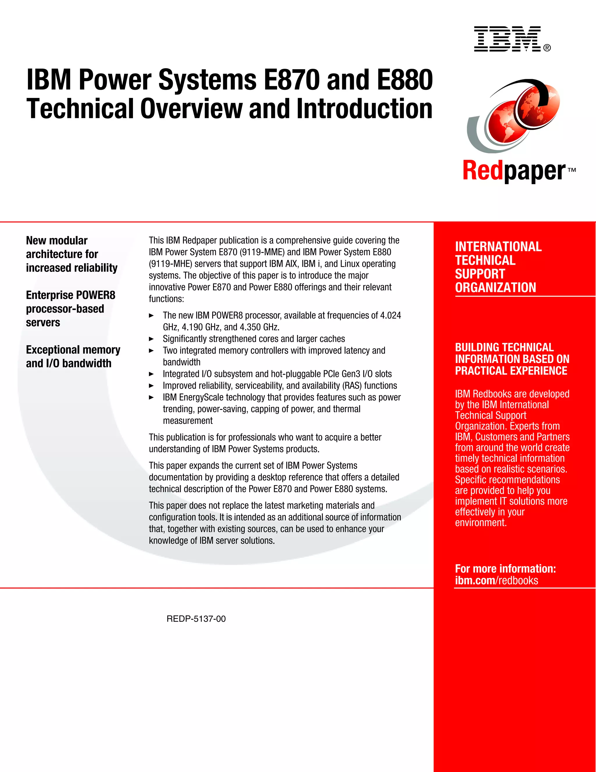 ®
REDP-5137-00
INTERNATIONAL
TECHNICAL
SUPPORT
ORGANIZATION
BUILDING TECHNICAL
INFORMATION BASED ON
PRACTICAL EXPERIENCE
IBM Redbooks are developed
by the IBM International
Technical Support
Organization. Experts from
IBM, Customers and Partners
from around the world create
timely technical information
based on realistic scenarios.
Specific recommendations
are provided to help you
implement IT solutions more
effectively in your
environment.
For more information:
ibm.com/redbooks
Redpaper™
IBM Power Systems E870 and E880
Technical Overview and Introduction
New modular
architecture for
increased reliability
Enterprise POWER8
processor-based
servers
Exceptional memory
and I/O bandwidth
This IBM Redpaper publication is a comprehensive guide covering the
IBM Power System E870 (9119-MME) and IBM Power System E880
(9119-MHE) servers that support IBM AIX, IBM i, and Linux operating
systems. The objective of this paper is to introduce the major
innovative Power E870 and Power E880 offerings and their relevant
functions:
The new IBM POWER8 processor, available at frequencies of 4.024
GHz, 4.190 GHz, and 4.350 GHz.
Significantly strengthened cores and larger caches
Two integrated memory controllers with improved latency and
bandwidth
Integrated I/O subsystem and hot-pluggable PCIe Gen3 I/O slots
Improved reliability, serviceability, and availability (RAS) functions
IBM EnergyScale technology that provides features such as power
trending, power-saving, capping of power, and thermal
measurement
This publication is for professionals who want to acquire a better
understanding of IBM Power Systems products.
This paper expands the current set of IBM Power Systems
documentation by providing a desktop reference that offers a detailed
technical description of the Power E870 and Power E880 systems.
This paper does not replace the latest marketing materials and
configuration tools. It is intended as an additional source of information
that, together with existing sources, can be used to enhance your
knowledge of IBM server solutions.
Back cover
 