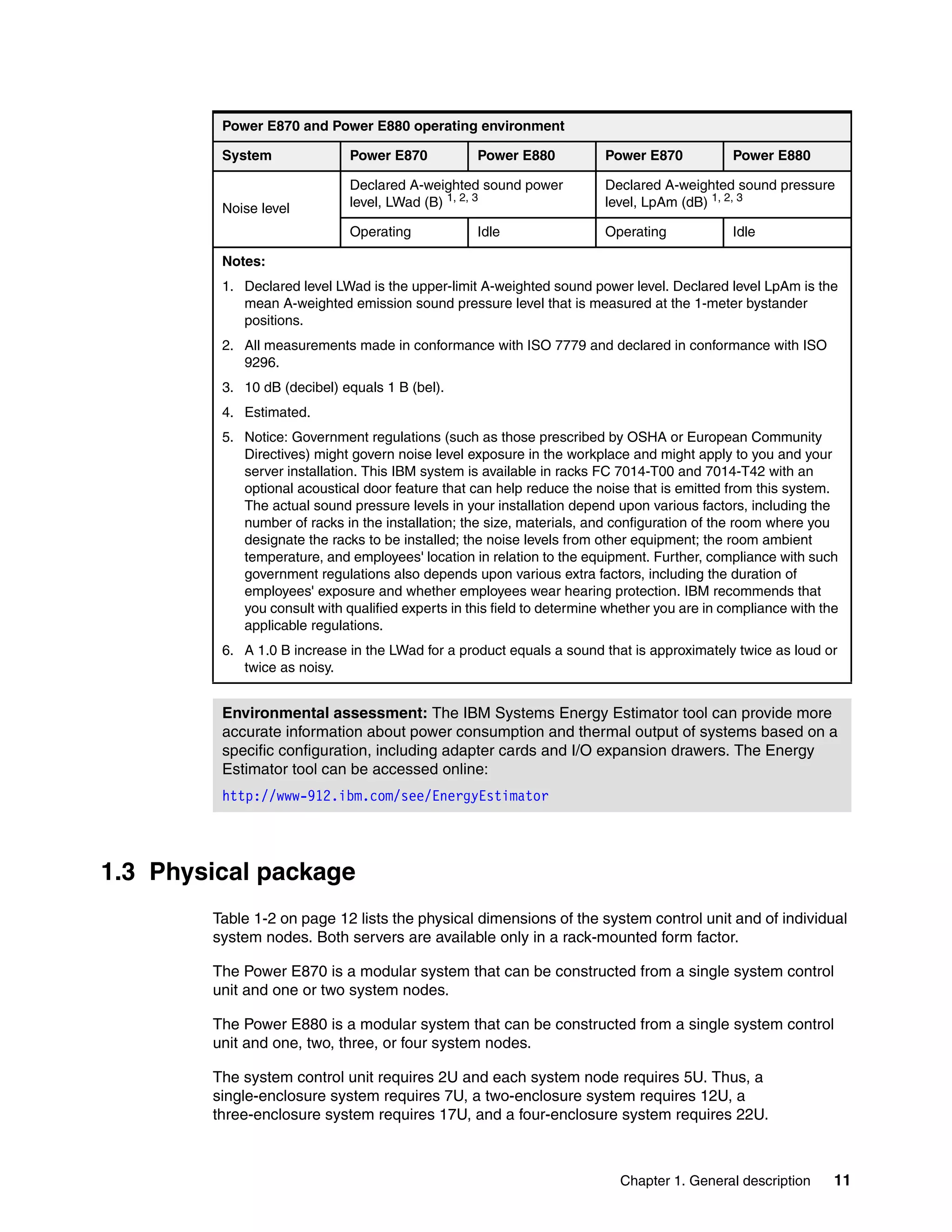 Chapter 1. General description 11
1.3 Physical package
Table 1-2 on page 12 lists the physical dimensions of the system control unit and of individual
system nodes. Both servers are available only in a rack-mounted form factor.
The Power E870 is a modular system that can be constructed from a single system control
unit and one or two system nodes.
The Power E880 is a modular system that can be constructed from a single system control
unit and one, two, three, or four system nodes.
The system control unit requires 2U and each system node requires 5U. Thus, a
single-enclosure system requires 7U, a two-enclosure system requires 12U, a
three-enclosure system requires 17U, and a four-enclosure system requires 22U.
Noise level
Declared A-weighted sound power
level, LWad (B) 1, 2, 3
Declared A-weighted sound pressure
level, LpAm (dB) 1, 2, 3
Operating Idle Operating Idle
Notes:
1. Declared level LWad is the upper-limit A-weighted sound power level. Declared level LpAm is the
mean A-weighted emission sound pressure level that is measured at the 1-meter bystander
positions.
2. All measurements made in conformance with ISO 7779 and declared in conformance with ISO
9296.
3. 10 dB (decibel) equals 1 B (bel).
4. Estimated.
5. Notice: Government regulations (such as those prescribed by OSHA or European Community
Directives) might govern noise level exposure in the workplace and might apply to you and your
server installation. This IBM system is available in racks FC 7014-T00 and 7014-T42 with an
optional acoustical door feature that can help reduce the noise that is emitted from this system.
The actual sound pressure levels in your installation depend upon various factors, including the
number of racks in the installation; the size, materials, and configuration of the room where you
designate the racks to be installed; the noise levels from other equipment; the room ambient
temperature, and employees' location in relation to the equipment. Further, compliance with such
government regulations also depends upon various extra factors, including the duration of
employees' exposure and whether employees wear hearing protection. IBM recommends that
you consult with qualified experts in this field to determine whether you are in compliance with the
applicable regulations.
6. A 1.0 B increase in the LWad for a product equals a sound that is approximately twice as loud or
twice as noisy.
Environmental assessment: The IBM Systems Energy Estimator tool can provide more
accurate information about power consumption and thermal output of systems based on a
specific configuration, including adapter cards and I/O expansion drawers. The Energy
Estimator tool can be accessed online:
http://www-912.ibm.com/see/EnergyEstimator
Power E870 and Power E880 operating environment
System Power E870 Power E880 Power E870 Power E880
 