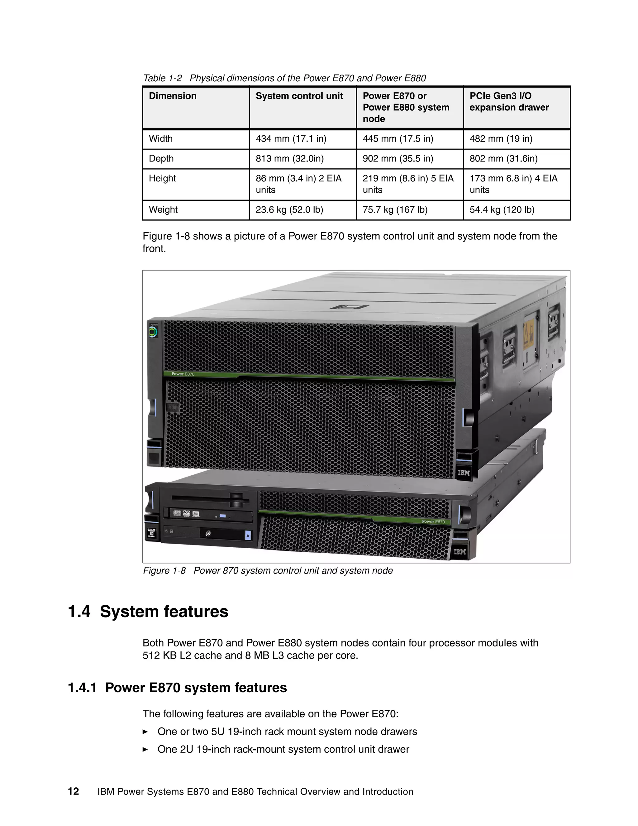 12 IBM Power Systems E870 and E880 Technical Overview and Introduction
Table 1-2 Physical dimensions of the Power E870 and Power E880
Figure 1-8 shows a picture of a Power E870 system control unit and system node from the
front.
Figure 1-8 Power 870 system control unit and system node
1.4 System features
Both Power E870 and Power E880 system nodes contain four processor modules with
512 KB L2 cache and 8 MB L3 cache per core.
1.4.1 Power E870 system features
The following features are available on the Power E870:
One or two 5U 19-inch rack mount system node drawers
One 2U 19-inch rack-mount system control unit drawer
Dimension System control unit Power E870 or
Power E880 system
node
PCIe Gen3 I/O
expansion drawer
Width 434 mm (17.1 in) 445 mm (17.5 in) 482 mm (19 in)
Depth 813 mm (32.0in) 902 mm (35.5 in) 802 mm (31.6in)
Height 86 mm (3.4 in) 2 EIA
units
219 mm (8.6 in) 5 EIA
units
173 mm 6.8 in) 4 EIA
units
Weight 23.6 kg (52.0 lb) 75.7 kg (167 lb) 54.4 kg (120 lb)
 