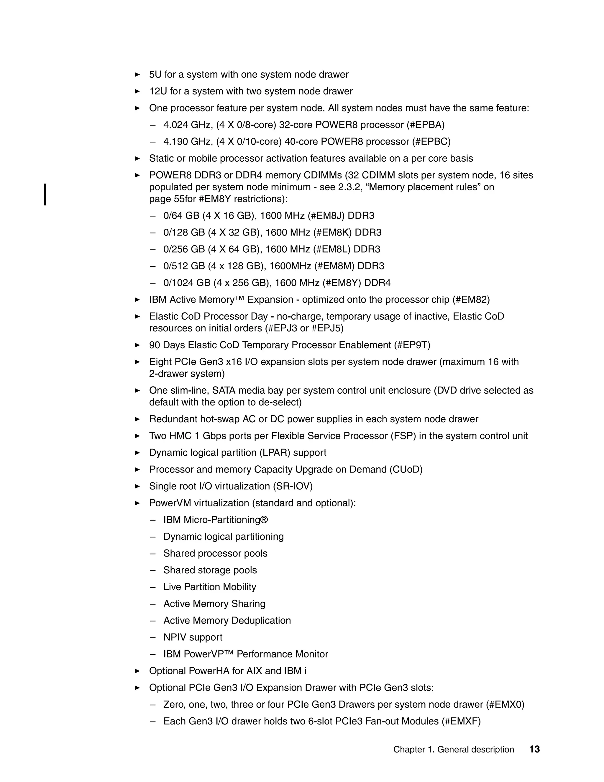 Chapter 1. General description 13
5U for a system with one system node drawer
12U for a system with two system node drawer
One processor feature per system node. All system nodes must have the same feature:
– 4.024 GHz, (4 X 0/8-core) 32-core POWER8 processor (#EPBA)
– 4.190 GHz, (4 X 0/10-core) 40-core POWER8 processor (#EPBC)
Static or mobile processor activation features available on a per core basis
POWER8 DDR3 or DDR4 memory CDIMMs (32 CDIMM slots per system node, 16 sites
populated per system node minimum - see 2.3.2, “Memory placement rules” on
page 55for #EM8Y restrictions):
– 0/64 GB (4 X 16 GB), 1600 MHz (#EM8J) DDR3
– 0/128 GB (4 X 32 GB), 1600 MHz (#EM8K) DDR3
– 0/256 GB (4 X 64 GB), 1600 MHz (#EM8L) DDR3
– 0/512 GB (4 x 128 GB), 1600MHz (#EM8M) DDR3
– 0/1024 GB (4 x 256 GB), 1600 MHz (#EM8Y) DDR4
IBM Active Memory™ Expansion - optimized onto the processor chip (#EM82)
Elastic CoD Processor Day - no-charge, temporary usage of inactive, Elastic CoD
resources on initial orders (#EPJ3 or #EPJ5)
90 Days Elastic CoD Temporary Processor Enablement (#EP9T)
Eight PCIe Gen3 x16 I/O expansion slots per system node drawer (maximum 16 with
2-drawer system)
One slim-line, SATA media bay per system control unit enclosure (DVD drive selected as
default with the option to de-select)
Redundant hot-swap AC or DC power supplies in each system node drawer
Two HMC 1 Gbps ports per Flexible Service Processor (FSP) in the system control unit
Dynamic logical partition (LPAR) support
Processor and memory Capacity Upgrade on Demand (CUoD)
Single root I/O virtualization (SR-IOV)
PowerVM virtualization (standard and optional):
– IBM Micro-Partitioning®
– Dynamic logical partitioning
– Shared processor pools
– Shared storage pools
– Live Partition Mobility
– Active Memory Sharing
– Active Memory Deduplication
– NPIV support
– IBM PowerVP™ Performance Monitor
Optional PowerHA for AIX and IBM i
Optional PCIe Gen3 I/O Expansion Drawer with PCIe Gen3 slots:
– Zero, one, two, three or four PCIe Gen3 Drawers per system node drawer (#EMX0)
– Each Gen3 I/O drawer holds two 6-slot PCIe3 Fan-out Modules (#EMXF)
 