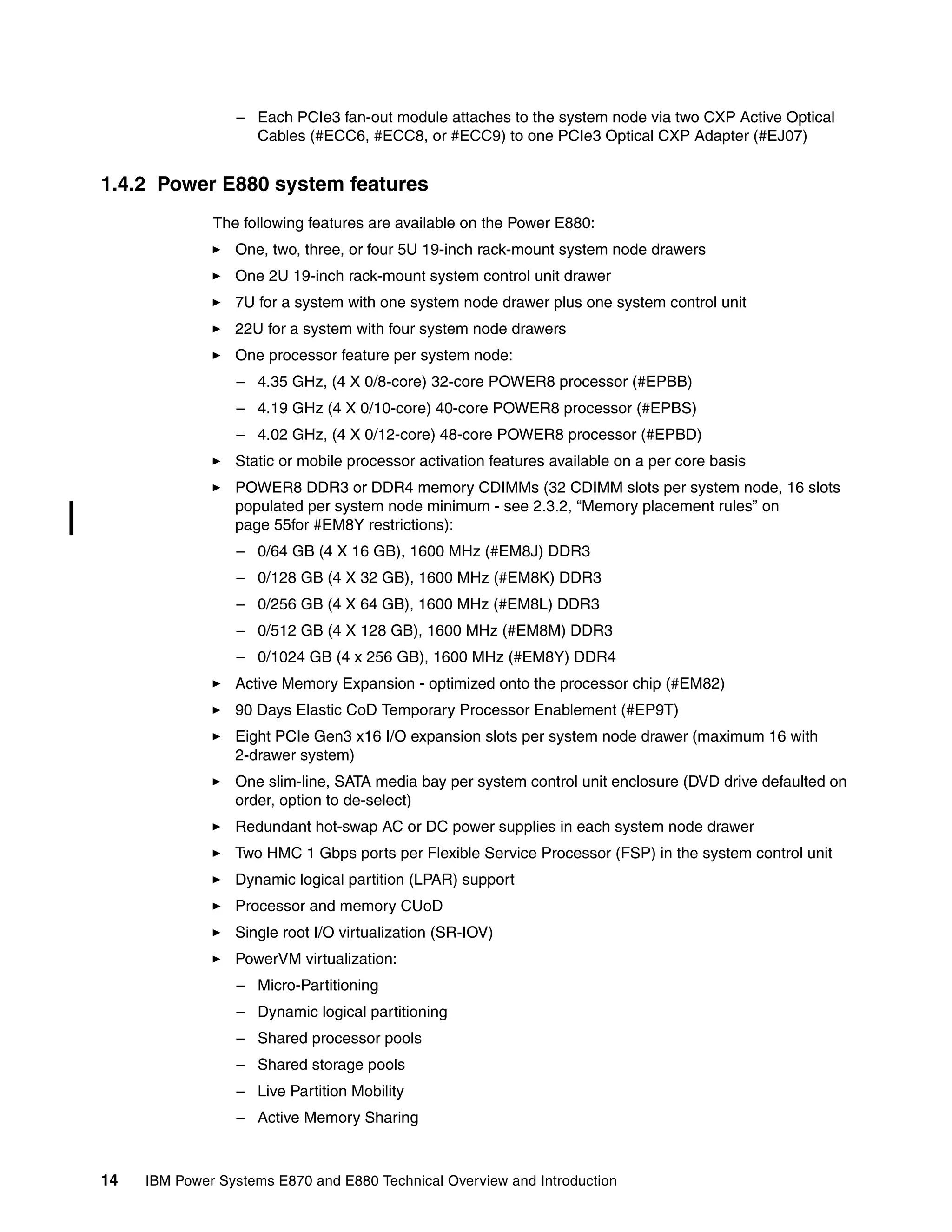 14 IBM Power Systems E870 and E880 Technical Overview and Introduction
– Each PCIe3 fan-out module attaches to the system node via two CXP Active Optical
Cables (#ECC6, #ECC8, or #ECC9) to one PCIe3 Optical CXP Adapter (#EJ07)
1.4.2 Power E880 system features
The following features are available on the Power E880:
One, two, three, or four 5U 19-inch rack-mount system node drawers
One 2U 19-inch rack-mount system control unit drawer
7U for a system with one system node drawer plus one system control unit
22U for a system with four system node drawers
One processor feature per system node:
– 4.35 GHz, (4 X 0/8-core) 32-core POWER8 processor (#EPBB)
– 4.19 GHz (4 X 0/10-core) 40-core POWER8 processor (#EPBS)
– 4.02 GHz, (4 X 0/12-core) 48-core POWER8 processor (#EPBD)
Static or mobile processor activation features available on a per core basis
POWER8 DDR3 or DDR4 memory CDIMMs (32 CDIMM slots per system node, 16 slots
populated per system node minimum - see 2.3.2, “Memory placement rules” on
page 55for #EM8Y restrictions):
– 0/64 GB (4 X 16 GB), 1600 MHz (#EM8J) DDR3
– 0/128 GB (4 X 32 GB), 1600 MHz (#EM8K) DDR3
– 0/256 GB (4 X 64 GB), 1600 MHz (#EM8L) DDR3
– 0/512 GB (4 X 128 GB), 1600 MHz (#EM8M) DDR3
– 0/1024 GB (4 x 256 GB), 1600 MHz (#EM8Y) DDR4
Active Memory Expansion - optimized onto the processor chip (#EM82)
90 Days Elastic CoD Temporary Processor Enablement (#EP9T)
Eight PCIe Gen3 x16 I/O expansion slots per system node drawer (maximum 16 with
2-drawer system)
One slim-line, SATA media bay per system control unit enclosure (DVD drive defaulted on
order, option to de-select)
Redundant hot-swap AC or DC power supplies in each system node drawer
Two HMC 1 Gbps ports per Flexible Service Processor (FSP) in the system control unit
Dynamic logical partition (LPAR) support
Processor and memory CUoD
Single root I/O virtualization (SR-IOV)
PowerVM virtualization:
– Micro-Partitioning
– Dynamic logical partitioning
– Shared processor pools
– Shared storage pools
– Live Partition Mobility
– Active Memory Sharing
 