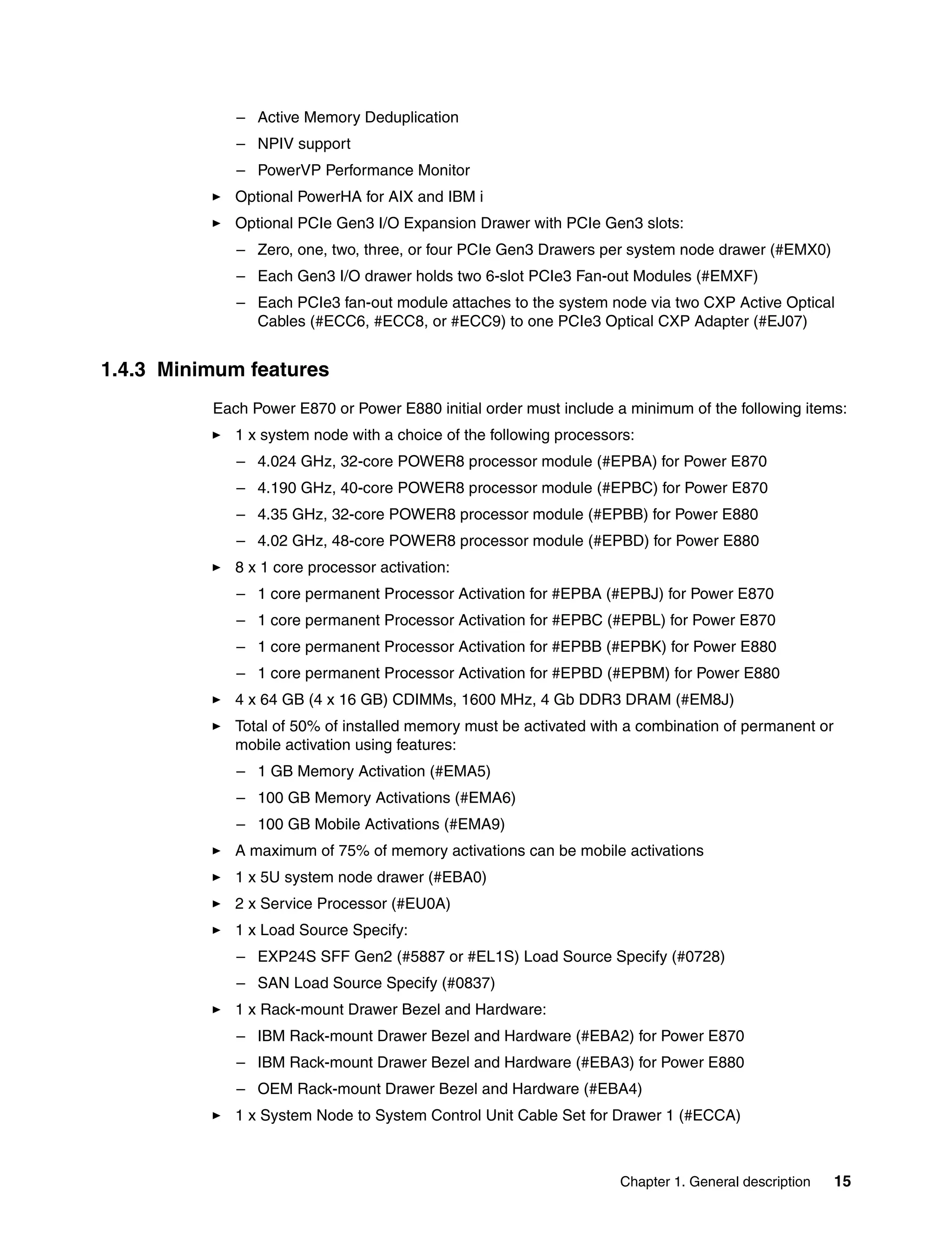 Chapter 1. General description 15
– Active Memory Deduplication
– NPIV support
– PowerVP Performance Monitor
Optional PowerHA for AIX and IBM i
Optional PCIe Gen3 I/O Expansion Drawer with PCIe Gen3 slots:
– Zero, one, two, three, or four PCIe Gen3 Drawers per system node drawer (#EMX0)
– Each Gen3 I/O drawer holds two 6-slot PCIe3 Fan-out Modules (#EMXF)
– Each PCIe3 fan-out module attaches to the system node via two CXP Active Optical
Cables (#ECC6, #ECC8, or #ECC9) to one PCIe3 Optical CXP Adapter (#EJ07)
1.4.3 Minimum features
Each Power E870 or Power E880 initial order must include a minimum of the following items:
1 x system node with a choice of the following processors:
– 4.024 GHz, 32-core POWER8 processor module (#EPBA) for Power E870
– 4.190 GHz, 40-core POWER8 processor module (#EPBC) for Power E870
– 4.35 GHz, 32-core POWER8 processor module (#EPBB) for Power E880
– 4.02 GHz, 48-core POWER8 processor module (#EPBD) for Power E880
8 x 1 core processor activation:
– 1 core permanent Processor Activation for #EPBA (#EPBJ) for Power E870
– 1 core permanent Processor Activation for #EPBC (#EPBL) for Power E870
– 1 core permanent Processor Activation for #EPBB (#EPBK) for Power E880
– 1 core permanent Processor Activation for #EPBD (#EPBM) for Power E880
4 x 64 GB (4 x 16 GB) CDIMMs, 1600 MHz, 4 Gb DDR3 DRAM (#EM8J)
Total of 50% of installed memory must be activated with a combination of permanent or
mobile activation using features:
– 1 GB Memory Activation (#EMA5)
– 100 GB Memory Activations (#EMA6)
– 100 GB Mobile Activations (#EMA9)
A maximum of 75% of memory activations can be mobile activations
1 x 5U system node drawer (#EBA0)
2 x Service Processor (#EU0A)
1 x Load Source Specify:
– EXP24S SFF Gen2 (#5887 or #EL1S) Load Source Specify (#0728)
– SAN Load Source Specify (#0837)
1 x Rack-mount Drawer Bezel and Hardware:
– IBM Rack-mount Drawer Bezel and Hardware (#EBA2) for Power E870
– IBM Rack-mount Drawer Bezel and Hardware (#EBA3) for Power E880
– OEM Rack-mount Drawer Bezel and Hardware (#EBA4)
1 x System Node to System Control Unit Cable Set for Drawer 1 (#ECCA)
 