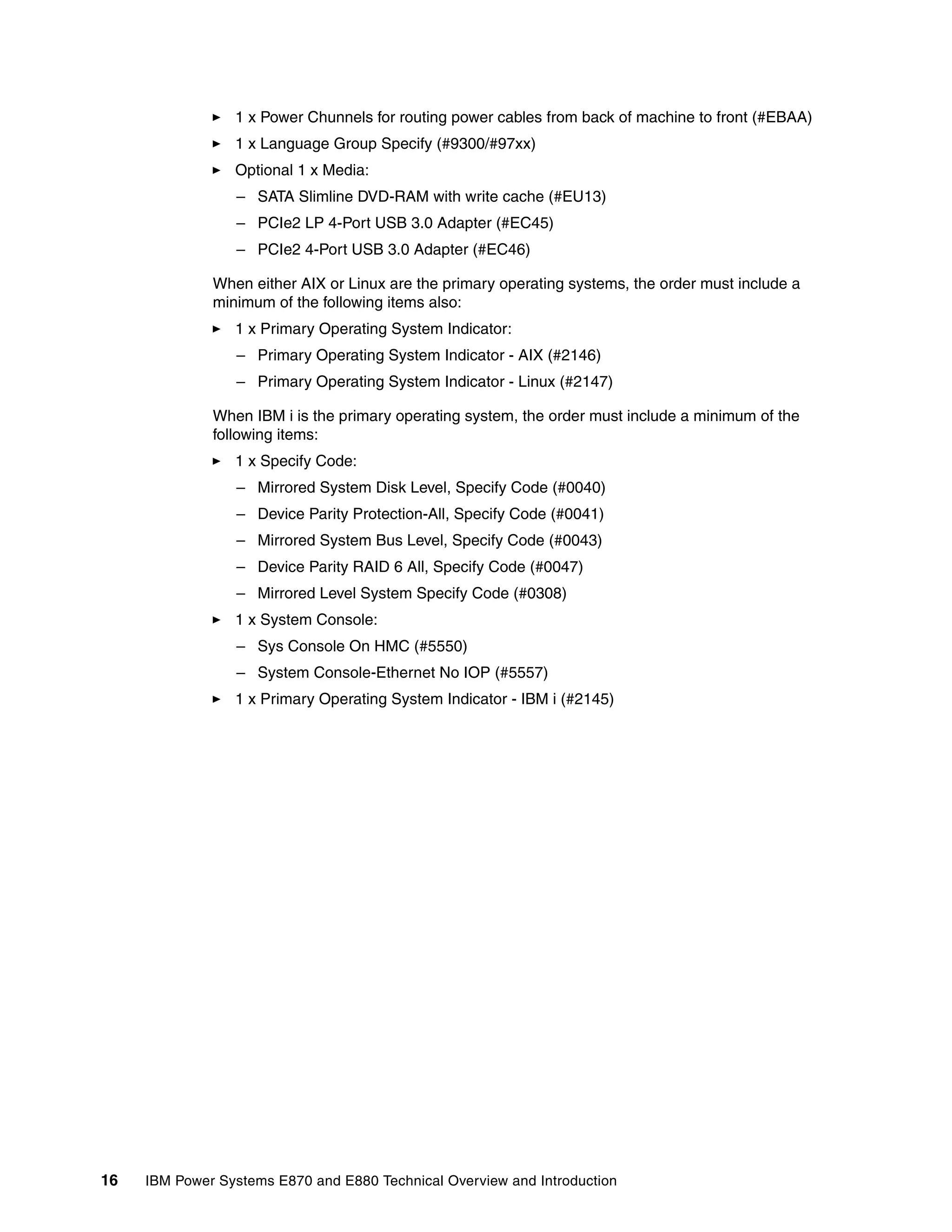 16 IBM Power Systems E870 and E880 Technical Overview and Introduction
1 x Power Chunnels for routing power cables from back of machine to front (#EBAA)
1 x Language Group Specify (#9300/#97xx)
Optional 1 x Media:
– SATA Slimline DVD-RAM with write cache (#EU13)
– PCIe2 LP 4-Port USB 3.0 Adapter (#EC45)
– PCIe2 4-Port USB 3.0 Adapter (#EC46)
When either AIX or Linux are the primary operating systems, the order must include a
minimum of the following items also:
1 x Primary Operating System Indicator:
– Primary Operating System Indicator - AIX (#2146)
– Primary Operating System Indicator - Linux (#2147)
When IBM i is the primary operating system, the order must include a minimum of the
following items:
1 x Specify Code:
– Mirrored System Disk Level, Specify Code (#0040)
– Device Parity Protection-All, Specify Code (#0041)
– Mirrored System Bus Level, Specify Code (#0043)
– Device Parity RAID 6 All, Specify Code (#0047)
– Mirrored Level System Specify Code (#0308)
1 x System Console:
– Sys Console On HMC (#5550)
– System Console-Ethernet No IOP (#5557)
1 x Primary Operating System Indicator - IBM i (#2145)
 