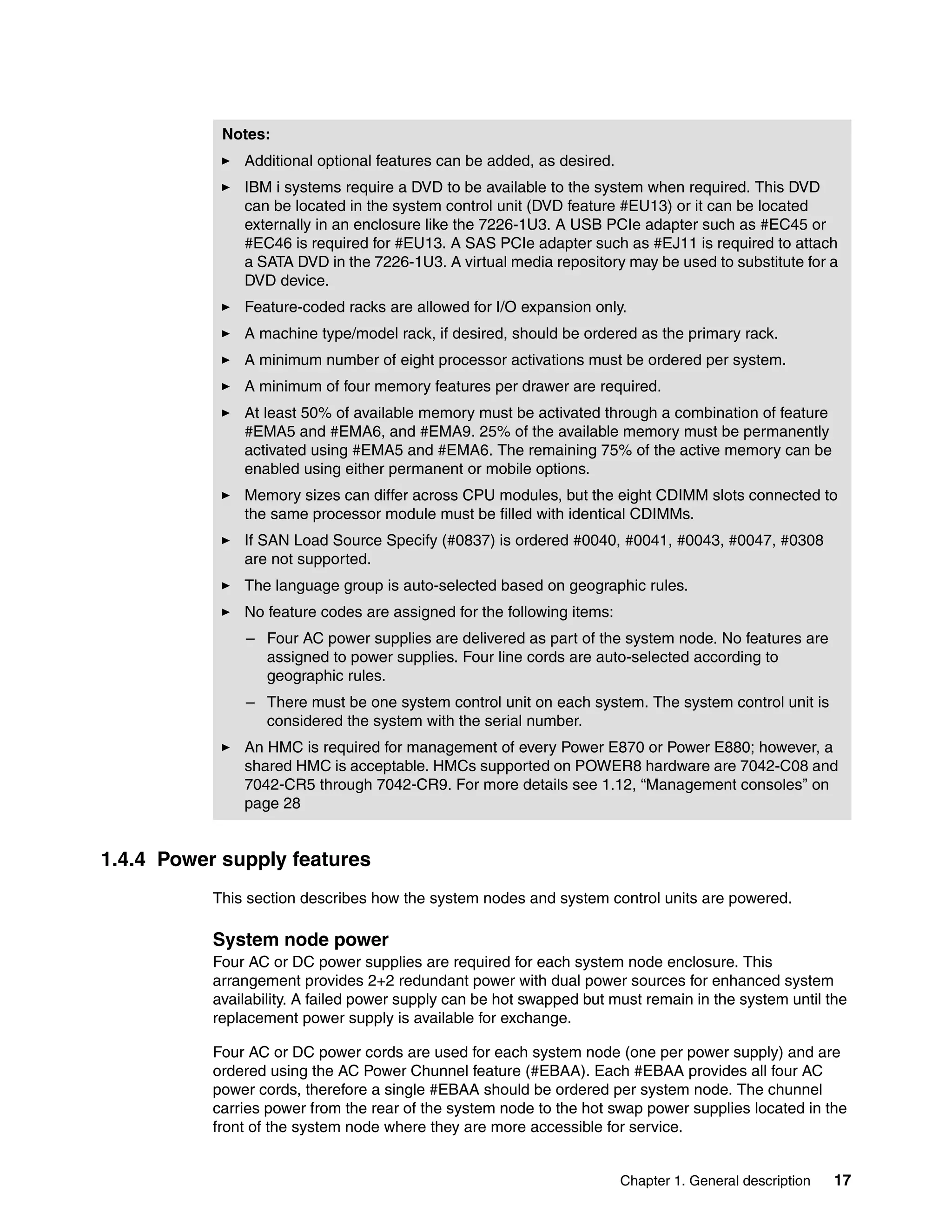 Chapter 1. General description 17
1.4.4 Power supply features
This section describes how the system nodes and system control units are powered.
System node power
Four AC or DC power supplies are required for each system node enclosure. This
arrangement provides 2+2 redundant power with dual power sources for enhanced system
availability. A failed power supply can be hot swapped but must remain in the system until the
replacement power supply is available for exchange.
Four AC or DC power cords are used for each system node (one per power supply) and are
ordered using the AC Power Chunnel feature (#EBAA). Each #EBAA provides all four AC
power cords, therefore a single #EBAA should be ordered per system node. The chunnel
carries power from the rear of the system node to the hot swap power supplies located in the
front of the system node where they are more accessible for service.
Notes:
Additional optional features can be added, as desired.
IBM i systems require a DVD to be available to the system when required. This DVD
can be located in the system control unit (DVD feature #EU13) or it can be located
externally in an enclosure like the 7226-1U3. A USB PCIe adapter such as #EC45 or
#EC46 is required for #EU13. A SAS PCIe adapter such as #EJ11 is required to attach
a SATA DVD in the 7226-1U3. A virtual media repository may be used to substitute for a
DVD device.
Feature-coded racks are allowed for I/O expansion only.
A machine type/model rack, if desired, should be ordered as the primary rack.
A minimum number of eight processor activations must be ordered per system.
A minimum of four memory features per drawer are required.
At least 50% of available memory must be activated through a combination of feature
#EMA5 and #EMA6, and #EMA9. 25% of the available memory must be permanently
activated using #EMA5 and #EMA6. The remaining 75% of the active memory can be
enabled using either permanent or mobile options.
Memory sizes can differ across CPU modules, but the eight CDIMM slots connected to
the same processor module must be filled with identical CDIMMs.
If SAN Load Source Specify (#0837) is ordered #0040, #0041, #0043, #0047, #0308
are not supported.
The language group is auto-selected based on geographic rules.
No feature codes are assigned for the following items:
– Four AC power supplies are delivered as part of the system node. No features are
assigned to power supplies. Four line cords are auto-selected according to
geographic rules.
– There must be one system control unit on each system. The system control unit is
considered the system with the serial number.
An HMC is required for management of every Power E870 or Power E880; however, a
shared HMC is acceptable. HMCs supported on POWER8 hardware are 7042-C08 and
7042-CR5 through 7042-CR9. For more details see 1.12, “Management consoles” on
page 28
 