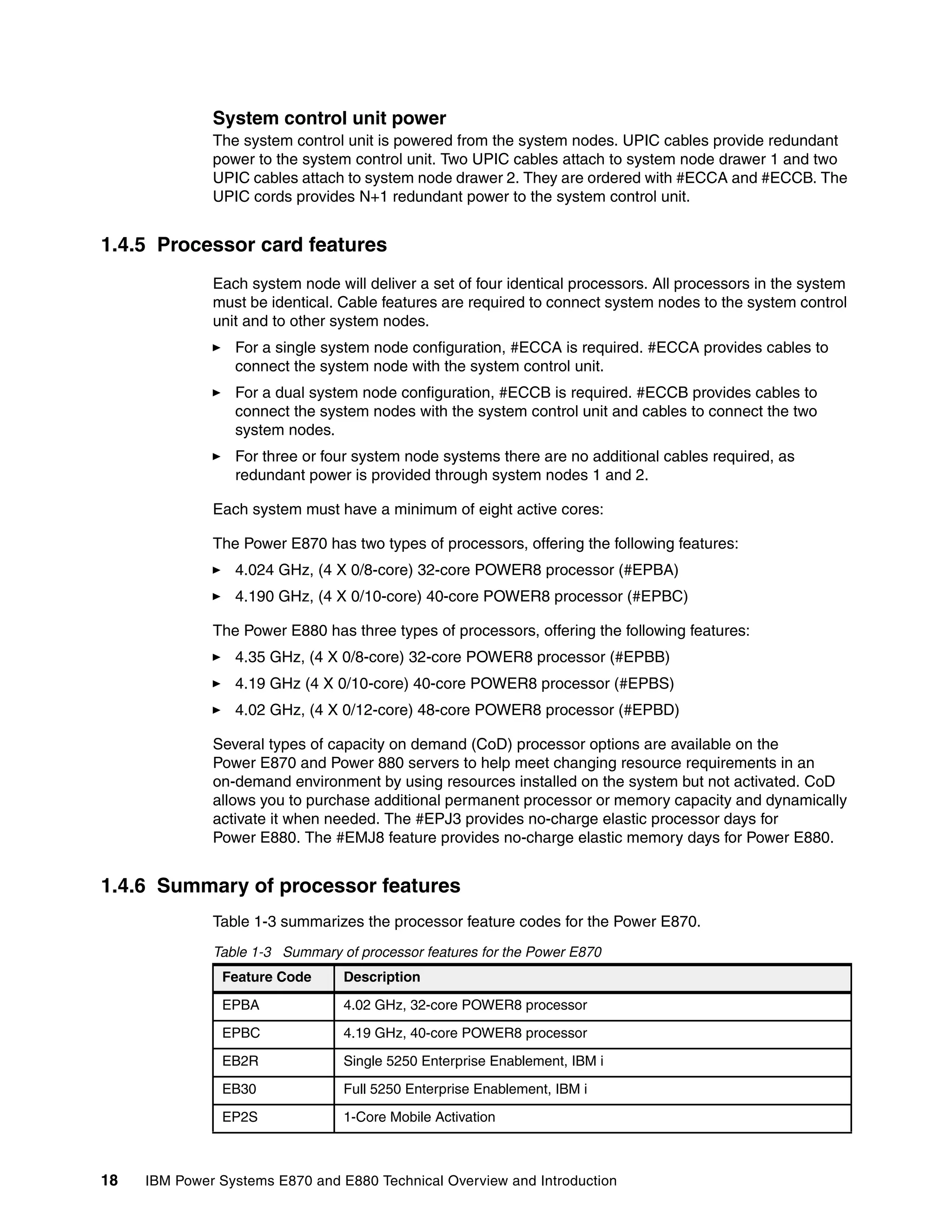 18 IBM Power Systems E870 and E880 Technical Overview and Introduction
System control unit power
The system control unit is powered from the system nodes. UPIC cables provide redundant
power to the system control unit. Two UPIC cables attach to system node drawer 1 and two
UPIC cables attach to system node drawer 2. They are ordered with #ECCA and #ECCB. The
UPIC cords provides N+1 redundant power to the system control unit.
1.4.5 Processor card features
Each system node will deliver a set of four identical processors. All processors in the system
must be identical. Cable features are required to connect system nodes to the system control
unit and to other system nodes.
For a single system node configuration, #ECCA is required. #ECCA provides cables to
connect the system node with the system control unit.
For a dual system node configuration, #ECCB is required. #ECCB provides cables to
connect the system nodes with the system control unit and cables to connect the two
system nodes.
For three or four system node systems there are no additional cables required, as
redundant power is provided through system nodes 1 and 2.
Each system must have a minimum of eight active cores:
The Power E870 has two types of processors, offering the following features:
4.024 GHz, (4 X 0/8-core) 32-core POWER8 processor (#EPBA)
4.190 GHz, (4 X 0/10-core) 40-core POWER8 processor (#EPBC)
The Power E880 has three types of processors, offering the following features:
4.35 GHz, (4 X 0/8-core) 32-core POWER8 processor (#EPBB)
4.19 GHz (4 X 0/10-core) 40-core POWER8 processor (#EPBS)
4.02 GHz, (4 X 0/12-core) 48-core POWER8 processor (#EPBD)
Several types of capacity on demand (CoD) processor options are available on the
Power E870 and Power 880 servers to help meet changing resource requirements in an
on-demand environment by using resources installed on the system but not activated. CoD
allows you to purchase additional permanent processor or memory capacity and dynamically
activate it when needed. The #EPJ3 provides no-charge elastic processor days for
Power E880. The #EMJ8 feature provides no-charge elastic memory days for Power E880.
1.4.6 Summary of processor features
Table 1-3 summarizes the processor feature codes for the Power E870.
Table 1-3 Summary of processor features for the Power E870
Feature Code Description
EPBA 4.02 GHz, 32-core POWER8 processor
EPBC 4.19 GHz, 40-core POWER8 processor
EB2R Single 5250 Enterprise Enablement, IBM i
EB30 Full 5250 Enterprise Enablement, IBM i
EP2S 1-Core Mobile Activation
 