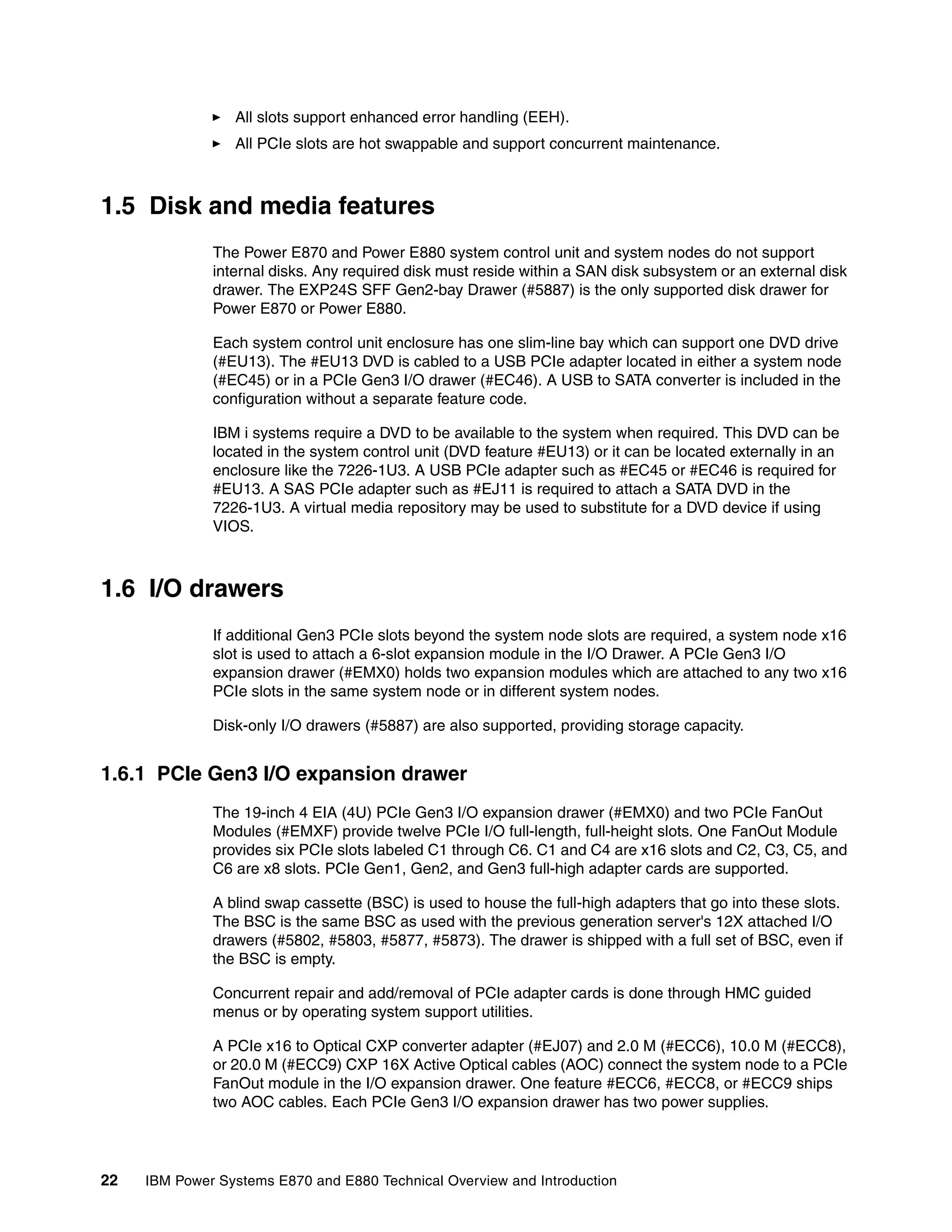 22 IBM Power Systems E870 and E880 Technical Overview and Introduction
All slots support enhanced error handling (EEH).
All PCIe slots are hot swappable and support concurrent maintenance.
1.5 Disk and media features
The Power E870 and Power E880 system control unit and system nodes do not support
internal disks. Any required disk must reside within a SAN disk subsystem or an external disk
drawer. The EXP24S SFF Gen2-bay Drawer (#5887) is the only supported disk drawer for
Power E870 or Power E880.
Each system control unit enclosure has one slim-line bay which can support one DVD drive
(#EU13). The #EU13 DVD is cabled to a USB PCIe adapter located in either a system node
(#EC45) or in a PCIe Gen3 I/O drawer (#EC46). A USB to SATA converter is included in the
configuration without a separate feature code.
IBM i systems require a DVD to be available to the system when required. This DVD can be
located in the system control unit (DVD feature #EU13) or it can be located externally in an
enclosure like the 7226-1U3. A USB PCIe adapter such as #EC45 or #EC46 is required for
#EU13. A SAS PCIe adapter such as #EJ11 is required to attach a SATA DVD in the
7226-1U3. A virtual media repository may be used to substitute for a DVD device if using
VIOS.
1.6 I/O drawers
If additional Gen3 PCIe slots beyond the system node slots are required, a system node x16
slot is used to attach a 6-slot expansion module in the I/O Drawer. A PCIe Gen3 I/O
expansion drawer (#EMX0) holds two expansion modules which are attached to any two x16
PCIe slots in the same system node or in different system nodes.
Disk-only I/O drawers (#5887) are also supported, providing storage capacity.
1.6.1 PCIe Gen3 I/O expansion drawer
The 19-inch 4 EIA (4U) PCIe Gen3 I/O expansion drawer (#EMX0) and two PCIe FanOut
Modules (#EMXF) provide twelve PCIe I/O full-length, full-height slots. One FanOut Module
provides six PCIe slots labeled C1 through C6. C1 and C4 are x16 slots and C2, C3, C5, and
C6 are x8 slots. PCIe Gen1, Gen2, and Gen3 full-high adapter cards are supported.
A blind swap cassette (BSC) is used to house the full-high adapters that go into these slots.
The BSC is the same BSC as used with the previous generation server's 12X attached I/O
drawers (#5802, #5803, #5877, #5873). The drawer is shipped with a full set of BSC, even if
the BSC is empty.
Concurrent repair and add/removal of PCIe adapter cards is done through HMC guided
menus or by operating system support utilities.
A PCIe x16 to Optical CXP converter adapter (#EJ07) and 2.0 M (#ECC6), 10.0 M (#ECC8),
or 20.0 M (#ECC9) CXP 16X Active Optical cables (AOC) connect the system node to a PCIe
FanOut module in the I/O expansion drawer. One feature #ECC6, #ECC8, or #ECC9 ships
two AOC cables. Each PCIe Gen3 I/O expansion drawer has two power supplies.
 