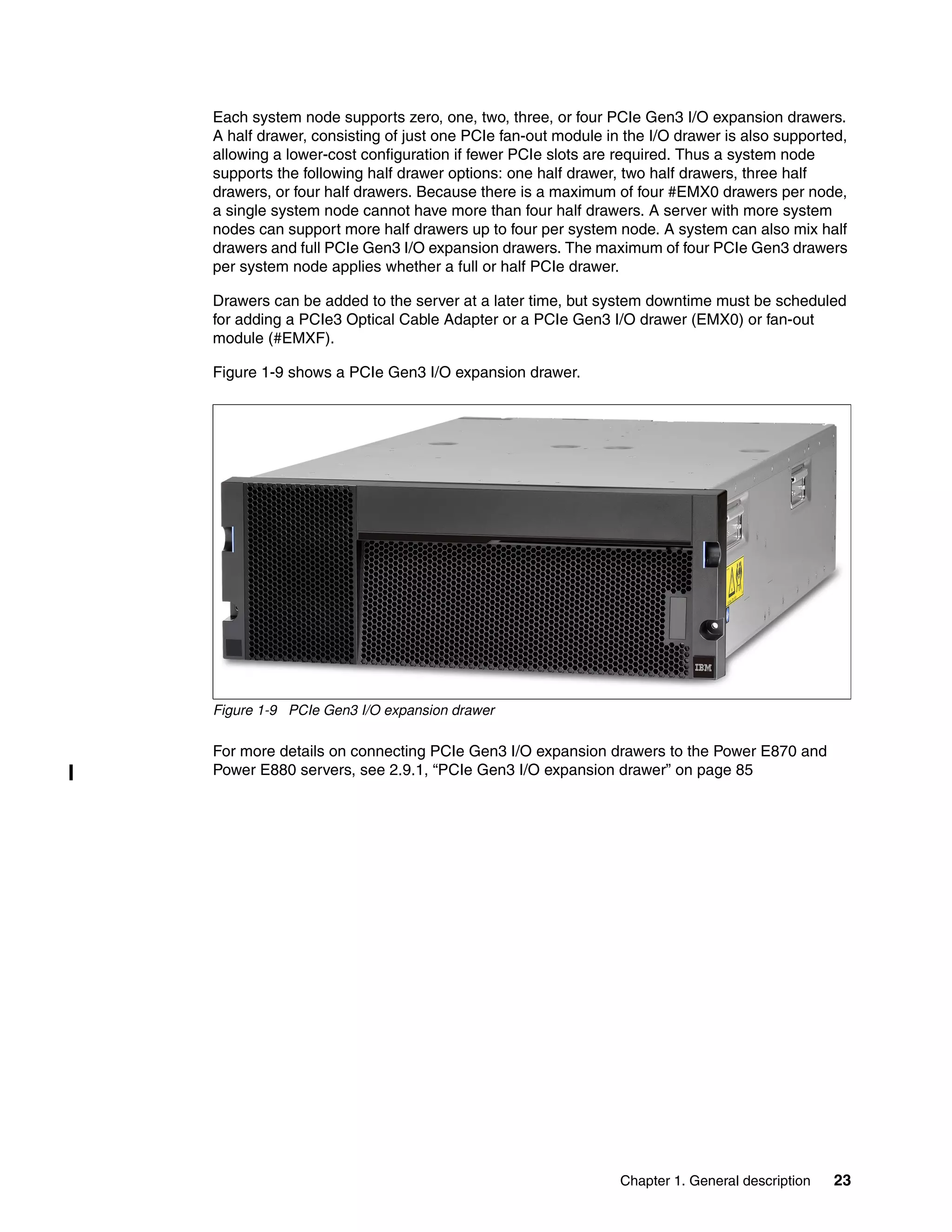 Chapter 1. General description 23
Each system node supports zero, one, two, three, or four PCIe Gen3 I/O expansion drawers.
A half drawer, consisting of just one PCIe fan-out module in the I/O drawer is also supported,
allowing a lower-cost configuration if fewer PCIe slots are required. Thus a system node
supports the following half drawer options: one half drawer, two half drawers, three half
drawers, or four half drawers. Because there is a maximum of four #EMX0 drawers per node,
a single system node cannot have more than four half drawers. A server with more system
nodes can support more half drawers up to four per system node. A system can also mix half
drawers and full PCIe Gen3 I/O expansion drawers. The maximum of four PCIe Gen3 drawers
per system node applies whether a full or half PCIe drawer.
Drawers can be added to the server at a later time, but system downtime must be scheduled
for adding a PCIe3 Optical Cable Adapter or a PCIe Gen3 I/O drawer (EMX0) or fan-out
module (#EMXF).
Figure 1-9 shows a PCIe Gen3 I/O expansion drawer.
Figure 1-9 PCIe Gen3 I/O expansion drawer
For more details on connecting PCIe Gen3 I/O expansion drawers to the Power E870 and
Power E880 servers, see 2.9.1, “PCIe Gen3 I/O expansion drawer” on page 85
 