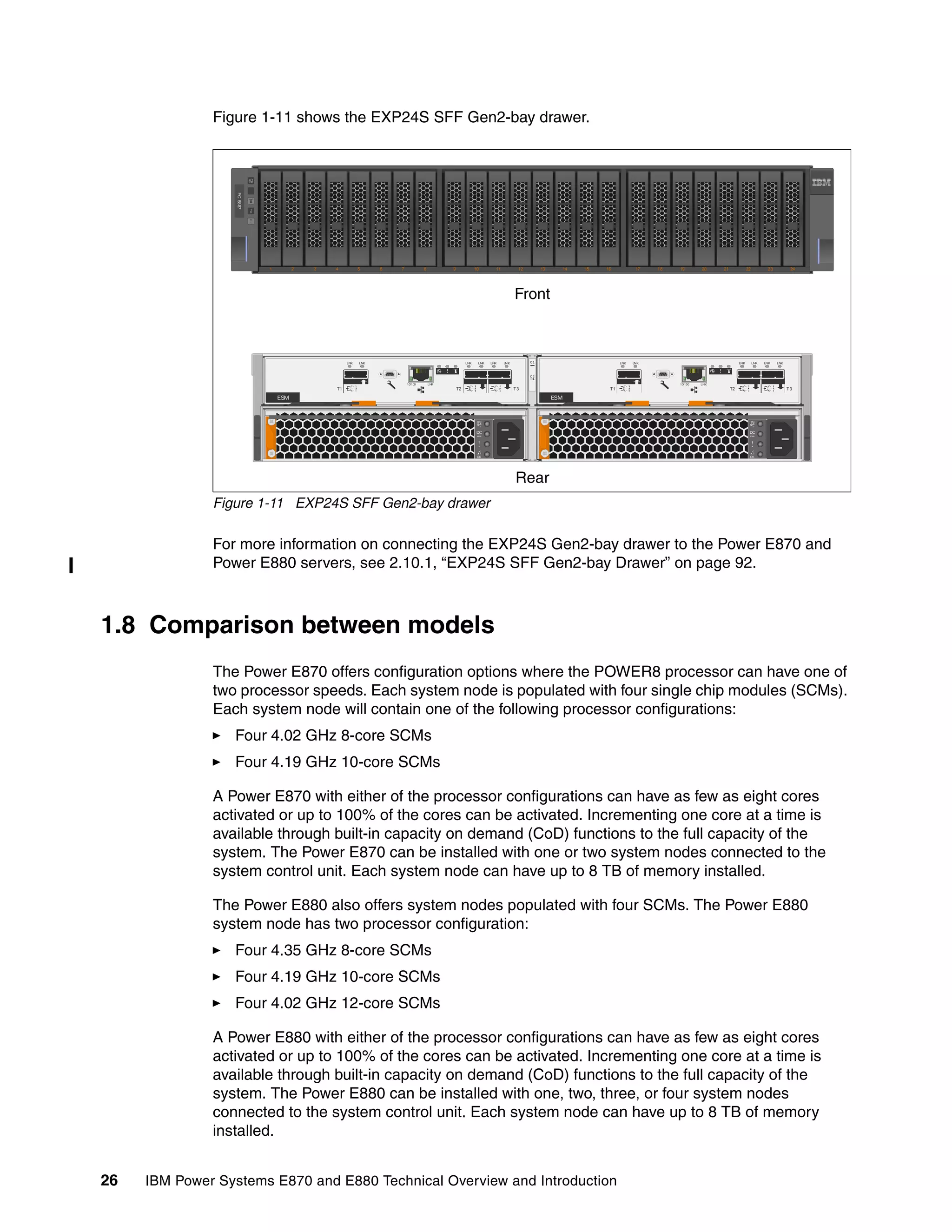 26 IBM Power Systems E870 and E880 Technical Overview and Introduction
Figure 1-11 shows the EXP24S SFF Gen2-bay drawer.
Figure 1-11 EXP24S SFF Gen2-bay drawer
For more information on connecting the EXP24S Gen2-bay drawer to the Power E870 and
Power E880 servers, see 2.10.1, “EXP24S SFF Gen2-bay Drawer” on page 92.
1.8 Comparison between models
The Power E870 offers configuration options where the POWER8 processor can have one of
two processor speeds. Each system node is populated with four single chip modules (SCMs).
Each system node will contain one of the following processor configurations:
Four 4.02 GHz 8-core SCMs
Four 4.19 GHz 10-core SCMs
A Power E870 with either of the processor configurations can have as few as eight cores
activated or up to 100% of the cores can be activated. Incrementing one core at a time is
available through built-in capacity on demand (CoD) functions to the full capacity of the
system. The Power E870 can be installed with one or two system nodes connected to the
system control unit. Each system node can have up to 8 TB of memory installed.
The Power E880 also offers system nodes populated with four SCMs. The Power E880
system node has two processor configuration:
Four 4.35 GHz 8-core SCMs
Four 4.19 GHz 10-core SCMs
Four 4.02 GHz 12-core SCMs
A Power E880 with either of the processor configurations can have as few as eight cores
activated or up to 100% of the cores can be activated. Incrementing one core at a time is
available through built-in capacity on demand (CoD) functions to the full capacity of the
system. The Power E880 can be installed with one, two, three, or four system nodes
connected to the system control unit. Each system node can have up to 8 TB of memory
installed.
1 2 3 4 5 6 7 8 9 10 11 12 13 14 15 16 17 18 19 20 21 22 23 24
FC5887
C1
C2
LNK LNK LNK LNK
T2 T3T1
LNK LNK
10/100 LNK
LNK LNK LNK LNK
T2 T3T1
LNK LNK
10/100 LNK
ESMESM
OK
IN
DC
OK
IN
DC
Front
Rear
 