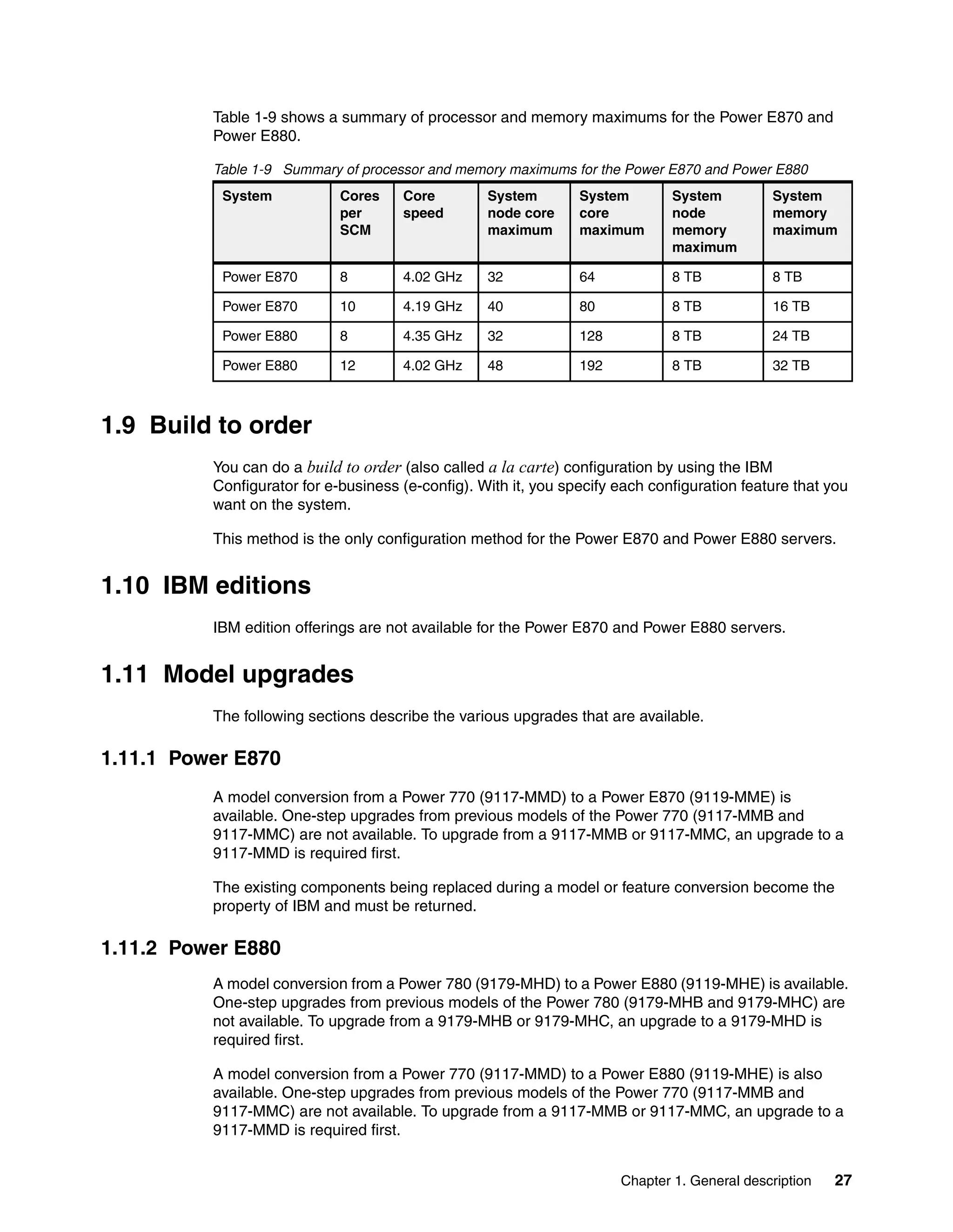 Chapter 1. General description 27
Table 1-9 shows a summary of processor and memory maximums for the Power E870 and
Power E880.
Table 1-9 Summary of processor and memory maximums for the Power E870 and Power E880
1.9 Build to order
You can do a build to order (also called a la carte) configuration by using the IBM
Configurator for e-business (e-config). With it, you specify each configuration feature that you
want on the system.
This method is the only configuration method for the Power E870 and Power E880 servers.
1.10 IBM editions
IBM edition offerings are not available for the Power E870 and Power E880 servers.
1.11 Model upgrades
The following sections describe the various upgrades that are available.
1.11.1 Power E870
A model conversion from a Power 770 (9117-MMD) to a Power E870 (9119-MME) is
available. One-step upgrades from previous models of the Power 770 (9117-MMB and
9117-MMC) are not available. To upgrade from a 9117-MMB or 9117-MMC, an upgrade to a
9117-MMD is required first.
The existing components being replaced during a model or feature conversion become the
property of IBM and must be returned.
1.11.2 Power E880
A model conversion from a Power 780 (9179-MHD) to a Power E880 (9119-MHE) is available.
One-step upgrades from previous models of the Power 780 (9179-MHB and 9179-MHC) are
not available. To upgrade from a 9179-MHB or 9179-MHC, an upgrade to a 9179-MHD is
required first.
A model conversion from a Power 770 (9117-MMD) to a Power E880 (9119-MHE) is also
available. One-step upgrades from previous models of the Power 770 (9117-MMB and
9117-MMC) are not available. To upgrade from a 9117-MMB or 9117-MMC, an upgrade to a
9117-MMD is required first.
System Cores
per
SCM
Core
speed
System
node core
maximum
System
core
maximum
System
node
memory
maximum
System
memory
maximum
Power E870 8 4.02 GHz 32 64 8 TB 8 TB
Power E870 10 4.19 GHz 40 80 8 TB 16 TB
Power E880 8 4.35 GHz 32 128 8 TB 24 TB
Power E880 12 4.02 GHz 48 192 8 TB 32 TB
 