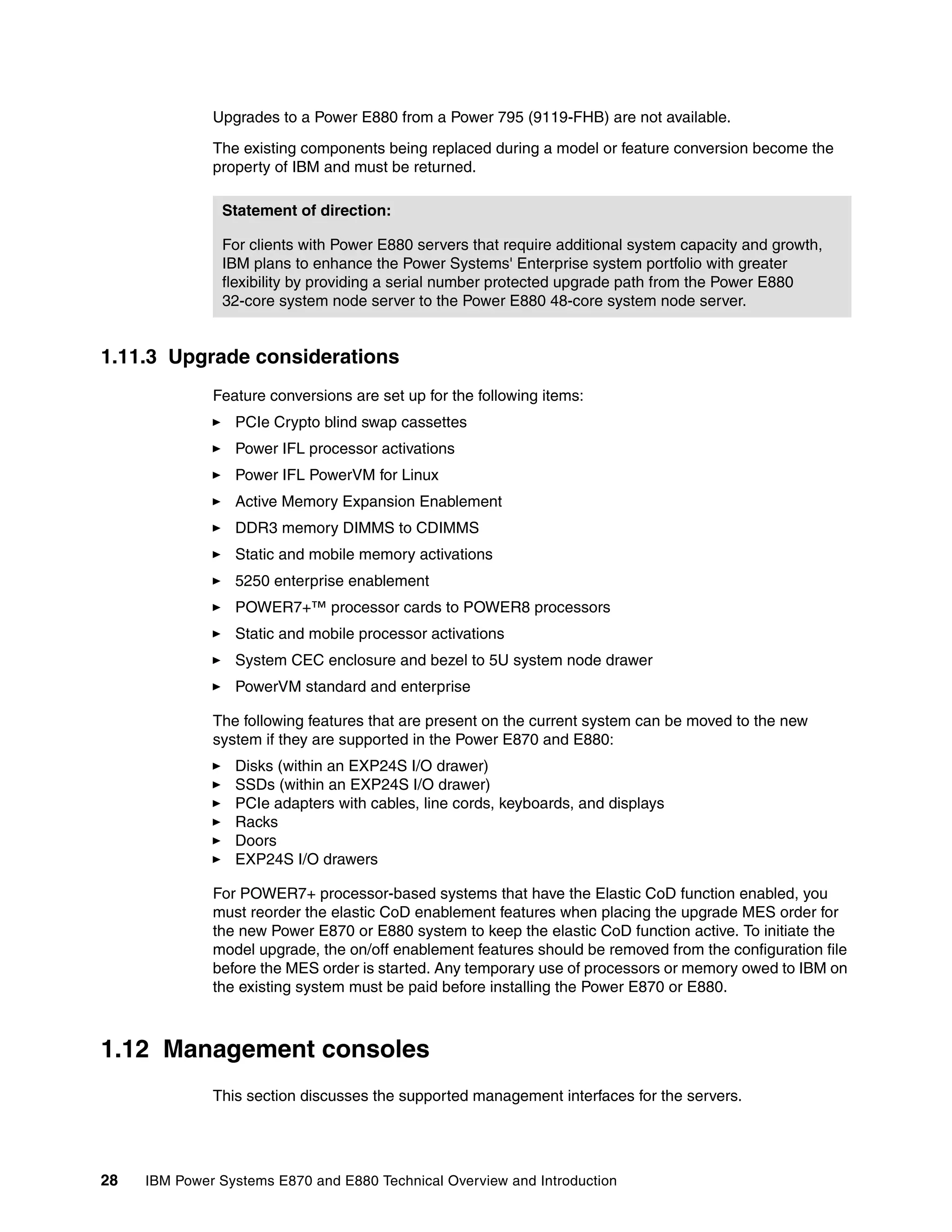 28 IBM Power Systems E870 and E880 Technical Overview and Introduction
Upgrades to a Power E880 from a Power 795 (9119-FHB) are not available.
The existing components being replaced during a model or feature conversion become the
property of IBM and must be returned.
1.11.3 Upgrade considerations
Feature conversions are set up for the following items:
PCIe Crypto blind swap cassettes
Power IFL processor activations
Power IFL PowerVM for Linux
Active Memory Expansion Enablement
DDR3 memory DIMMS to CDIMMS
Static and mobile memory activations
5250 enterprise enablement
POWER7+™ processor cards to POWER8 processors
Static and mobile processor activations
System CEC enclosure and bezel to 5U system node drawer
PowerVM standard and enterprise
The following features that are present on the current system can be moved to the new
system if they are supported in the Power E870 and E880:
Disks (within an EXP24S I/O drawer)
SSDs (within an EXP24S I/O drawer)
PCIe adapters with cables, line cords, keyboards, and displays
Racks
Doors
EXP24S I/O drawers
For POWER7+ processor-based systems that have the Elastic CoD function enabled, you
must reorder the elastic CoD enablement features when placing the upgrade MES order for
the new Power E870 or E880 system to keep the elastic CoD function active. To initiate the
model upgrade, the on/off enablement features should be removed from the configuration file
before the MES order is started. Any temporary use of processors or memory owed to IBM on
the existing system must be paid before installing the Power E870 or E880.
1.12 Management consoles
This section discusses the supported management interfaces for the servers.
Statement of direction:
For clients with Power E880 servers that require additional system capacity and growth,
IBM plans to enhance the Power Systems' Enterprise system portfolio with greater
flexibility by providing a serial number protected upgrade path from the Power E880
32-core system node server to the Power E880 48-core system node server.
 
