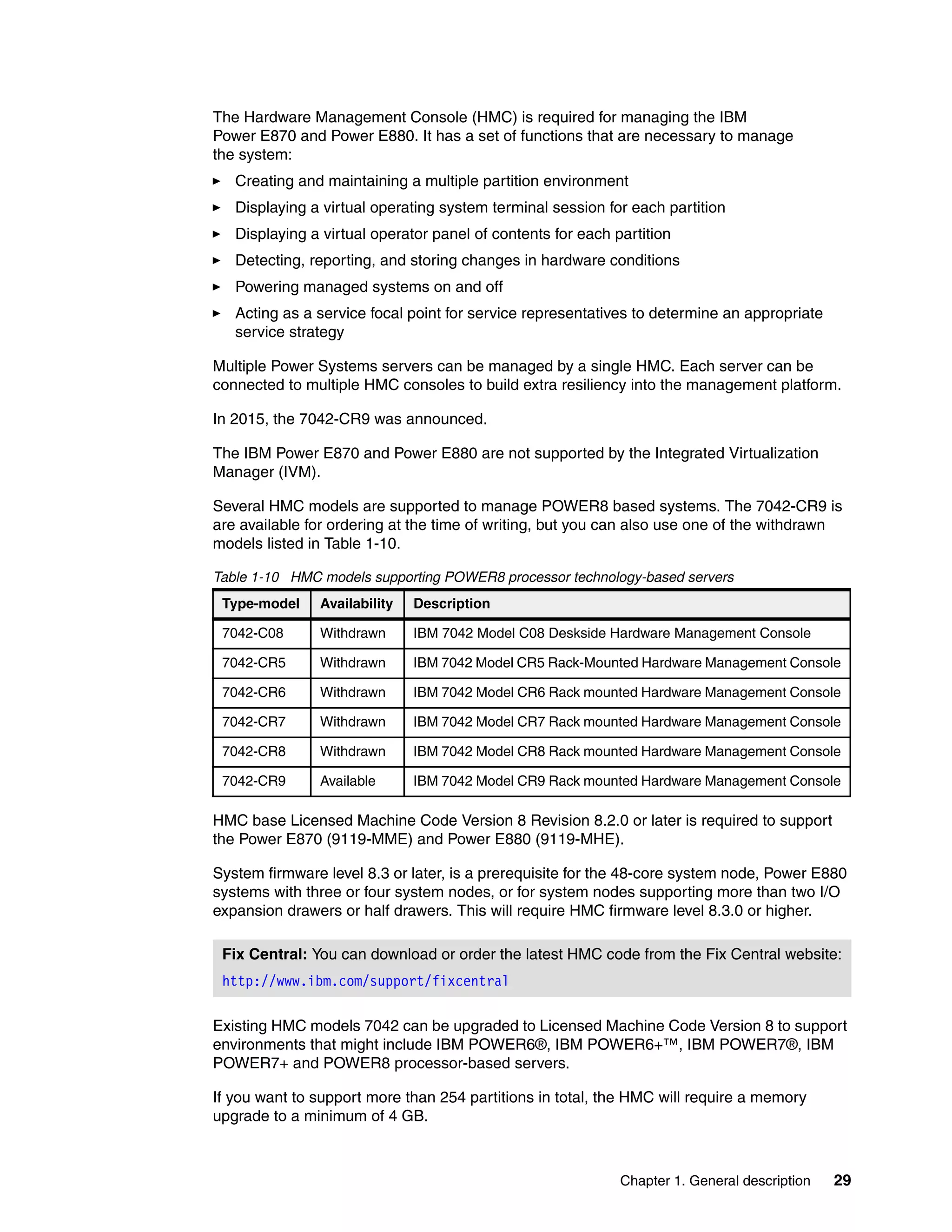 Chapter 1. General description 29
The Hardware Management Console (HMC) is required for managing the IBM
Power E870 and Power E880. It has a set of functions that are necessary to manage
the system:
Creating and maintaining a multiple partition environment
Displaying a virtual operating system terminal session for each partition
Displaying a virtual operator panel of contents for each partition
Detecting, reporting, and storing changes in hardware conditions
Powering managed systems on and off
Acting as a service focal point for service representatives to determine an appropriate
service strategy
Multiple Power Systems servers can be managed by a single HMC. Each server can be
connected to multiple HMC consoles to build extra resiliency into the management platform.
In 2015, the 7042-CR9 was announced.
The IBM Power E870 and Power E880 are not supported by the Integrated Virtualization
Manager (IVM).
Several HMC models are supported to manage POWER8 based systems. The 7042-CR9 is
are available for ordering at the time of writing, but you can also use one of the withdrawn
models listed in Table 1-10.
Table 1-10 HMC models supporting POWER8 processor technology-based servers
HMC base Licensed Machine Code Version 8 Revision 8.2.0 or later is required to support
the Power E870 (9119-MME) and Power E880 (9119-MHE).
System firmware level 8.3 or later, is a prerequisite for the 48-core system node, Power E880
systems with three or four system nodes, or for system nodes supporting more than two I/O
expansion drawers or half drawers. This will require HMC firmware level 8.3.0 or higher.
Existing HMC models 7042 can be upgraded to Licensed Machine Code Version 8 to support
environments that might include IBM POWER6®, IBM POWER6+™, IBM POWER7®, IBM
POWER7+ and POWER8 processor-based servers.
If you want to support more than 254 partitions in total, the HMC will require a memory
upgrade to a minimum of 4 GB.
Type-model Availability Description
7042-C08 Withdrawn IBM 7042 Model C08 Deskside Hardware Management Console
7042-CR5 Withdrawn IBM 7042 Model CR5 Rack-Mounted Hardware Management Console
7042-CR6 Withdrawn IBM 7042 Model CR6 Rack mounted Hardware Management Console
7042-CR7 Withdrawn IBM 7042 Model CR7 Rack mounted Hardware Management Console
7042-CR8 Withdrawn IBM 7042 Model CR8 Rack mounted Hardware Management Console
7042-CR9 Available IBM 7042 Model CR9 Rack mounted Hardware Management Console
Fix Central: You can download or order the latest HMC code from the Fix Central website:
http://www.ibm.com/support/fixcentral
 