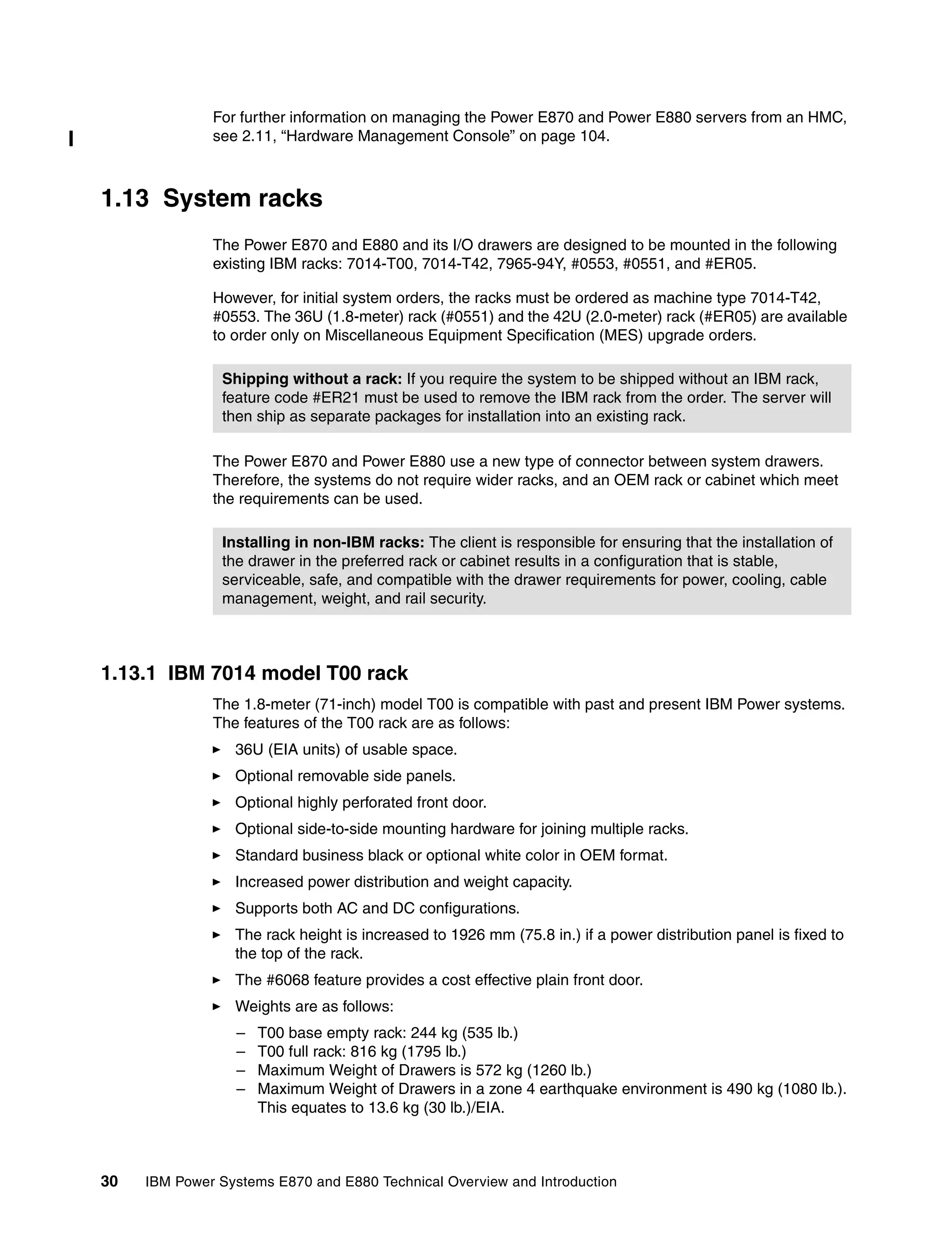 30 IBM Power Systems E870 and E880 Technical Overview and Introduction
For further information on managing the Power E870 and Power E880 servers from an HMC,
see 2.11, “Hardware Management Console” on page 104.
1.13 System racks
The Power E870 and E880 and its I/O drawers are designed to be mounted in the following
existing IBM racks: 7014-T00, 7014-T42, 7965-94Y, #0553, #0551, and #ER05.
However, for initial system orders, the racks must be ordered as machine type 7014-T42,
#0553. The 36U (1.8-meter) rack (#0551) and the 42U (2.0-meter) rack (#ER05) are available
to order only on Miscellaneous Equipment Specification (MES) upgrade orders.
The Power E870 and Power E880 use a new type of connector between system drawers.
Therefore, the systems do not require wider racks, and an OEM rack or cabinet which meet
the requirements can be used.
1.13.1 IBM 7014 model T00 rack
The 1.8-meter (71-inch) model T00 is compatible with past and present IBM Power systems.
The features of the T00 rack are as follows:
36U (EIA units) of usable space.
Optional removable side panels.
Optional highly perforated front door.
Optional side-to-side mounting hardware for joining multiple racks.
Standard business black or optional white color in OEM format.
Increased power distribution and weight capacity.
Supports both AC and DC configurations.
The rack height is increased to 1926 mm (75.8 in.) if a power distribution panel is fixed to
the top of the rack.
The #6068 feature provides a cost effective plain front door.
Weights are as follows:
– T00 base empty rack: 244 kg (535 lb.)
– T00 full rack: 816 kg (1795 lb.)
– Maximum Weight of Drawers is 572 kg (1260 lb.)
– Maximum Weight of Drawers in a zone 4 earthquake environment is 490 kg (1080 lb.).
This equates to 13.6 kg (30 lb.)/EIA.
Shipping without a rack: If you require the system to be shipped without an IBM rack,
feature code #ER21 must be used to remove the IBM rack from the order. The server will
then ship as separate packages for installation into an existing rack.
Installing in non-IBM racks: The client is responsible for ensuring that the installation of
the drawer in the preferred rack or cabinet results in a configuration that is stable,
serviceable, safe, and compatible with the drawer requirements for power, cooling, cable
management, weight, and rail security.
 